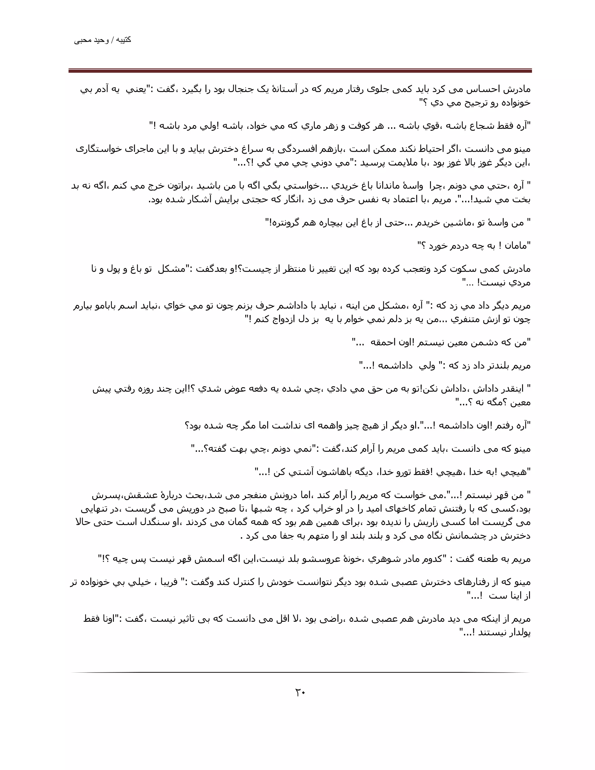 ‫ﮐﺘﯿﺒﮫ / وﺣﯿﺪ ﻣﺤﺒﯽ‬




  ‫ﻣﺎدرش اﺣﺴﺎس ﻣﯽ ﮐﺮد ﺑﺎﯾﺪ ﮐﻤﯽ ﺟﻠﻮی رﻓﺘﺎر ﻣﺮﯾﻢ ﮐﻪ در آﺳﺘﺎﻧۀ ﯾﮏ ﺟﻨﺠﺎل ﺑﻮد را ﺑﮕﯿﺮد ،ﮔﻔﺖ :"ﻳﻌﻨﻲ ﻳﻪ آدم ﺑﻲ‬
                                                                                ‫ﺧﻮﻧﻮاده رو ﺗﺮﺟﯿﺢ ﻣﻲ دي ؟"‬

                    ‫"آره ﻓﻘﻂ ﺷﺠﺎع ﺑﺎﺷﻪ ،ﻗﻮي ﺑﺎﺷﻪ ... ھﺮ ﻛﻮﻓﺖ و زھﺮ ﻣﺎري ﻛﻪ ﻣﻲ ﺧﻮاد، ﺑﺎﺷﻪ !وﻟﻲ ﻣﺮد ﺑﺎﺷﻪ !"‬

 ‫ﻣﯿﻨﻮ ﻣﯽ داﻧﺴﺖ ،اﮔﺮ اﺣﺘﯿﺎط ﻧﮑﻨﺪ ﻣﻤﮑﻦ اﺳﺖ ،ﺑﺎزھﻢ اﻓﺴﺮدﮔﯽ ﺑﻪ ﺳﺮاغ دﺧﺘﺮش ﺑﯿﺎﯾﺪ و ﺑﺎ اﯾﻦ ﻣﺎﺟﺮای ﺧﻮاﺳﺘﮕﺎری‬
                                     ‫،اﯾﻦ دﯾﮕﺮ ﻏﻮز ﺑﺎﻻ ﻏﻮز ﺑﻮد ،ﺑﺎ ﻣﻼﯾﻤﺖ ﭘﺮﺳﯿﺪ :"ﻣﻲ دوﻧﻲ ﭼﻲ ﻣﻲ ﮔﻲ !؟..."‬

‫" آره ،ﺣﺘﻲ ﻣﻲ دوﻧﻢ ،ﭼﺮا واﺳۀ ﻣﺎﻧﺪاﻧﺎ ﺑﺎغ ﺧﺮﻳﺪي ...ﺧﻮاﺳﺘﻲ ﺑﮕﻲ اﮔﻪ ﺑﺎ ﻣﻦ ﺑﺎﺷﯿﺪ ،ﺑﺮاﺗﻮن ﺧﺮج ﻣﻲ ﻛﻨﻢ ،اﮔﻪ ﻧﻪ ﺑﺪ‬
                  ‫ﺑﺨﺖ ﻣﻲ ﺷﯿﺪ!...". ﻣﺮﻳﻢ ،ﺑﺎ اﻋﺘﻤﺎد ﺑﻪ ﻧﻔﺲ ﺣﺮف ﻣﯽ زد ،اﻧﮕﺎر ﮐﻪ ﺣﺠﺘﯽ ﺑﺮاﯾﺶ آﺷﮑﺎر ﺷﺪه ﺑﻮد.‬

                                              ‫" ﻣﻦ واﺳۀ ﺗﻮ ،ﻣﺎﺷﯿﻦ ﺧﺮﯾﺪم ...ﺣﺘﯽ از ﺑﺎغ اﯾﻦ ﺑﯿﭽﺎره ھﻢ ﮔﺮوﻧﺘﺮه!"‬

                                                                                  ‫"ﻣﺎﻣﺎن ! ﺑﻪ ﭼﻪ دردم ﺧﻮرد ؟"‬

     ‫ﻣﺎدرش ﮐﻤﯽ ﺳﮑﻮت ﮐﺮد وﺗﻌﺠﺐ ﮐﺮده ﺑﻮد ﮐﻪ اﯾﻦ ﺗﻐﯿﯿﺮ ﻧﺎ ﻣﻨﺘﻈﺮ از ﭼﯿﺴﺖ؟!و ﺑﻌﺪﮔﻔﺖ :"ﻣﺸﻜﻞ ﺗﻮ ﺑﺎغ و ﭘﻮل و ﻧﺎ‬
                                                                                           ‫ﻣﺮدي ﻧﯿﺴﺖ! …"‬

‫ﻣﺮﻳﻢ دﻳﮕﺮ داد ﻣﻲ زد ﮐﻪ :" آره ،ﻣﺸﻜﻞ ﻣﻦ اﻳﻨﻪ ، ﻧﺒﺎﻳﺪ ﺑﺎ داداﺷﻢ ﺣﺮف ﺑﺰﻧﻢ ﭼﻮن ﺗﻮ ﻣﻲ ﺧﻮاي ،ﻧﺒﺎﻳﺪ اﺳﻢ ﺑﺎﺑﺎﻣﻮ ﺑﯿﺎرم‬
                                         ‫ﭼﻮن ﺗﻮ ازش ﻣﺘﻨﻔﺮي ...ﻣﻦ ﻳﻪ ﺑﺰ دﻟﻢ ﻧﻤﻲ ﺧﻮام ﺑﺎ ﻳﻪ ﺑﺰ دل ازدواج ﻛﻨﻢ !"‬

                                                                  ‫"ﻣﻦ ﻛﻪ دﺷﻤﻦ ﻣﻌﯿﻦ ﻧﯿﺴﺘﻢ !اون اﺣﻤﻘﻪ ..."‬

                                                                    ‫ﻣﺮﻳﻢ ﺑﻠﻨﺪﺗﺮ داد زد ﮐﻪ :" وﻟﻲ داداﺷﻤﻪ !..."‬

     ‫" اﻳﻨﻘﺪر داداش ،داداش ﻧﻜﻦ!ﺗﻮ ﺑﻪ ﻣﻦ ﺣﻖ ﻣﻲ دادي ،ﭼﻲ ﺷﺪه ﻳﻪ دﻓﻌﻪ ﻋﻮض ﺷﺪي ؟!اﻳﻦ ﭼﻨﺪ روزه رﻓﺘﻲ ﭘﯿﺶ‬
                                                                               ‫ﻣﻌﯿﻦ ؟ﻣﮕﻪ ﻧﻪ ؟..."‬

                           ‫"آره رﻓﺘﻢ !اون داداﺷﻤﻪ !...".او دﯾﮕﺮ از ھﯿﭻ ﭼﯿﺰ واھﻤﻪ ای ﻧﺪاﺷﺖ اﻣﺎ ﻣﮕﺮ ﭼﻪ ﺷﺪه ﺑﻮد؟‬

                             ‫ﻣﯿﻨﻮ ﮐﻪ ﻣﯽ داﻧﺴﺖ ،ﺑﺎﯾﺪ ﮐﻤﯽ ﻣﺮﯾﻢ را آرام ﮐﻨﺪ،ﮔﻔﺖ :"ﻧﻤﻲ دوﻧﻢ ،ﭼﻲ ﺑﮫﺖ ﮔﻔﺘﻪ؟..."‬

                                           ‫"ھﯿﭽﻲ !ﺑﻪ ﺧﺪا ،ھﯿﭽﻲ !ﻓﻘﻂ ﺗﻮرو ﺧﺪا، دﻳﮕﻪ ﺑﺎھﺎﺷﻮن آﺷﺘﻲ ﻛﻦ !..."‬

    ‫" ﻣﻦ ﻗﮫﺮ ﻧﯿﺴﺘﻢ !...".ﻣﯽ ﺧﻮاﺳﺖ ﮐﻪ ﻣﺮﯾﻢ را آرام ﮐﻨﺪ ،اﻣﺎ دروﻧﺶ ﻣﻨﻔﺠﺮ ﻣﯽ ﺷﺪ،ﺑﺤﺚ درﺑﺎرۀ ﻋﺸﻘﺶ،ﭘﺴﺮش‬
  ‫ﺑﻮد،ﮐﺴﯽ ﮐﻪ ﺑﺎ رﻓﺘﻨﺶ ﺗﻤﺎم ﮐﺎﺧﮫﺎی اﻣﯿﺪ را در او ﺧﺮاب ﮐﺮد ، ﭼﻪ ﺷﺒﮫﺎ ،ﺗﺎ ﺻﺒﺢ در دورﯾﺶ ﻣﯽ ﮔﺮﯾﺴﺖ ،در ﺗﻨﮫﺎﯾﯽ‬
 ‫ﻣﯽ ﮔﺮﯾﺴﺖ اﻣﺎ ﮐﺴﯽ زارﯾﺶ را ﻧﺪﯾﺪه ﺑﻮد ،ﺑﺮای ھﻤﯿﻦ ھﻢ ﺑﻮد ﮐﻪ ھﻤﻪ ﮔﻤﺎن ﻣﯽ ﮐﺮدﻧﺪ ،او ﺳﻨﮕﺪل اﺳﺖ ﺣﺘﯽ ﺣﺎﻻ‬
                                   ‫دﺧﺘﺮش در ﭼﺸﻤﺎﻧﺶ ﻧﮕﺎه ﻣﯽ ﮐﺮد و ﺑﻠﻨﺪ ﺑﻠﻨﺪ او را ﻣﺘﮫﻢ ﺑﻪ ﺟﻔﺎ ﻣﯽ ﮐﺮد .‬

       ‫ﻣﺮﻳﻢ ﺑﻪ ﻃﻌﻨﻪ ﮔﻔﺖ : "ﻛﺪوم ﻣﺎدر ﺷﻮھﺮي ،ﺧﻮﻧۀ ﻋﺮوﺳﺸﻮ ﺑﻠﺪ ﻧﯿﺴﺖ،اﻳﻦ اﮔﻪ اﺳﻤﺶ ﻗﮫﺮ ﻧﯿﺴﺖ ﭘﺲ ﭼﯿﻪ ؟!"‬

‫ﻣﯿﻨﻮ ﮐﻪ از رﻓﺘﺎرھﺎی دﺧﺘﺮش ﻋﺼﺒﯽ ﺷﺪه ﺑﻮد دﯾﮕﺮ ﻧﺘﻮاﻧﺴﺖ ﺧﻮدش را ﮐﻨﺘﺮل ﮐﻨﺪ وﮔﻔﺖ :" ﻓﺮﻳﺒﺎ ، ﺧﯿﻠﻲ ﺑﻲ ﺧﻮﻧﻮاده ﺗﺮ‬
                                                                                       ‫از اﻳﻨﺎ ﺳﺖ !..."‬

   ‫ﻣﺮﻳﻢ از اﯾﻨﮑﻪ ﻣﯽ دﯾﺪ ﻣﺎدرش ھﻢ ﻋﺼﺒﯽ ﺷﺪه ،راﺿﯽ ﺑﻮد ،ﻻ اﻗﻞ ﻣﯽ داﻧﺴﺖ ﮐﻪ ﺑﯽ ﺗﺎﺛﯿﺮ ﻧﯿﺴﺖ ،ﮔﻔﺖ :"اوﻧﺎ ﻓﻘﻂ‬
                                                                                   ‫ﭘﻮﻟﺪار ﻧﯿﺴﺘﻨﺪ !..."‬




                                                     ‫۰۲‬
 