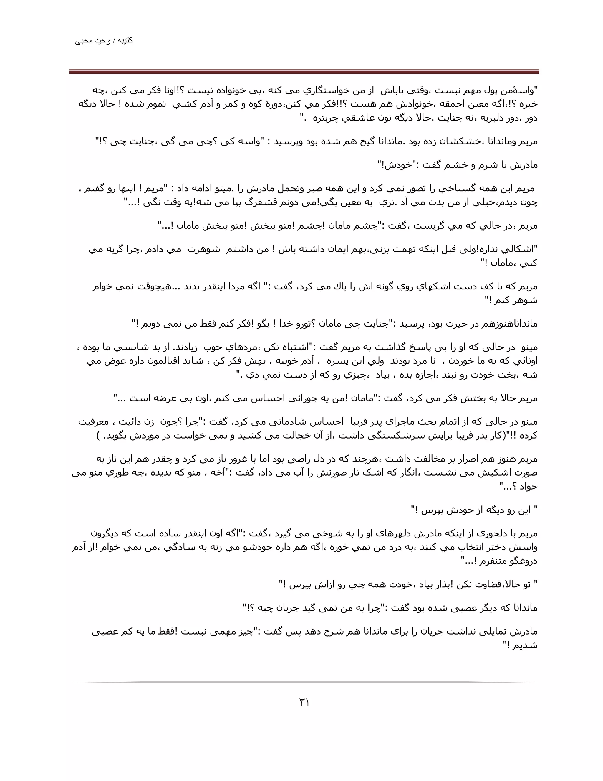 ‫ﮐﺘﯿﺒﮫ / وﺣﯿﺪ ﻣﺤﺒﯽ‬




    ‫"واﺳۀﻣﻦ ﭘﻮل ﻣﮫﻢ ﻧﯿﺴﺖ ،وﻗﺘﻲ ﺑﺎﺑﺎش از ﻣﻦ ﺧﻮاﺳﺘﮕﺎري ﻣﻲ ﻛﻨﻪ ،ﺑﻲ ﺧﻮﻧﻮاده ﻧﯿﺴﺖ ؟!اوﻧﺎ ﻓﻜﺮ ﻣﻲ ﻛﻨﻦ ،ﭼﻪ‬
 ‫ﺧﺒﺮه ؟!،اﮔﻪ ﻣﻌﯿﻦ اﺣﻤﻘﻪ ،ﺧﻮﻧﻮادش ھﻢ ھﺴﺖ ؟!!ﻓﻜﺮ ﻣﻲ ﻛﻨﻦ،دورۀ ﻛﻮه و ﻛﻤﺮ و آدم ﻛﺸﻲ ﺗﻤﻮم ﺷﺪه ! ﺣﺎﻻ دﻳﮕﻪ‬
                                                 ‫دور ،دور دﻟﺒﺮﻳﻪ ،ﻧﻪ ﺟﻨﺎﯾﺖ .ﺣﺎﻻ دﻳﮕﻪ ﻧﻮن ﻋﺎﺷﻘﻲ ﭼﺮﺑﺘﺮه ."‬

     ‫ﻣﺮﻳﻢ وﻣﺎﻧﺪاﻧﺎ ،ﺧﺸﻜﺸﺎن زده ﺑﻮد .ﻣﺎﻧﺪاﻧﺎ ﮔﯿﺞ ھﻢ ﺷﺪه ﺑﻮد وﭘﺮﺳﯿﺪ : "واﺳﻪ ﮐﯽ ؟ﭼﯽ ﻣﯽ ﮔﯽ ،ﺟﻨﺎﯾﺖ ﭼﯽ ؟!"‬

                                                                        ‫ﻣﺎدرش ﺑﺎ ﺷﺮم و ﺧﺸﻢ ﮔﻔﺖ :"ﺧﻮدش!"‬

 ‫ﻣﺮﯾﻢ اﻳﻦ ھﻤﻪ ﮔﺴﺘﺎﺧﻲ را ﺗﺼﻮر ﻧﻤﻲ ﻛﺮد و اﻳﻦ ھﻤﻪ ﺻﺒﺮ وﺗﺤﻤﻞ ﻣﺎدرش را .ﻣﯿﻨﻮ اداﻣﻪ داد : "ﻣﺮﻳﻢ ! اﻳﻨﮫﺎ رو ﮔﻔﺘﻢ ،‬
            ‫ﭼﻮن دﻳﺪم،ﺧﯿﻠﻲ از ﻣﻦ ﺑﺪت ﻣﻲ آد .ﻧﺮي ﺑﻪ ﻣﻌﯿﻦ ﺑﮕﻲ!ﻣﯽ دوﻧﻢ ﻗﺸﻘﺮگ ﺑﭙﺎ ﻣﯽ ﺷﻪ!ﯾﻪ وﻗﺖ ﻧﮕﯽ !..."‬

                     ‫ﻣﺮﻳﻢ ،در ﺣﺎﻟﻲ ﻛﻪ ﻣﻲ ﮔﺮﻳﺴﺖ ،ﮔﻔﺖ :"ﭼﺸﻢ ﻣﺎﻣﺎن !ﭼﺸﻢ !ﻣﻨﻮ ﺑﺒﺨﺶ !ﻣﻨﻮ ﺑﺒﺨﺶ ﻣﺎﻣﺎن !..."‬

   ‫"اﺷﻜﺎﻟﻲ ﻧﺪاره!وﻟﯽ ﻗﺒﻞ اﯾﻨﮑﻪ ﺗﮫﻤﺖ ﺑﺰﻧﯽ،ﺑﮫﻢ اﯾﻤﺎن داﺷﺘﻪ ﺑﺎش ! ﻣﻦ داﺷﺘﻢ ﺷﻮھﺮت ﻣﻲ دادم ،ﭼﺮا ﮔﺮﻳﻪ ﻣﻲ‬
                                                                                     ‫ﻛﻨﻲ ،ﻣﺎﻣﺎن !"‬

     ‫ﻣﺮﻳﻢ ﻛﻪ ﺑﺎ ﻛﻒ دﺳﺖ اﺷﻜﮫﺎي روي ﮔﻮﻧﻪ اش را ﭘﺎك ﻣﻲ ﻛﺮد، ﮔﻔﺖ :" اﮔﻪ ﻣﺮدا اﻳﻨﻘﺪر ﺑﺪﻧﺪ ...ھﯿﭽﻮﻗﺖ ﻧﻤﻲ ﺧﻮام‬
                                                                                          ‫ﺷﻮھﺮ ﻛﻨﻢ !"‬

                ‫ﻣﺎﻧﺪاﻧﺎھﻨﻮزھﻢ در ﺣﯿﺮت ﺑﻮد، ﭘﺮﺳﯿﺪ :"ﺟﻨﺎﯾﺖ ﭼﯽ ﻣﺎﻣﺎن ؟ﺗﻮرو ﺧﺪا ! ﺑﮕﻮ !ﻓﮑﺮ ﮐﻨﻢ ﻓﻘﻂ ﻣﻦ ﻧﻤﯽ دوﻧﻢ !"‬

 ‫ﻣﯿﻨﻮ در ﺣﺎﻟﯽ ﮐﻪ او را ﺑﯽ ﭘﺎﺳﺦ ﮔﺬاﺷﺖ ﺑﻪ ﻣﺮﯾﻢ ﮔﻔﺖ :"اﺷﺘﺒﺎه ﻧﻜﻦ ،ﻣﺮدھﺎي ﺧﻮب زﻳﺎدﻧﺪ. از ﺑﺪ ﺷﺎﻧﺴﻲ ﻣﺎ ﺑﻮده ،‬
    ‫اوﻧﺎﺋﻲ ﻛﻪ ﺑﻪ ﻣﺎ ﺧﻮردن ، ﻧﺎ ﻣﺮد ﺑﻮدﻧﺪ وﻟﻲ اﻳﻦ ﭘﺴﺮه ، آدم ﺧﻮﺑﯿﻪ ، ﺑﮫﺶ ﻓﻜﺮ ﻛﻦ ، ﺷﺎﻳﺪ اﻗﺒﺎﻟﻤﻮن داره ﻋﻮض ﻣﻲ‬
                                     ‫ﺷﻪ ،ﺑﺨﺖ ﺧﻮدت رو ﻧﺒﻨﺪ ،اﺟﺎزه ﺑﺪه ، ﺑﯿﺎد ،ﭼﯿﺰي رو ﮐﻪ از دﺳﺖ ﻧﻤﻲ دي ."‬

           ‫ﻣﺮﻳﻢ ﺣﺎﻻ ﺑﻪ ﺑﺨﺘﺶ ﻓﮑﺮ ﻣﯽ ﮐﺮد، ﮔﻔﺖ :"ﻣﺎﻣﺎن !ﻣﻦ ﻳﻪ ﺟﻮراﺋﻲ اﺣﺴﺎس ﻣﻲ ﻛﻨﻢ ،اون ﺑﻲ ﻋﺮﺿﻪ اﺳﺖ ..."‬

 ‫ﻣﯿﻨﻮ در ﺣﺎﻟﯽ ﮐﻪ از اﺗﻤﺎم ﺑﺤﺚ ﻣﺎﺟﺮای ﭘﺪر ﻓﺮﯾﺒﺎ اﺣﺴﺎس ﺷﺎدﻣﺎﻧﯽ ﻣﯽ ﮐﺮد، ﮔﻔﺖ :"ﭼﺮا ؟ﭼﻮن زن داﺋﯿﺖ ، ﻣﻌﺮﻓﯿﺖ‬
    ‫ﻛﺮده !!")ﮐﺎر ﭘﺪر ﻓﺮﯾﺒﺎ ﺑﺮاﯾﺶ ﺳﺮﺷﮑﺴﺘﮕﯽ داﺷﺖ ،از آن ﺧﺠﺎﻟﺖ ﻣﯽ ﮐﺸﯿﺪ و ﻧﻤﯽ ﺧﻮاﺳﺖ در ﻣﻮردش ﺑﮕﻮﯾﺪ. (‬

     ‫ﻣﺮﻳﻢ ھﻨﻮز ھﻢ اﺻﺮار ﺑﺮ ﻣﺨﺎﻟﻔﺖ داﺷﺖ ،ھﺮﭼﻨﺪ ﮐﻪ در دل راﺿﯽ ﺑﻮد اﻣﺎ ﺑﺎ ﻏﺮور ﻧﺎز ﻣﯽ ﮐﺮد و ﭼﻘﺪر ھﻢ اﯾﻦ ﻧﺎز ﺑﻪ‬
‫ﺻﻮرت اﺷﮑﯿﺶ ﻣﯽ ﻧﺸﺴﺖ ،اﻧﮕﺎر ﮐﻪ اﺷﮏ ﻧﺎز ﺻﻮرﺗﺶ را آب ﻣﯽ داد، ﮔﻔﺖ :"آﺧﻪ ، ﻣﻨﻮ ﻛﻪ ﻧﺪﻳﺪه ،ﭼﻪ ﻃﻮري ﻣﻨﻮ ﻣﯽ‬
                                                                                                  ‫ﺧﻮاد ؟..."‬

                                                                               ‫" اﻳﻦ رو دﻳﮕﻪ از ﺧﻮدش ﺑﭙﺮس !"‬

     ‫ﻣﺮﻳﻢ ﺑﺎ دﻟﺨﻮری از اﯾﻨﮑﻪ ﻣﺎدرش دﻟﮫﺮھﺎی او را ﺑﻪ ﺷﻮﺧﯽ ﻣﯽ ﮔﯿﺮد ،ﮔﻔﺖ :"اﮔﻪ اون اﻳﻨﻘﺪر ﺳﺎده اﺳﺖ ﻛﻪ دﻳﮕﺮون‬
‫واﺳﺶ دﺧﺘﺮ اﻧﺘﺨﺎب ﻣﻲ ﻛﻨﻨﺪ ،ﺑﻪ درد ﻣﻦ ﻧﻤﻲ ﺧﻮره ،اﮔﻪ ھﻢ داره ﺧﻮدﺷﻮ ﻣﻲ زﻧﻪ ﺑﻪ ﺳﺎدﮔﻲ ،ﻣﻦ ﻧﻤﻲ ﺧﻮام !از آدم‬
                                                                                      ‫دروﻏﮕﻮ ﻣﺘﻨﻔﺮم !..."‬

                                                 ‫" ﺗﻮ ﺣﺎﻻ،ﻗﻀﺎوت ﻧﻜﻦ !ﺑﺬار ﺑﯿﺎد ،ﺧﻮدت ھﻤﻪ ﭼﻲ رو ازاش ﺑﭙﺮس !"‬

                                         ‫ﻣﺎﻧﺪاﻧﺎ ﮐﻪ دﯾﮕﺮ ﻋﺼﺒﯽ ﺷﺪه ﺑﻮد ﮔﻔﺖ :"ﭼﺮا ﺑﻪ ﻣﻦ ﻧﻤﯽ ﮔﯿﺪ ﺟﺮﯾﺎن ﭼﯿﻪ ؟!"‬

    ‫ﻣﺎدرش ﺗﻤﺎﯾﻠﯽ ﻧﺪاﺷﺖ ﺟﺮﯾﺎن را ﺑﺮای ﻣﺎﻧﺪاﻧﺎ ھﻢ ﺷﺮح دھﺪ ﭘﺲ ﮔﻔﺖ :"ﭼﯿﺰ ﻣﮫﻤﯽ ﻧﯿﺴﺖ !ﻓﻘﻂ ﻣﺎ ﯾﻪ ﮐﻢ ﻋﺼﺒﯽ‬
                                                                                          ‫ﺷﺪﯾﻢ !"‬




                                                      ‫۱۲‬
 