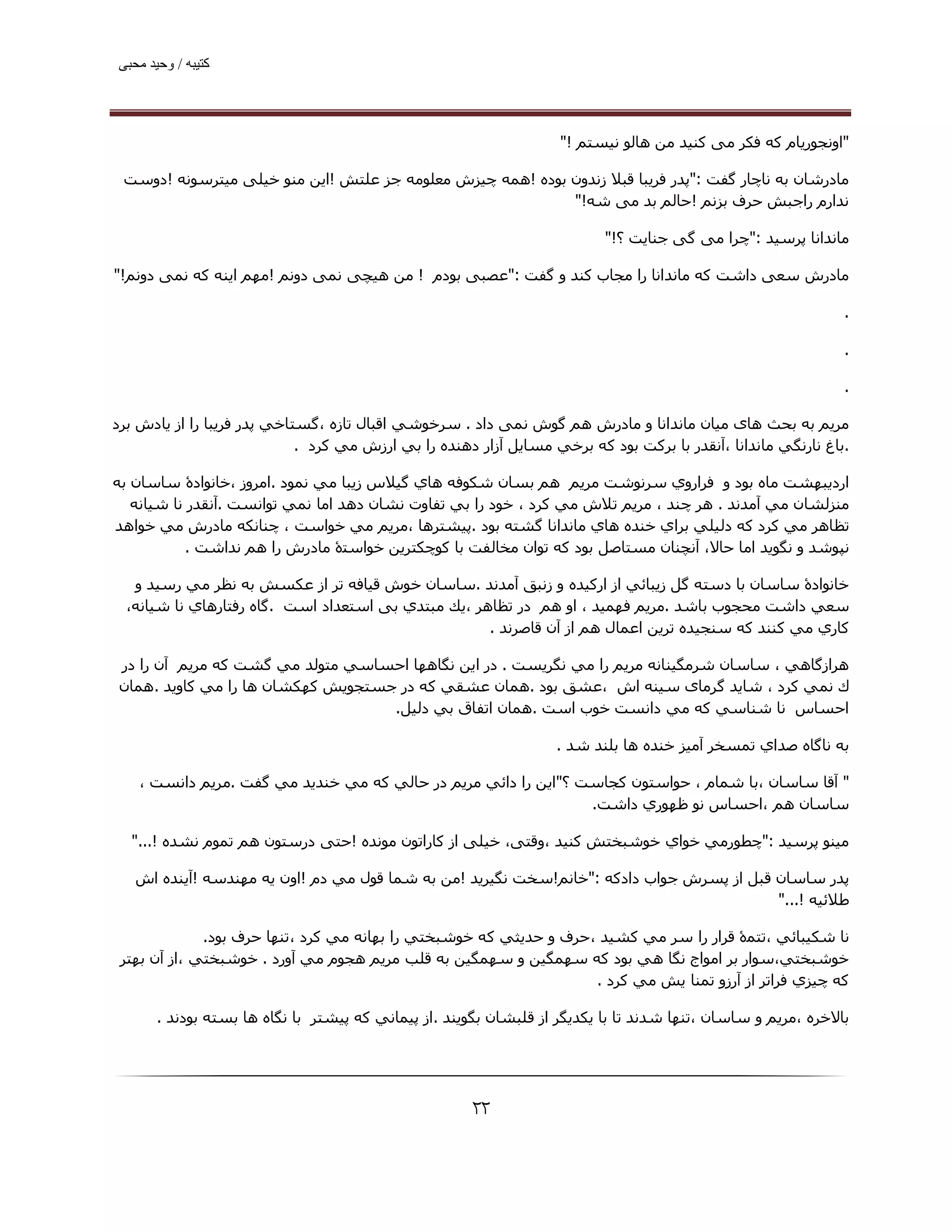 ‫ﮐﺘﯿﺒﮫ / وﺣﯿﺪ ﻣﺤﺒﯽ‬




                                                                    ‫"اوﻧﺠﻮرﯾﺎم ﮐﻪ ﻓﮑﺮ ﻣﯽ ﮐﻨﯿﺪ ﻣﻦ ھﺎﻟﻮ ﻧﯿﺴﺘﻢ !"‬

 ‫ﻣﺎدرﺷﺎن ﺑﻪ ﻧﺎﭼﺎر ﮔﻔﺖ :"ﭘﺪر ﻓﺮﯾﺒﺎ ﻗﺒﻼ زﻧﺪون ﺑﻮده !ھﻤﻪ ﭼﯿﺰش ﻣﻌﻠﻮﻣﻪ ﺟﺰ ﻋﻠﺘﺶ !اﯾﻦ ﻣﻨﻮ ﺧﯿﻠﯽ ﻣﯿﺘﺮﺳﻮﻧﻪ !دوﺳﺖ‬
                                                            ‫ﻧﺪارم راﺟﺒﺶ ﺣﺮف ﺑﺰﻧﻢ !ﺣﺎﻟﻢ ﺑﺪ ﻣﯽ ﺷﻪ!"‬

                                                                          ‫ﻣﺎﻧﺪاﻧﺎ ﭘﺮﺳﯿﺪ :"ﭼﺮا ﻣﯽ ﮔﯽ ﺟﻨﺎﯾﺖ ؟!"‬

‫ﻣﺎدرش ﺳﻌﯽ داﺷﺖ ﮐﻪ ﻣﺎﻧﺪاﻧﺎ را ﻣﺠﺎب ﮐﻨﺪ و ﮔﻔﺖ :"ﻋﺼﺒﯽ ﺑﻮدم ! ﻣﻦ ھﯿﭽﯽ ﻧﻤﯽ دوﻧﻢ !ﻣﮫﻢ اﯾﻨﻪ ﮐﻪ ﻧﻤﯽ دوﻧﻢ!"‬

                                                                                                               ‫.‬

                                                                                                               ‫.‬

                                                                                                               ‫.‬

‫ﻣﺮﯾﻢ ﺑﻪ ﺑﺤﺚ ھﺎی ﻣﯿﺎن ﻣﺎﻧﺪاﻧﺎ و ﻣﺎدرش ھﻢ ﮔﻮش ﻧﻤﯽ داد . ﺳﺮﺧﻮﺷﻲ اﻗﺒﺎل ﺗﺎزه ،ﮔﺴﺘﺎﺧﻲ ﭘﺪر ﻓﺮﻳﺒﺎ را از ﻳﺎدش ﺑﺮد‬
                             ‫.ﺑﺎغ ﻧﺎرﻧﮕﻲ ﻣﺎﻧﺪاﻧﺎ ،آﻧﻘﺪر ﺑﺎ ﺑﺮﻛﺖ ﺑﻮد ﻛﻪ ﺑﺮﺧﻲ ﻣﺴﺎﻳﻞ آزار دھﻨﺪه را ﺑﻲ ارزش ﻣﻲ ﻛﺮد .‬

‫اردﻳﺒﮫﺸﺖ ﻣﺎه ﺑﻮد و ﻓﺮاروي ﺳﺮﻧﻮﺷﺖ ﻣﺮﻳﻢ ھﻢ ﺑﺴﺎن ﺷﻜﻮﻓﻪ ھﺎي ﮔﯿﻼس زﻳﺒﺎ ﻣﻲ ﻧﻤﻮد .اﻣﺮوز ،ﺧﺎﻧﻮادۀ ﺳﺎﺳﺎن ﺑﻪ‬
   ‫ﻣﻨﺰﻟﺸﺎن ﻣﻲ آﻣﺪﻧﺪ . ھﺮ ﭼﻨﺪ ، ﻣﺮﻳﻢ ﺗﻼش ﻣﻲ ﻛﺮد ، ﺧﻮد را ﺑﻲ ﺗﻔﺎوت ﻧﺸﺎن دھﺪ اﻣﺎ ﻧﻤﻲ ﺗﻮاﻧﺴﺖ .آﻧﻘﺪر ﻧﺎ ﺷﯿﺎﻧﻪ‬
‫ﺗﻈﺎھﺮ ﻣﻲ ﻛﺮد ﻛﻪ دﻟﯿﻠﻲ ﺑﺮاي ﺧﻨﺪه ھﺎي ﻣﺎﻧﺪاﻧﺎ ﮔﺸﺘﻪ ﺑﻮد .ﭘﯿﺸﺘﺮھﺎ ،ﻣﺮﻳﻢ ﻣﻲ ﺧﻮاﺳﺖ ، ﭼﻨﺎﻧﻜﻪ ﻣﺎدرش ﻣﻲ ﺧﻮاھﺪ‬
            ‫ﻧﭙﻮﺷﺪ و ﻧﮕﻮﻳﺪ اﻣﺎ ﺣﺎﻻ، آﻧﭽﻨﺎن ﻣﺴﺘﺎﺻﻞ ﺑﻮد ﻛﻪ ﺗﻮان ﻣﺨﺎﻟﻔﺖ ﺑﺎ ﻛﻮﭼﻜﺘﺮﻳﻦ ﺧﻮاﺳﺘۀ ﻣﺎدرش را ھﻢ ﻧﺪاﺷﺖ .‬

   ‫ﺧﺎﻧﻮادۀ ﺳﺎﺳﺎن ﺑﺎ دﺳﺘﻪ ﮔﻞ زﻳﺒﺎﺋﻲ از ارﻛﯿﺪه و زﻧﺒﻖ آﻣﺪﻧﺪ .ﺳﺎﺳﺎن ﺧﻮش ﻗﯿﺎﻓﻪ ﺗﺮ از ﻋﻜﺴﺶ ﺑﻪ ﻧﻈﺮ ﻣﻲ رﺳﯿﺪ و‬
  ‫ﺳﻌﻲ داﺷﺖ ﻣﺤﺠﻮب ﺑﺎﺷﺪ .ﻣﺮﻳﻢ ﻓﮫﻤﯿﺪ ، او ھﻢ در ﺗﻈﺎھﺮ ،ﻳﻚ ﻣﺒﺘﺪي ﺑﯽ اﺳﺘﻌﺪاد اﺳﺖ .ﮔﺎه رﻓﺘﺎرھﺎي ﻧﺎ ﺷﯿﺎﻧﻪ،‬
                                                     ‫ﻛﺎري ﻣﻲ ﻛﻨﻨﺪ ﻛﻪ ﺳﻨﺠﯿﺪه ﺗﺮﻳﻦ اﻋﻤﺎل ھﻢ از آن ﻗﺎﺻﺮﻧﺪ .‬

 ‫ھﺮازﮔﺎھﻲ ، ﺳﺎﺳﺎن ﺷﺮﻣﮕﯿﻨﺎﻧﻪ ﻣﺮﻳﻢ را ﻣﻲ ﻧﮕﺮﻳﺴﺖ . در اﻳﻦ ﻧﮕﺎھﮫﺎ اﺣﺴﺎﺳﻲ ﻣﺘﻮﻟﺪ ﻣﻲ ﮔﺸﺖ ﻛﻪ ﻣﺮﻳﻢ آن را در‬
 ‫ك ﻧﻤﻲ ﻛﺮد ، ﺷﺎﻳﺪ ﮔﺮﻣﺎی ﺳﯿﻨﻪ اش ،ﻋﺸﻖ ﺑﻮد .ھﻤﺎن ﻋﺸﻘﻲ ﻛﻪ در ﺟﺴﺘﺠﻮﻳﺶ ﻛﮫﻜﺸﺎن ھﺎ را ﻣﻲ ﻛﺎوﻳﺪ .ھﻤﺎن‬
                                    ‫اﺣﺴﺎس ﻧﺎ ﺷﻨﺎﺳﻲ ﻛﻪ ﻣﻲ داﻧﺴﺖ ﺧﻮب اﺳﺖ .ھﻤﺎن اﺗﻔﺎق ﺑﻲ دﻟﯿﻞ.‬

                                                                   ‫ﺑﻪ ﻧﺎﮔﺎه ﺻﺪاي ﺗﻤﺴﺨﺮ آﻣﯿﺰ ﺧﻨﺪه ھﺎ ﺑﻠﻨﺪ ﺷﺪ .‬

    ‫" آﻗﺎ ﺳﺎﺳﺎن ،ﺑﺎ ﺷﻤﺎم ، ﺣﻮاﺳﺘﻮن ﻛﺠﺎﺳﺖ ؟"اﻳﻦ را داﺋﻲ ﻣﺮﻳﻢ در ﺣﺎﻟﻲ ﻛﻪ ﻣﻲ ﺧﻨﺪﻳﺪ ﻣﻲ ﮔﻔﺖ .ﻣﺮﻳﻢ داﻧﺴﺖ ،‬
                                                                 ‫ﺳﺎﺳﺎن ھﻢ ،اﺣﺴﺎس ﻧﻮ ﻇﮫﻮري داﺷﺖ.‬

  ‫ﻣﯿﻨﻮ ﭘﺮﺳﯿﺪ :"ﭼﻄﻮرﻣﻲ ﺧﻮاي ﺧﻮﺷﺒﺨﺘﺶ ﻛﻨﯿﺪ ،وﻗﺘﯽ، ﺧﯿﻠﯽ از ﮐﺎراﺗﻮن ﻣﻮﻧﺪه !ﺣﺘﯽ درﺳﺘﻮن ھﻢ ﺗﻤﻮم ﻧﺸﺪه !..."‬

   ‫ﭘﺪر ﺳﺎﺳﺎن ﻗﺒﻞ از ﭘﺴﺮش ﺟﻮاب دادﮐﻪ :"ﺧﺎﻧﻢ!ﺳﺨﺖ ﻧﮕﯿﺮﻳﺪ !ﻣﻦ ﺑﻪ ﺷﻤﺎ ﻗﻮل ﻣﻲ دم !اون ﻳﻪ ﻣﮫﻨﺪﺳﻪ !آﻳﻨﺪه اش‬
                                                                                          ‫ﻃﻼﺋﯿﻪ !..."‬

              ‫ﻧﺎ ﺷﻜﯿﺒﺎﺋﻲ ،ﺗﺘﻤۀ ﻗﺮار را ﺳﺮ ﻣﻲ ﻛﺸﯿﺪ ،ﺣﺮف و ﺣﺪﻳﺜﻲ ﻛﻪ ﺧﻮﺷﺒﺨﺘﻲ را ﺑﮫﺎﻧﻪ ﻣﻲ ﻛﺮد ،ﺗﻨﮫﺎ ﺣﺮف ﺑﻮد.‬
 ‫ﺧﻮﺷﺒﺨﺘﻲ،ﺳﻮار ﺑﺮ اﻣﻮاج ﻧﮕﺎ ھﻲ ﺑﻮد ﻛﻪ ﺳﮫﻤﮕﯿﻦ و ﺳﮫﻤﮕﯿﻦ ﺑﻪ ﻗﻠﺐ ﻣﺮﻳﻢ ھﺠﻮم ﻣﻲ آورد . ﺧﻮﺷﺒﺨﺘﻲ ،از آن ﺑﮫﺘﺮ‬
                                                                    ‫ﻛﻪ ﭼﯿﺰي ﻓﺮاﺗﺮ از آرزو ﺗﻤﻨﺎ ﻳﺶ ﻣﻲ ﻛﺮد .‬

       ‫ﺑﺎﻻﺧﺮه ،ﻣﺮﻳﻢ و ﺳﺎﺳﺎن ،ﺗﻨﮫﺎ ﺷﺪﻧﺪ ﺗﺎ ﺑﺎ ﻳﻜﺪﻳﮕﺮ از ﻗﻠﺒﺸﺎن ﺑﮕﻮﻳﻨﺪ .از ﭘﯿﻤﺎﻧﻲ ﻛﻪ ﭘﯿﺸﺘﺮ ﺑﺎ ﻧﮕﺎه ھﺎ ﺑﺴﺘﻪ ﺑﻮدﻧﺪ .‬




                                                      ‫۲۲‬
 