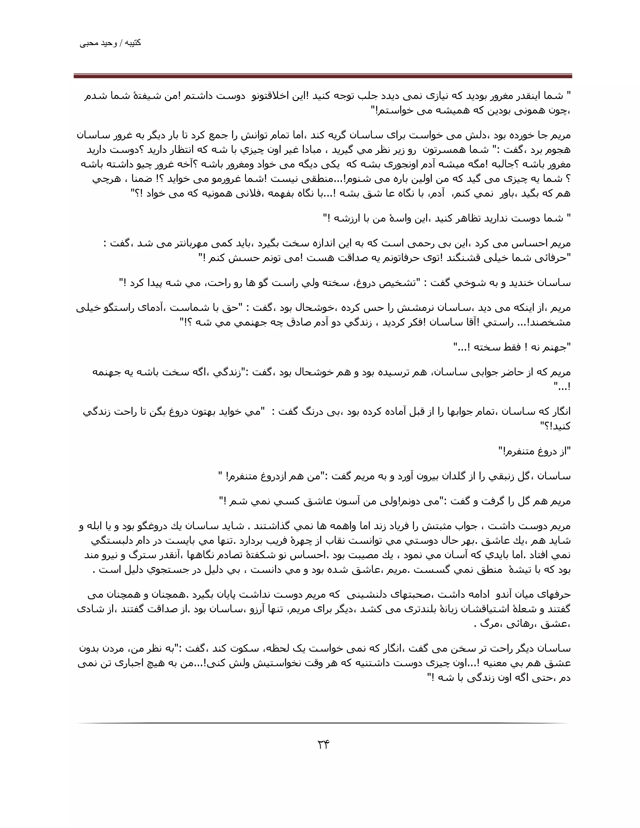 ‫ﮐﺘﯿﺒﮫ / وﺣﯿﺪ ﻣﺤﺒﯽ‬




 ‫" ﺷﻤﺎ اﯾﻨﻘﺪر ﻣﻐﺮور ﺑﻮدﯾﺪ ﮐﻪ ﻧﯿﺎزی ﻧﻤﯽ دﯾﺪد ﺟﻠﺐ ﺗﻮﺟﻪ ﮐﻨﯿﺪ !اﯾﻦ اﺧﻼﻗﺘﻮﻧﻮ دوﺳﺖ داﺷﺘﻢ !ﻣﻦ ﺷﯿﻔﺘۀ ﺷﻤﺎ ﺷﺪم‬
                                                        ‫،ﭼﻮن ھﻤﻮﻧﯽ ﺑﻮدﯾﻦ ﮐﻪ ھﻤﯿﺸﻪ ﻣﯽ ﺧﻮاﺳﺘﻢ!"‬

‫ﻣﺮﻳﻢ ﺟﺎ ﺧﻮرده ﺑﻮد ،دﻟﺶ ﻣﯽ ﺧﻮاﺳﺖ ﺑﺮای ﺳﺎﺳﺎن ﮔﺮﯾﻪ ﮐﻨﺪ ،اﻣﺎ ﺗﻤﺎم ﺗﻮاﻧﺶ را ﺟﻤﻊ ﮐﺮد ﺗﺎ ﺑﺎر دﯾﮕﺮ ﺑﻪ ﻏﺮور ﺳﺎﺳﺎن‬
  ‫ھﺠﻮم ﺑﺮد ،ﮔﻔﺖ :" ﺷﻤﺎ ھﻤﺴﺮﺗﻮن رو زﻳﺮ ﻧﻈﺮ ﻣﻲ ﮔﯿﺮﻳﺪ ، ﻣﺒﺎدا ﻏﯿﺮ اون ﭼﯿﺰي ﺑﺎ ﺷﻪ ﻛﻪ اﻧﺘﻈﺎر دارﻳﺪ ؟دوﺳﺖ دارﯾﺪ‬
 ‫ﻣﻐﺮور ﺑﺎﺷﻪ ؟ﺟﺎﻟﺒﻪ !ﻣﮕﻪ ﻣﯿﺸﻪ آدم اوﻧﺠﻮری ﺑﺸﻪ ﮐﻪ ﯾﮑﯽ دﯾﮕﻪ ﻣﯽ ﺧﻮاد وﻣﻐﺮور ﺑﺎﺷﻪ ؟آﺧﻪ ﻏﺮور ﭼﯿﻮ داﺷﺘﻪ ﺑﺎﺷﻪ‬
   ‫؟ ﺷﻤﺎ ﯾﻪ ﭼﯿﺰی ﻣﯽ ﮔﯿﺪ ﮐﻪ ﻣﻦ اوﻟﯿﻦ ﺑﺎره ﻣﯽ ﺷﻨﻮم!...ﻣﻨﻄﻘﯽ ﻧﯿﺴﺖ !ﺷﻤﺎ ﻏﺮورﻣﻮ ﻣﯽ ﺧﻮاﯾﺪ ؟! ﺿﻤﻨﺎ ، ھﺮﭼﻲ‬
          ‫ھﻢ ﻛﻪ ﺑﮕﯿﺪ ،ﺑﺎور ﻧﻤﻲ ﻛﻨﻢ، آدم، ﺑﺎ ﻧﮕﺎه ﻋﺎ ﺷﻖ ﺑﺸﻪ !...ﺑﺎ ﻧﮕﺎه ﺑﻔﮫﻤﻪ ،ﻓﻼﻧﯽ ھﻤﻮﻧﯿﻪ ﮐﻪ ﻣﯽ ﺧﻮاد !؟"‬

                                                     ‫" ﺷﻤﺎ دوﺳﺖ ﻧﺪارﯾﺪ ﺗﻈﺎھﺮ ﻛﻨﯿﺪ ،اﻳﻦ واﺳۀ ﻣﻦ ﺑﺎ ارزﺷﻪ !"‬

      ‫ﻣﺮﻳﻢ اﺣﺴﺎس ﻣﯽ ﮐﺮد ،اﯾﻦ ﺑﯽ رﺣﻤﯽ اﺳﺖ ﮐﻪ ﺑﻪ اﯾﻦ اﻧﺪازه ﺳﺨﺖ ﺑﮕﯿﺮد ،ﺑﺎﯾﺪ ﮐﻤﯽ ﻣﮫﺮﺑﺎﻧﺘﺮ ﻣﯽ ﺷﺪ ،ﮔﻔﺖ :‬
                         ‫"ﺣﺮﻓﺎﺋﯽ ﺷﻤﺎ ﺧﯿﻠﯽ ﻗﺸﻨﮕﻨﺪ !ﺗﻮی ﺣﺮﻓﺎﺗﻮﻧﻢ ﯾﻪ ﺻﺪاﻗﺖ ھﺴﺖ !ﻣﯽ ﺗﻮﻧﻢ ﺣﺴﺶ ﮐﻨﻢ !"‬

          ‫ﺳﺎﺳﺎن ﺧﻨﺪﻳﺪ و ﺑﻪ ﺷﻮﺧﻲ ﮔﻔﺖ : "ﺗﺸﺨﯿﺺ دروغ، ﺳﺨﺘﻪ وﻟﻲ راﺳﺖ ﮔﻮ ھﺎ رو راﺣﺖ، ﻣﻲ ﺷﻪ ﭘﯿﺪا ﻛﺮد !"‬

‫ﻣﺮﻳﻢ ،از اﯾﻨﮑﻪ ﻣﯽ دﯾﺪ ،ﺳﺎﺳﺎن ﻧﺮﻣﺸﺶ را ﺣﺲ ﮐﺮده ،ﺧﻮﺷﺤﺎل ﺑﻮد ،ﮔﻔﺖ : "ﺣﻖ ﺑﺎ ﺷﻤﺎﺳﺖ ،آدﻣﺎی راﺳﺘﮕﻮ ﺧﯿﻠﯽ‬
                    ‫ﻣﺸﺨﺼﻨﺪ!... راﺳﺘﻲ !آﻗﺎ ﺳﺎﺳﺎن !ﻓﻜﺮ ﻛﺮدﻳﺪ ، زﻧﺪﮔﻲ دو آدم ﺻﺎدق ﭼﻪ ﺟﮫﻨﻤﻲ ﻣﻲ ﺷﻪ ؟!"‬

                                                                                 ‫"ﺟﮫﻨﻢ ﻧﻪ ! ﻓﻘﻂ ﺳﺨﺘﻪ !..."‬

   ‫ﻣﺮﻳﻢ ﮐﻪ از ﺣﺎﺿﺮ ﺟﻮاﺑﯽ ﺳﺎﺳﺎن، ھﻢ ﺗﺮﺳﯿﺪه ﺑﻮد و ھﻢ ﺧﻮﺷﺤﺎل ﺑﻮد ،ﮔﻔﺖ :"زﻧﺪﮔﻲ ،اﮔﻪ ﺳﺨﺖ ﺑﺎﺷﻪ ﻳﻪ ﺟﮫﻨﻤﻪ‬
                                                                                             ‫!..."‬

 ‫اﻧﮕﺎر ﮐﻪ ﺳﺎﺳﺎن ،ﺗﻤﺎم ﺟﻮاﺑﮫﺎ را از ﻗﺒﻞ آﻣﺎده ﮐﺮده ﺑﻮد ،ﺑﯽ درﻧﮓ ﮔﻔﺖ : "ﻣﻲ ﺧﻮاﻳﺪ ﺑﮫﺘﻮن دروغ ﺑﮕﻦ ﺗﺎ راﺣﺖ زﻧﺪﮔﻲ‬
                                                                                                   ‫ﻛﻨﯿﺪ!؟"‬

                                                                                           ‫"از دروغ ﻣﺘﻨﻔﺮم!"‬

                              ‫ﺳﺎﺳﺎن ،ﮔﻞ زﻧﺒﻘﻲ را از ﮔﻠﺪان ﺑﯿﺮون آورد و ﺑﻪ ﻣﺮﻳﻢ ﮔﻔﺖ :"ﻣﻦ ھﻢ ازدروغ ﻣﺘﻨﻔﺮم! "‬

                              ‫ﻣﺮﻳﻢ ھﻢ ﮔﻞ را ﮔﺮﻓﺖ و ﮔﻔﺖ :"ﻣﯽ دوﻧﻢ!وﻟﯽ ﻣﻦ آﺳﻮن ﻋﺎﺷﻖ ﻛﺴﻲ ﻧﻤﻲ ﺷﻢ !"‬

‫ﻣﺮﻳﻢ دوﺳﺖ داﺷﺖ ، ﺟﻮاب ﻣﺜﺒﺘﺶ را ﻓﺮﻳﺎد زﻧﺪ اﻣﺎ واھﻤﻪ ھﺎ ﻧﻤﻲ ﮔﺬاﺷﺘﻨﺪ . ﺷﺎﻳﺪ ﺳﺎﺳﺎن ﻳﻚ دروﻏﮕﻮ ﺑﻮد و ﻳﺎ اﺑﻠﻪ و‬
   ‫ﺷﺎﻳﺪ ھﻢ ،ﻳﻚ ﻋﺎﺷﻖ .ﺑﮫﺮ ﺣﺎل دوﺳﺘﻲ ﻣﻲ ﺗﻮاﻧﺴﺖ ﻧﻘﺎب از ﭼﮫﺮۀ ﻓﺮﻳﺐ ﺑﺮدارد .ﺗﻨﮫﺎ ﻣﻲ ﺑﺎﻳﺴﺖ در دام دﻟﺒﺴﺘﮕﻲ‬
 ‫ﻧﻤﻲ اﻓﺘﺎد .اﻣﺎ ﺑﺎﻳﺪي ﻛﻪ آﺳﺎن ﻣﻲ ﻧﻤﻮد ، ﻳﻚ ﻣﺼﯿﺒﺖ ﺑﻮد .اﺣﺴﺎس ﻧﻮ ﺷﻜﻔﺘۀ ﺗﺼﺎدم ﻧﮕﺎھﮫﺎ ،آﻧﻘﺪر ﺳﺘﺮگ و ﻧﯿﺮو ﻣﻨﺪ‬
   ‫ﺑﻮد ﻛﻪ ﺑﺎ ﺗﯿﺸۀ ﻣﻨﻄﻖ ﻧﻤﻲ ﮔﺴﺴﺖ .ﻣﺮﻳﻢ ،ﻋﺎﺷﻖ ﺷﺪه ﺑﻮد و ﻣﻲ داﻧﺴﺖ ، ﺑﻲ دﻟﯿﻞ در ﺟﺴﺘﺠﻮي دﻟﯿﻞ اﺳﺖ .‬

 ‫ﺣﺮﻓﮫﺎی ﻣﯿﺎن آﻧﺪو اداﻣﻪ داﺷﺖ ،ﺻﺤﺒﺘﮫﺎی دﻟﻨﺸﯿﻨﯽ ﮐﻪ ﻣﺮﯾﻢ دوﺳﺖ ﻧﺪاﺷﺖ ﭘﺎﯾﺎن ﺑﮕﯿﺮد .ھﻤﭽﻨﺎن و ھﻤﭽﻨﺎن ﻣﯽ‬
‫ﮔﻔﺘﻨﺪ و ﺷﻌﻠۀ اﺷﺘﯿﺎﻗﺸﺎن زﺑﺎﻧۀ ﺑﻠﻨﺪﺗﺮی ﻣﯽ ﮐﺸﺪ ،دﯾﮕﺮ ﺑﺮای ﻣﺮﯾﻢ، ﺗﻨﮫﺎ آرزو ،ﺳﺎﺳﺎن ﺑﻮد .از ﺻﺪاﻗﺖ ﮔﻔﺘﻨﺪ ،از ﺷﺎدی‬
                                                                                      ‫،ﻋﺸﻖ ،رھﺎﺋﯽ ،ﻣﺮگ .‬

‫ﺳﺎﺳﺎن دﯾﮕﺮ راﺣﺖ ﺗﺮ ﺳﺨﻦ ﻣﯽ ﮔﻔﺖ ،اﻧﮕﺎر ﮐﻪ ﻧﻤﯽ ﺧﻮاﺳﺖ ﯾﮏ ﻟﺤﻈﻪ، ﺳﮑﻮت ﮐﻨﺪ ،ﮔﻔﺖ :"ﺑﻪ ﻧﻈﺮ ﻣﻦ، ﻣﺮدن ﺑﺪون‬
‫ﻋﺸﻖ ھﻢ ﺑﻲ ﻣﻌﻨﯿﻪ !...اون ﭼﯿﺰی دوﺳﺖ داﺷﺘﻨﯿﻪ ﮐﻪ ھﺮ وﻗﺖ ﻧﺨﻮاﺳﺘﯿﺶ وﻟﺶ ﮐﻨﯽ!...ﻣﻦ ﺑﻪ ھﯿﭻ اﺟﺒﺎری ﺗﻦ ﻧﻤﯽ‬
                                                                     ‫دم ،ﺣﺘﯽ اﮔﻪ اون زﻧﺪﮔﯽ ﺑﺎ ﺷﻪ !"‬




                                                   ‫۴۲‬
 