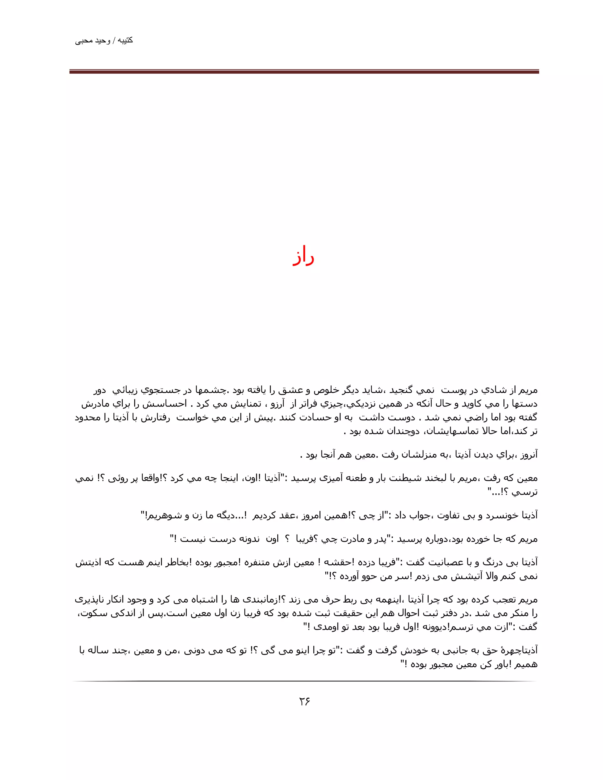 ‫ﮐﺘﯿﺒﮫ / وﺣﯿﺪ ﻣﺤﺒﯽ‬




                                                       ‫راز‬




    ‫ﻣﺮﻳﻢ از ﺷﺎدي در ﭘﻮﺳﺖ ﻧﻤﻲ ﮔﻨﺠﯿﺪ ،ﺷﺎﯾﺪ دﯾﮕﺮ ﺧﻠﻮص و ﻋﺸﻖ را ﻳﺎﻓﺘﻪ ﺑﻮد .ﭼﺸﻤﮫﺎ در ﺟﺴﺘﺠﻮي زﻳﺒﺎﺋﻲ دور‬
 ‫دﺳﺘﮫﺎ را ﻣﻲ ﻛﺎوﻳﺪ و ﺣﺎل آﻧﻜﻪ در ھﻤﯿﻦ ﻧﺰدﻳﻜﻲ،ﭼﯿﺰي ﻓﺮاﺗﺮ از آرزو ، ﺗﻤﻨﺎﻳﺶ ﻣﻲ ﻛﺮد . اﺣﺴﺎﺳﺶ را ﺑﺮاي ﻣﺎدرش‬
‫ﮔﻔﺘﻪ ﺑﻮد اﻣﺎ راﺿﻲ ﻧﻤﻲ ﺷﺪ . دوﺳﺖ داﺷﺖ ﺑﻪ او ﺣﺴﺎدت ﻛﻨﻨﺪ .ﭘﯿﺶ از اﻳﻦ ﻣﻲ ﺧﻮاﺳﺖ رﻓﺘﺎرش ﺑﺎ آذﻳﺘﺎ را ﻣﺤﺪود‬
                                                            ‫ﺗﺮ ﻛﻨﺪ،اﻣﺎ ﺣﺎﻻ ﺗﻤﺎﺳﮫﺎﻳﺸﺎن، دوﭼﻨﺪان ﺷﺪه ﺑﻮد .‬

                                                        ‫آﻧﺮوز ،ﺑﺮاي دﻳﺪن آذﻳﺘﺎ ،ﺑﻪ ﻣﻨﺰﻟﺸﺎن رﻓﺖ .ﻣﻌﯿﻦ ھﻢ آﻧﺠﺎ ﺑﻮد .‬

‫ﻣﻌﯿﻦ ﻛﻪ رﻓﺖ ،ﻣﺮﻳﻢ ﺑﺎ ﻟﺒﺨﻨﺪ ﺷﯿﻄﻨﺖ ﺑﺎر و ﻃﻌﻨﻪ آﻣﯿﺰی ﭘﺮﺳﯿﺪ :"آذﻳﺘﺎ !اون، اﻳﻨﺠﺎ ﭼﻪ ﻣﻲ ﻛﺮد ؟!واﻗﻌﺎ ﭘﺮ روﺋﯽ ؟! ﻧﻤﻲ‬
                                                                                                 ‫ﺗﺮﺳﻲ ؟!..."‬

                    ‫آذﻳﺘﺎ ﺧﻮﻧﺴﺮد و ﺑﯽ ﺗﻔﺎوت ،ﺟﻮاب داد :"از ﭼﯽ ؟!ھﻤﯿﻦ اﻣﺮوز ،ﻋﻘﺪ ﮐﺮدﯾﻢ !...دﯾﮕﻪ ﻣﺎ زن و ﺷﻮھﺮﯾﻢ!"‬

                          ‫ﻣﺮﻳﻢ ﮐﻪ ﺟﺎ ﺧﻮرده ﺑﻮد،دوﺑﺎره ﭘﺮﺳﯿﺪ :"ﭘﺪر و ﻣﺎدرت ﭼﻲ ؟ﻓﺮﻳﺒﺎ ؟ اون ﻧﺪوﻧﻪ درﺳﺖ ﻧﯿﺴﺖ !"‬

‫آذﻳﺘﺎ ﺑﯽ درﻧﮓ و ﺑﺎ ﻋﺼﺒﺎﻧﯿﺖ ﮔﻔﺖ :"ﻓﺮﯾﺒﺎ دزده !ﺣﻘﺸﻪ ! ﻣﻌﯿﻦ ازش ﻣﺘﻨﻔﺮه !ﻣﺠﺒﻮر ﺑﻮده !ﺑﺨﺎﻃﺮ اﯾﻨﻢ ھﺴﺖ ﮐﻪ اذﯾﺘﺶ‬
                                                       ‫ﻧﻤﯽ ﮐﻨﻢ واﻻ آﺗﯿﺸﺶ ﻣﯽ زدم !ﺳﺮ ﻣﻦ ﺣﻮو آورده ؟!"‬

‫ﻣﺮﻳﻢ ﺗﻌﺠﺐ ﮐﺮده ﺑﻮد ﮐﻪ ﭼﺮا آذﯾﺘﺎ ،اﯾﻨﮫﻤﻪ ﺑﯽ رﺑﻂ ﺣﺮف ﻣﯽ زﻧﺪ ؟!زﻣﺎﻧﺒﻨﺪی ھﺎ را اﺷﺘﺒﺎه ﻣﯽ ﮐﺮد و وﺟﻮد اﻧﮑﺎر ﻧﺎﭘﺬﯾﺮی‬
‫را ﻣﻨﮑﺮ ﻣﯽ ﺷﺪ .در دﻓﺘﺮ ﺛﺒﺖ اﺣﻮال ھﻢ اﯾﻦ ﺣﻘﯿﻘﺖ ﺛﺒﺖ ﺷﺪه ﺑﻮد ﮐﻪ ﻓﺮﯾﺒﺎ زن اول ﻣﻌﯿﻦ اﺳﺖ.ﭘﺲ از اﻧﺪﮐﯽ ﺳﮑﻮت،‬
                                                        ‫ﮔﻔﺖ :"ازت ﻣﻲ ﺗﺮﺳﻢ!دﯾﻮوﻧﻪ !اول ﻓﺮﯾﺒﺎ ﺑﻮد ﺑﻌﺪ ﺗﻮ اوﻣﺪی !"‬

 ‫آذﯾﺘﺎﭼﮫﺮۀ ﺣﻖ ﺑﻪ ﺟﺎﻧﺒﯽ ﺑﻪ ﺧﻮدش ﮔﺮﻓﺖ و ﮔﻔﺖ :"ﺗﻮ ﭼﺮا اﯾﻨﻮ ﻣﯽ ﮔﯽ ؟! ﺗﻮ ﮐﻪ ﻣﯽ دوﻧﯽ ،ﻣﻦ و ﻣﻌﯿﻦ ،ﭼﻨﺪ ﺳﺎﻟﻪ ﺑﺎ‬
                                                                         ‫ھﻤﯿﻢ !ﺑﺎور ﮐﻦ ﻣﻌﯿﻦ ﻣﺠﺒﻮر ﺑﻮده !"‬


                                                        ‫۶۲‬
 