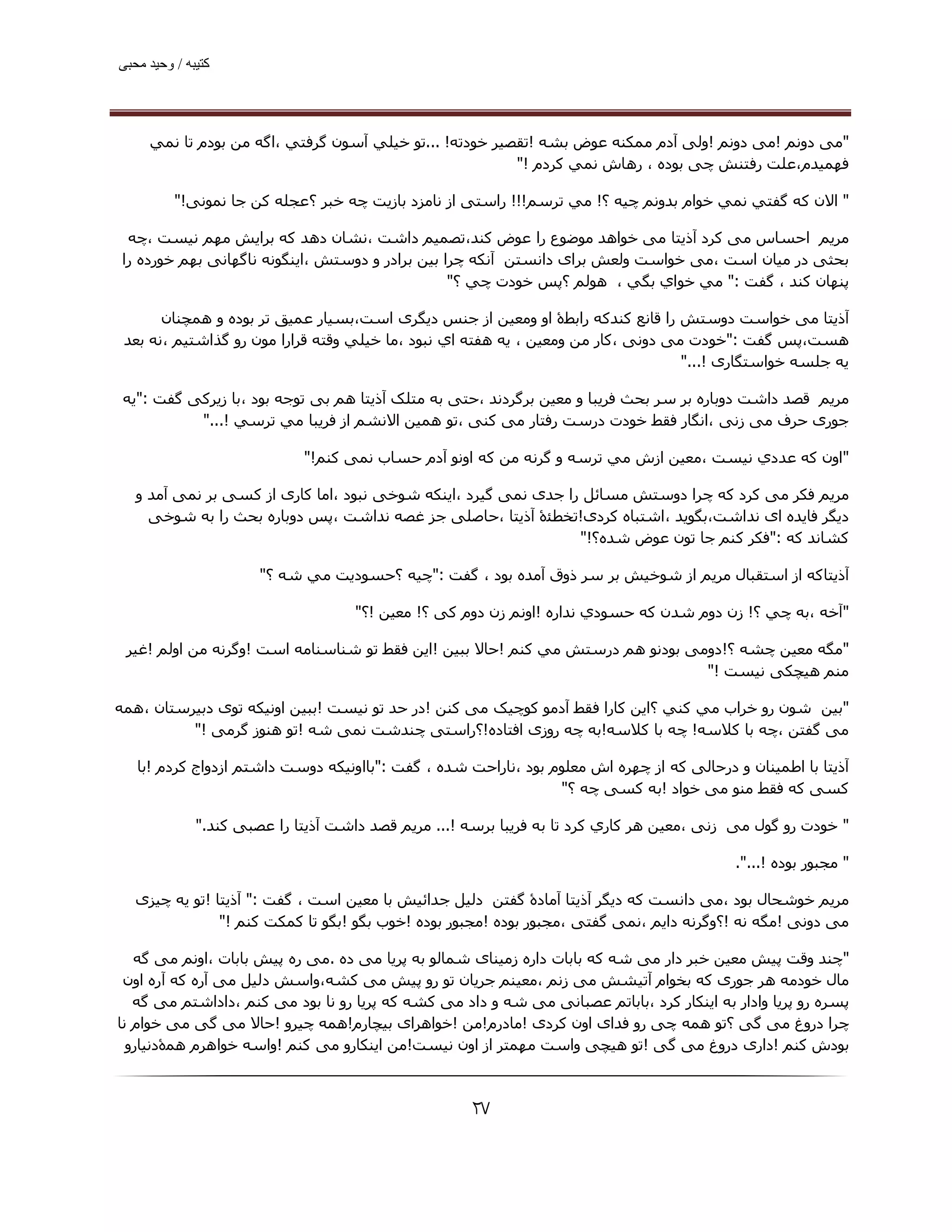 ‫ﮐﺘﯿﺒﮫ / وﺣﯿﺪ ﻣﺤﺒﯽ‬




     ‫"ﻣﯽ دوﻧﻢ !ﻣﯽ دوﻧﻢ !وﻟﯽ آدم ﻣﻤﮑﻨﻪ ﻋﻮض ﺑﺸﻪ !ﺗﻘﺼﯿﺮ ﺧﻮدﺗﻪ! ...ﺗﻮ ﺧﯿﻠﻲ آﺳﻮن ﮔﺮﻓﺘﻲ ،اﮔﻪ ﻣﻦ ﺑﻮدم ﺗﺎ ﻧﻤﻲ‬
                                                         ‫ﻓﮫﻤﯿﺪم،ﻋﻠﺖ رﻓﺘﻨﺶ ﭼﯽ ﺑﻮده ، رھﺎش ﻧﻤﻲ ﻛﺮدم !"‬

          ‫" اﻻن ﻛﻪ ﮔﻔﺘﻲ ﻧﻤﻲ ﺧﻮام ﺑﺪوﻧﻢ ﭼﯿﻪ ؟! ﻣﻲ ﺗﺮﺳﻢ!!! راﺳﺘﯽ از ﻧﺎﻣﺰد ﺑﺎزﯾﺖ ﭼﻪ ﺧﺒﺮ ؟ﻋﺠﻠﻪ ﮐﻦ ﺟﺎ ﻧﻤﻮﻧﯽ!"‬

  ‫ﻣﺮﻳﻢ اﺣﺴﺎس ﻣﯽ ﮐﺮد آذﯾﺘﺎ ﻣﯽ ﺧﻮاھﺪ ﻣﻮﺿﻮع را ﻋﻮض ﮐﻨﺪ،ﺗﺼﻤﯿﻢ داﺷﺖ ،ﻧﺸﺎن دھﺪ ﮐﻪ ﺑﺮاﯾﺶ ﻣﮫﻢ ﻧﯿﺴﺖ ،ﭼﻪ‬
 ‫ﺑﺤﺜﯽ در ﻣﯿﺎن اﺳﺖ ،ﻣﯽ ﺧﻮاﺳﺖ وﻟﻌﺶ ﺑﺮای داﻧﺴﺘﻦ آﻧﮑﻪ ﭼﺮا ﺑﯿﻦ ﺑﺮادر و دوﺳﺘﺶ ،اﯾﻨﮕﻮﻧﻪ ﻧﺎﮔﮫﺎﻧﯽ ﺑﮫﻢ ﺧﻮرده را‬
                                                  ‫ﭘﻨﮫﺎن ﮐﻨﺪ ، ﮔﻔﺖ :" ﻣﻲ ﺧﻮاي ﺑﮕﻲ ، ھﻮﻟﻢ ؟ﭘﺲ ﺧﻮدت ﭼﻲ ؟"‬

       ‫آذﻳﺘﺎ ﻣﯽ ﺧﻮاﺳﺖ دوﺳﺘﺶ را ﻗﺎﻧﻊ ﮐﻨﺪﮐﻪ راﺑﻄۀ او وﻣﻌﯿﻦ از ﺟﻨﺲ دﯾﮕﺮی اﺳﺖ،ﺑﺴﯿﺎر ﻋﻤﯿﻖ ﺗﺮ ﺑﻮده و ھﻤﭽﻨﺎن‬
 ‫ھﺴﺖ،ﭘﺲ ﮔﻔﺖ :"ﺧﻮدت ﻣﯽ دوﻧﯽ ،ﻛﺎر ﻣﻦ وﻣﻌﯿﻦ ، ﻳﻪ ھﻔﺘﻪ اي ﻧﺒﻮد ،ﻣﺎ ﺧﯿﻠﻲ وﻗﺘﻪ ﻗﺮارا ﻣﻮن رو ﮔﺬاﺷﺘﯿﻢ ،ﻧﻪ ﺑﻌﺪ‬
                                                                                   ‫ﯾﻪ ﺟﻠﺴﻪ ﺧﻮاﺳﺘﮕﺎری !..."‬

 ‫ﻣﺮﻳﻢ ﻗﺼﺪ داﺷﺖ دوﺑﺎره ﺑﺮ ﺳﺮ ﺑﺤﺚ ﻓﺮﯾﺒﺎ و ﻣﻌﯿﻦ ﺑﺮﮔﺮدﻧﺪ ،ﺣﺘﯽ ﺑﻪ ﻣﺘﻠﮏ آذﯾﺘﺎ ھﻢ ﺑﯽ ﺗﻮﺟﻪ ﺑﻮد ،ﺑﺎ زﯾﺮﮐﯽ ﮔﻔﺖ :"ﯾﻪ‬
           ‫ﺟﻮری ﺣﺮف ﻣﯽ زﻧﯽ ،اﻧﮕﺎر ﻓﻘﻂ ﺧﻮدت درﺳﺖ رﻓﺘﺎر ﻣﯽ ﮐﻨﯽ ،ﺗﻮ ھﻤﯿﻦ اﻻﻧﺸﻢ از ﻓﺮﻳﺒﺎ ﻣﻲ ﺗﺮﺳﻲ !..."‬

                             ‫"اون ﻛﻪ ﻋﺪدي ﻧﯿﺴﺖ ،ﻣﻌﯿﻦ ازش ﻣﻲ ﺗﺮﺳﻪ و ﮔﺮﻧﻪ ﻣﻦ ﮐﻪ اوﻧﻮ آدم ﺣﺴﺎب ﻧﻤﯽ ﮐﻨﻢ!"‬

   ‫ﻣﺮﻳﻢ ﻓﮑﺮ ﻣﯽ ﮐﺮد ﮐﻪ ﭼﺮا دوﺳﺘﺶ ﻣﺴﺎﺋﻞ را ﺟﺪی ﻧﻤﯽ ﮔﯿﺮد ،اﯾﻨﮑﻪ ﺷﻮﺧﯽ ﻧﺒﻮد ،اﻣﺎ ﮐﺎری از ﮐﺴﯽ ﺑﺮ ﻧﻤﯽ آﻣﺪ و‬
     ‫دﯾﮕﺮ ﻓﺎﯾﺪه ای ﻧﺪاﺷﺖ،ﺑﮕﻮﯾﺪ ،اﺷﺘﺒﺎه ﮐﺮدی!ﺗﺨﻄﺌۀ آذﯾﺘﺎ ،ﺣﺎﺻﻠﯽ ﺟﺰ ﻏﺼﻪ ﻧﺪاﺷﺖ ،ﭘﺲ دوﺑﺎره ﺑﺤﺚ را ﺑﻪ ﺷﻮﺧﯽ‬
                                                                 ‫ﮐﺸﺎﻧﺪ ﮐﻪ :"ﻓﻜﺮ ﻛﻨﻢ ﺟﺎ ﺗﻮن ﻋﻮض ﺷﺪه؟!"‬

                       ‫آذﻳﺘﺎﮐﻪ از اﺳﺘﻘﺒﺎل ﻣﺮﯾﻢ از ﺷﻮﺧﯿﺶ ﺑﺮ ﺳﺮ ذوق آﻣﺪه ﺑﻮد ، ﮔﻔﺖ :"ﭼﯿﻪ ؟ﺣﺴﻮدﻳﺖ ﻣﻲ ﺷﻪ ؟"‬

                                    ‫"آﺧﻪ ،ﺑﻪ ﭼﻲ ؟! زن دوم ﺷﺪن ﮐﻪ ﺣﺴﻮدي ﻧﺪاره !اوﻧﻢ زن دوم ﮐﯽ ؟! ﻣﻌﯿﻦ !؟"‬

 ‫"ﻣﮕﻪ ﻣﻌﯿﻦ ﭼﺸﻪ ؟!دوﻣﯽ ﺑﻮدﻧﻮ ھﻢ درﺳﺘﺶ ﻣﻲ ﻛﻨﻢ !ﺣﺎﻻ ﺑﺒﯿﻦ !اﯾﻦ ﻓﻘﻂ ﺗﻮ ﺷﻨﺎﺳﻨﺎﻣﻪ اﺳﺖ !وﮔﺮﻧﻪ ﻣﻦ اوﻟﻢ !ﻏﯿﺮ‬
                                                                                ‫ﻣﻨﻢ ھﯿﭽﮑﯽ ﻧﯿﺴﺖ !"‬

‫"ﺑﯿﻦ ﺷﻮن رو ﺧﺮاب ﻣﻲ ﻛﻨﻲ ؟اﯾﻦ ﮐﺎرا ﻓﻘﻂ آدﻣﻮ ﮐﻮﭼﯿﮏ ﻣﯽ ﮐﻨﻦ !در ﺣﺪ ﺗﻮ ﻧﯿﺴﺖ !ﺑﺒﯿﻦ اوﻧﯿﮑﻪ ﺗﻮی دﺑﯿﺮﺳﺘﺎن ،ھﻤﻪ‬
          ‫ﻣﯽ ﮔﻔﺘﻦ ،ﭼﻪ ﺑﺎ ﮐﻼﺳﻪ! ﭼﻪ ﺑﺎ ﮐﻼﺳﻪ!ﺑﻪ ﭼﻪ روزی اﻓﺘﺎده!؟راﺳﺘﯽ ﭼﻨﺪﺷﺖ ﻧﻤﯽ ﺷﻪ !ﺗﻮ ھﻨﻮز ﮔﺮﻣﯽ !"‬

   ‫آذﻳﺘﺎ ﺑﺎ اﻃﻤﯿﻨﺎن و درﺣﺎﻟﯽ ﮐﻪ از ﭼﮫﺮه اش ﻣﻌﻠﻮم ﺑﻮد ،ﻧﺎراﺣﺖ ﺷﺪه ، ﮔﻔﺖ :"ﺑﺎاوﻧﯿﮑﻪ دوﺳﺖ داﺷﺘﻢ ازدواج ﮐﺮدم !ﺑﺎ‬
                                                                ‫ﮐﺴﯽ ﮐﻪ ﻓﻘﻂ ﻣﻨﻮ ﻣﯽ ﺧﻮاد !ﺑﻪ ﮐﺴﯽ ﭼﻪ ؟"‬

              ‫" ﺧﻮدت رو ﮔﻮل ﻣﯽ زﻧﯽ ،ﻣﻌﯿﻦ ھﺮ ﻛﺎري ﻛﺮد ﺗﺎ ﺑﻪ ﻓﺮﻳﺒﺎ ﺑﺮﺳﻪ !... ﻣﺮﻳﻢ ﻗﺼﺪ داﺷﺖ آذﯾﺘﺎ را ﻋﺼﺒﯽ ﮐﻨﺪ."‬

                                                                                            ‫" ﻣﺠﺒﻮر ﺑﻮده !...".‬

   ‫ﻣﺮﯾﻢ ﺧﻮﺷﺤﺎل ﺑﻮد ،ﻣﯽ داﻧﺴﺖ ﮐﻪ دﯾﮕﺮ آذﯾﺘﺎ آﻣﺎدۀ ﮔﻔﺘﻦ دﻟﯿﻞ ﺟﺪاﺋﯿﺶ ﺑﺎ ﻣﻌﯿﻦ اﺳﺖ ، ﮔﻔﺖ :" آذﯾﺘﺎ !ﺗﻮ ﯾﻪ ﭼﯿﺰی‬
                ‫ﻣﯽ دوﻧﯽ !ﻣﮕﻪ ﻧﻪ !؟وﮔﺮﻧﻪ داﯾﻢ ،ﻧﻤﯽ ﮔﻔﺘﯽ ،ﻣﺠﺒﻮر ﺑﻮده !ﻣﺠﺒﻮر ﺑﻮده !ﺧﻮب ﺑﮕﻮ !ﺑﮕﻮ ﺗﺎ ﮐﻤﮑﺖ ﮐﻨﻢ !"‬

   ‫"ﭼﻨﺪ وﻗﺖ ﭘﯿﺶ ﻣﻌﯿﻦ ﺧﺒﺮ دار ﻣﯽ ﺷﻪ ﮐﻪ ﺑﺎﺑﺎت داره زﻣﯿﻨﺎی ﺷﻤﺎﻟﻮ ﺑﻪ ﭘﺮﯾﺎ ﻣﯽ ده .ﻣﯽ ره ﭘﯿﺶ ﺑﺎﺑﺎت ،اوﻧﻢ ﻣﯽ ﮔﻪ‬
 ‫ﻣﺎل ﺧﻮدﻣﻪ ھﺮ ﺟﻮری ﮐﻪ ﺑﺨﻮام آﺗﯿﺸﺶ ﻣﯽ زﻧﻢ ،ﻣﻌﯿﻨﻢ ﺟﺮﯾﺎن ﺗﻮ رو ﭘﯿﺶ ﻣﯽ ﮐﺸﻪ،واﺳﺶ دﻟﯿﻞ ﻣﯽ آره ﮐﻪ آره اون‬
   ‫ﭘﺴﺮه رو ﭘﺮﯾﺎ وادار ﺑﻪ اﯾﻨﮑﺎر ﮐﺮد ،ﺑﺎﺑﺎﺗﻢ ﻋﺼﺒﺎﻧﯽ ﻣﯽ ﺷﻪ و داد ﻣﯽ ﮐﺸﻪ ﮐﻪ ﭘﺮﯾﺎ رو ﻧﺎ ﺑﻮد ﻣﯽ ﮐﻨﻢ ،داداﺷﺘﻢ ﻣﯽ ﮔﻪ‬
‫ﭼﺮا دروغ ﻣﯽ ﮔﯽ ؟ﺗﻮ ھﻤﻪ ﭼﯽ رو ﻓﺪای اون ﮐﺮدی !ﻣﺎدرم!ﻣﻦ !ﺧﻮاھﺮای ﺑﯿﭽﺎرم!ھﻤﻪ ﭼﯿﺮو !ﺣﺎﻻ ﻣﯽ ﮔﯽ ﻣﯽ ﺧﻮام ﻧﺎ‬
  ‫ﺑﻮدش ﮐﻨﻢ !داری دروغ ﻣﯽ ﮔﯽ !ﺗﻮ ھﯿﭽﯽ واﺳﺖ ﻣﮫﻤﺘﺮ از اون ﻧﯿﺴﺖ!ﻣﻦ اﯾﻨﮑﺎرو ﻣﯽ ﮐﻨﻢ !واﺳﻪ ﺧﻮاھﺮم ھﻤۀدﻧﯿﺎرو‬



                                                     ‫۷۲‬
 