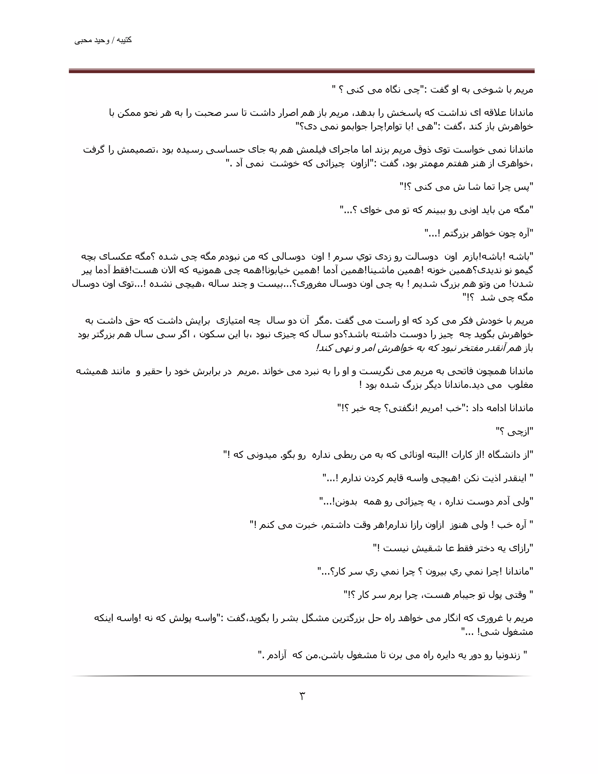 ‫ﮐﺘﯿﺒﮫ / وﺣﯿﺪ ﻣﺤﺒﯽ‬




                                                             ‫ﻣﺮﯾﻢ ﺑﺎ ﺷﻮﺧﯽ ﺑﻪ او ﮔﻔﺖ :"ﭼﯽ ﻧﮕﺎه ﻣﯽ ﮐﻨﯽ ؟ "‬

          ‫ﻣﺎﻧﺪاﻧﺎ ﻋﻼﻗﻪ ای ﻧﺪاﺷﺖ ﮐﻪ ﭘﺎﺳﺨﺶ را ﺑﺪھﺪ، ﻣﺮﯾﻢ ﺑﺎز ھﻢ اﺻﺮار داﺷﺖ ﺗﺎ ﺳﺮ ﺻﺤﺒﺖ را ﺑﻪ ھﺮ ﻧﺤﻮ ﻣﻤﮑﻦ ﺑﺎ‬
                                                   ‫ﺧﻮاھﺮش ﺑﺎز ﮐﻨﺪ ،ﮔﻔﺖ :"ھﯽ !ﺑﺎ ﺗﻮام!ﭼﺮا ﺟﻮاﺑﻤﻮ ﻧﻤﯽ دی؟"‬

  ‫ﻣﺎﻧﺪاﻧﺎ ﻧﻤﯽ ﺧﻮاﺳﺖ ﺗﻮی ذوق ﻣﺮﯾﻢ ﺑﺰﻧﺪ اﻣﺎ ﻣﺎﺟﺮای ﻓﯿﻠﻤﺶ ھﻢ ﺑﻪ ﺟﺎی ﺣﺴﺎﺳﯽ رﺳﯿﺪه ﺑﻮد ،ﺗﺼﻤﯿﻤﺶ را ﮔﺮﻓﺖ‬
                              ‫،ﺧﻮاھﺮی از ھﻨﺮ ھﻔﺘﻢ ﻣﮫﻤﺘﺮ ﺑﻮد، ﮔﻔﺖ :"ازاون ﭼﯿﺰاﺋﯽ ﮐﻪ ﺧﻮﺷﺖ ﻧﻤﯽ آد ."‬

                                                                              ‫"ﭘﺲ ﭼﺮا ﺗﻤﺎ ﺷﺎ ش ﻣﯽ ﮐﻨﯽ ؟!"‬

                                                               ‫"ﻣﮕﻪ ﻣﻦ ﺑﺎﯾﺪ اوﻧﯽ رو ﺑﺒﯿﻨﻢ ﮐﻪ ﺗﻮ ﻣﯽ ﺧﻮای ؟..."‬

                                                                                    ‫"آره ﭼﻮن ﺧﻮاھﺮ ﺑﺰرﮔﺘﻢ !..."‬

  ‫"ﺑﺎﺷﻪ !ﺑﺎﺷﻪ!ﺑﺎزم اون دوﺳﺎﻟﺖ رو زدی ﺗﻮي ﺳﺮم ! اون دوﺳﺎﻟﯽ ﮐﻪ ﻣﻦ ﻧﺒﻮدم ﻣﮕﻪ ﭼﯽ ﺷﺪه ؟ﻣﮕﻪ ﻋﮑﺴﺎی ﺑﭽﻪ‬
  ‫ﮔﯿﻤﻮ ﻧﻮ ﻧﺪﯾﺪی؟ھﻤﯿﻦ ﺧﻮﻧﻪ !ھﻤﯿﻦ ﻣﺎﺷﯿﻨﺎ!ھﻤﯿﻦ آدﻣﺎ !ھﻤﯿﻦ ﺧﯿﺎﺑﻮﻧﺎ!ھﻤﻪ ﭼﯽ ھﻤﻮﻧﯿﻪ ﮐﻪ اﻻن ھﺴﺖ!ﻓﻘﻂ آدﻣﺎ ﭘﯿﺮ‬
‫ﺷﺪن! ﻣﻦ وﺗﻮ ھﻢ ﺑﺰرگ ﺷﺪﻳﻢ ! ﺑﻪ ﭼﯽ اون دوﺳﺎل ﻣﻐﺮوری؟...ﺑﯿﺴﺖ و ﭼﻨﺪ ﺳﺎﻟﻪ ،ھﯿﭽﯽ ﻧﺸﺪه !...ﺗﻮی اون دوﺳﺎل‬
                                                                                    ‫ﻣﮕﻪ ﭼﯽ ﺷﺪ ؟!"‬

   ‫ﻣﺮﯾﻢ ﺑﺎ ﺧﻮدش ﻓﮑﺮ ﻣﯽ ﮐﺮد ﮐﻪ او راﺳﺖ ﻣﯽ ﮔﻔﺖ .ﻣﮕﺮ آن دو ﺳﺎل ﭼﻪ اﻣﺘﯿﺎزی ﺑﺮاﯾﺶ داﺷﺖ ﮐﻪ ﺣﻖ داﺷﺖ ﺑﻪ‬
 ‫ﺧﻮاھﺮش ﺑﮕﻮﯾﺪ ﭼﻪ ﭼﯿﺰ را دوﺳﺖ داﺷﺘﻪ ﺑﺎﺷﺪ؟دو ﺳﺎل ﮐﻪ ﭼﯿﺰی ﻧﺒﻮد ،ﺑﺎ اﯾﻦ ﺳﮑﻮن ، اﮔﺮ ﺳﯽ ﺳﺎل ھﻢ ﺑﺰرﮔﺘﺮ ﺑﻮد‬
                                                      ‫ﺑﺎز ھﻢ آﻧﻘﺪر ﻣﻔﺘﺨﺮ ﻧﺒﻮد ﮐﻪ ﺑﻪ ﺧﻮاھﺮش اﻣﺮ و ﻧﮫﯽ ﮐﻨﺪ!‬

‫ﻣﺎﻧﺪاﻧﺎ ھﻤﭽﻮن ﻓﺎﺗﺤﯽ ﺑﻪ ﻣﺮﯾﻢ ﻣﯽ ﻧﮕﺮﯾﺴﺖ و او را ﺑﻪ ﻧﺒﺮد ﻣﯽ ﺧﻮاﻧﺪ .ﻣﺮﯾﻢ در ﺑﺮاﺑﺮش ﺧﻮد را ﺣﻘﯿﺮ و ﻣﺎﻧﻨﺪ ھﻤﯿﺸﻪ‬
                                                                   ‫ﻣﻐﻠﻮب ﻣﯽ دﯾﺪ.ﻣﺎﻧﺪاﻧﺎ دﯾﮕﺮ ﺑﺰرگ ﺷﺪه ﺑﻮد !‬

                                                              ‫ﻣﺎﻧﺪاﻧﺎ اداﻣﻪ داد :"ﺧﺐ !ﻣﺮﯾﻢ !ﻧﮕﻔﺘﯽ؟ ﭼﻪ ﺧﺒﺮ ؟!"‬

                                                                                                     ‫"ازﭼﯽ ؟"‬

                                   ‫"از داﻧﺸﮕﺎه !از ﮐﺎرات !اﻟﺒﺘﻪ اوﻧﺎﺋﯽ ﮐﻪ ﺑﻪ ﻣﻦ رﺑﻄﯽ ﻧﺪاره رو ﺑﮕﻮ. ﻣﯿﺪوﻧﯽ ﮐﻪ !"‬

                                                           ‫" اﯾﻨﻘﺪر اذﯾﺖ ﻧﮑﻦ !ھﯿﭽﯽ واﺳﻪ ﻗﺎﯾﻢ ﮐﺮدن ﻧﺪارم !..."‬

                                                          ‫"وﻟﯽ آدم دوﺳﺖ ﻧﺪاره ، ﯾﻪ ﭼﯿﺰاﺋﯽ رو ھﻤﻪ ﺑﺪوﻧﻦ!..."‬

                                         ‫" آره ﺧﺐ ! وﻟﯽ ھﻨﻮز ازاون رازا ﻧﺪارم!ھﺮ وﻗﺖ داﺷﺘﻢ، ﺧﺒﺮت ﻣﯽ ﮐﻨﻢ !"‬

                                                                       ‫"رازای ﯾﻪ دﺧﺘﺮ ﻓﻘﻂ ﻋﺎ ﺷﻘﯿﺶ ﻧﯿﺴﺖ !"‬

                                                          ‫"ﻣﺎﻧﺪاﻧﺎ !ﭼﺮا ﻧﻤﻲ ري ﺑﯿﺮون ؟ ﭼﺮا ﻧﻤﻲ ري ﺳﺮ ﻛﺎر؟..."‬

                                                                ‫" وﻗﺘﯽ ﭘﻮل ﺗﻮ ﺟﯿﺒﺎم ھﺴﺖ، ﭼﺮا ﺑﺮم ﺳﺮ ﮐﺎر ؟!"‬

     ‫ﻣﺮﯾﻢ ﺑﺎ ﻏﺮوری ﮐﻪ اﻧﮕﺎر ﻣﯽ ﺧﻮاھﺪ راه ﺣﻞ ﺑﺰرﮔﺘﺮﯾﻦ ﻣﺸﮕﻞ ﺑﺸﺮ را ﺑﮕﻮﯾﺪ،ﮔﻔﺖ :"واﺳﻪ ﭘﻮﻟﺶ ﮐﻪ ﻧﻪ !واﺳﻪ اﯾﻨﮑﻪ‬
                                                                                       ‫ﻣﺸﻐﻮل ﺷﯽ! ..."‬

                                           ‫" زﻧﺪوﻧﯿﺎ رو دور ﯾﻪ داﯾﺮه راه ﻣﯽ ﺑﺮن ﺗﺎ ﻣﺸﻐﻮل ﺑﺎﺷﻦ.ﻣﻦ ﮐﻪ آزادم ."‬



                                                     ‫۳‬
 