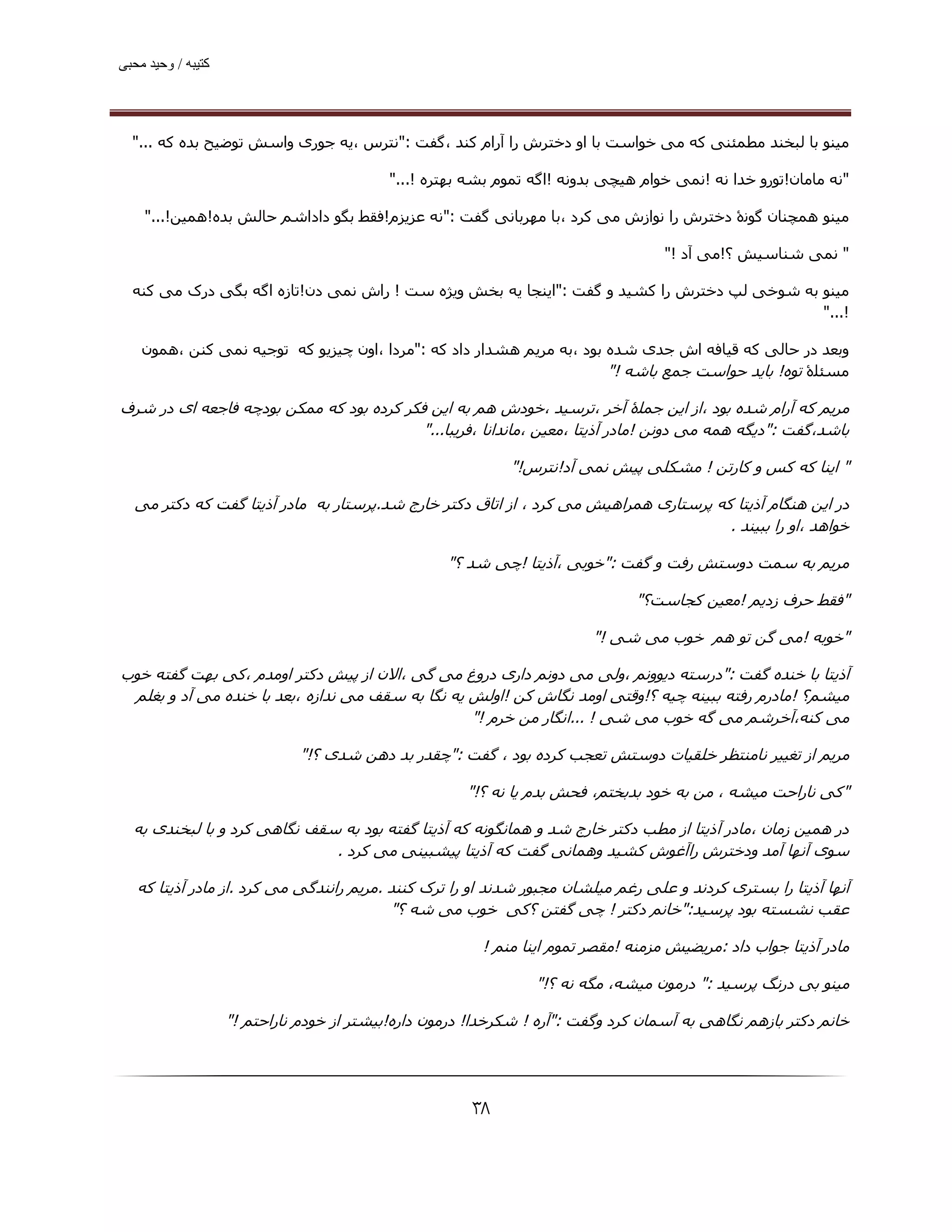 ‫ﮐﺘﯿﺒﮫ / وﺣﯿﺪ ﻣﺤﺒﯽ‬




  ‫ﻣﯿﻨﻮ ﺑﺎ ﻟﺒﺨﻨﺪ ﻣﻄﻤﺌﻨﯽ ﮐﻪ ﻣﯽ ﺧﻮاﺳﺖ ﺑﺎ او دﺧﺘﺮش را آرام ﮐﻨﺪ ،ﮔﻔﺖ :"ﻧﺘﺮس ،ﯾﻪ ﺟﻮری واﺳﺶ ﺗﻮﺿﯿﺢ ﺑﺪه ﮐﻪ ..."‬

                                           ‫"ﻧﻪ ﻣﺎﻣﺎن!ﺗﻮرو ﺧﺪا ﻧﻪ !ﻧﻤﯽ ﺧﻮام ھﯿﭽﯽ ﺑﺪوﻧﻪ !اﮔﻪ ﺗﻤﻮم ﺑﺸﻪ ﺑﮫﺘﺮه !..."‬

    ‫ﻣﯿﻨﻮ ھﻤﭽﻨﺎن ﮔﻮﻧۀ دﺧﺘﺮش را ﻧﻮازش ﻣﯽ ﮐﺮد ،ﺑﺎ ﻣﮫﺮﺑﺎﻧﯽ ﮔﻔﺖ :"ﻧﻪ ﻋﺰﯾﺰم!ﻓﻘﻂ ﺑﮕﻮ داداﺷﻢ ﺣﺎﻟﺶ ﺑﺪه!ھﻤﯿﻦ!..."‬

                                                                                    ‫" ﻧﻤﯽ ﺷﻨﺎﺳﯿﺶ ؟!ﻣﯽ آد !"‬

  ‫ﻣﯿﻨﻮ ﺑﻪ ﺷﻮﺧﯽ ﻟﭗ دﺧﺘﺮش را ﮐﺸﯿﺪ و ﮔﻔﺖ :"اﯾﻨﺠﺎ ﯾﻪ ﺑﺨﺶ وﯾﮋه ﺳﺖ ! راش ﻧﻤﯽ دن!ﺗﺎزه اﮔﻪ ﺑﮕﯽ درک ﻣﯽ ﮐﻨﻪ‬
                                                                                             ‫!..."‬

    ‫وﺑﻌﺪ در ﺣﺎﻟﯽ ﮐﻪ ﻗﯿﺎﻓﻪ اش ﺟﺪی ﺷﺪه ﺑﻮد ،ﺑﻪ ﻣﺮﯾﻢ ھﺸﺪار داد ﮐﻪ :"ﻣﺮدا ،اون ﭼﯿﺰﯾﻮ ﮐﻪ ﺗﻮﺟﯿﻪ ﻧﻤﯽ ﮐﻨﻦ ،ھﻤﻮن‬
                                                                       ‫ﻣﺴﺌﻠۀ ﺗﻮه! ﺑﺎﯾﺪ ﺣﻮاﺳﺖ ﺟﻤﻊ ﺑﺎﺷﻪ !"‬

‫ﻣﺮﯾﻢ ﮐﻪ آرام ﺷﺪه ﺑﻮد ،از اﯾﻦ ﺟﻤﻠۀ آﺧﺮ ،ﺗﺮﺳﯿﺪ ،ﺧﻮدش ھﻢ ﺑﻪ اﯾﻦ ﻓﮑﺮ ﮐﺮده ﺑﻮد ﮐﻪ ﻣﻤﮑﻦ ﺑﻮدﭼﻪ ﻓﺎﺟﻌﻪ ای در ﺷﺮف‬
                                          ‫ﺑﺎﺷﺪ،ﮔﻔﺖ :"دﯾﮕﻪ ھﻤﻪ ﻣﯽ دوﻧﻦ !ﻣﺎدر آذﯾﺘﺎ ،ﻣﻌﯿﻦ ،ﻣﺎﻧﺪاﻧﺎ ،ﻓﺮﯾﺒﺎ..."‬

                                                             ‫" اﯾﻨﺎ ﮐﻪ ﮐﺲ و ﮐﺎرﺗﻦ ! ﻣﺸﮑﻠﯽ ﭘﯿﺶ ﻧﻤﯽ آد!ﻧﺘﺮس!"‬

  ‫در اﯾﻦ ھﻨﮕﺎم آذﯾﺘﺎ ﮐﻪ ﭘﺮﺳﺘﺎری ھﻤﺮاھﯿﺶ ﻣﯽ ﮐﺮد ، از اﺗﺎق دﮐﺘﺮ ﺧﺎرج ﺷﺪ.ﭘﺮﺳﺘﺎر ﺑﻪ ﻣﺎدر آذﯾﺘﺎ ﮔﻔﺖ ﮐﻪ دﮐﺘﺮ ﻣﯽ‬
                                                                                      ‫ﺧﻮاھﺪ ،او را ﺑﺒﯿﻨﺪ .‬

                                                    ‫ﻣﺮﯾﻢ ﺑﻪ ﺳﻤﺖ دوﺳﺘﺶ رﻓﺖ و ﮔﻔﺖ :"ﺧﻮﺑﯽ ،آذﯾﺘﺎ !ﭼﯽ ﺷﺪ ؟"‬

                                                                                ‫"ﻓﻘﻂ ﺣﺮف زدﯾﻢ !ﻣﻌﯿﻦ ﮐﺠﺎﺳﺖ؟"‬

                                                                         ‫"ﺧﻮﺑﻪ !ﻣﯽ ﮔﻦ ﺗﻮ ھﻢ ﺧﻮب ﻣﯽ ﺷﯽ !"‬

‫آذﯾﺘﺎ ﺑﺎ ﺧﻨﺪه ﮔﻔﺖ :"درﺳﺘﻪ دﯾﻮوﻧﻢ ،وﻟﯽ ﻣﯽ دوﻧﻢ داری دروغ ﻣﯽ ﮔﯽ ،اﻻن از ﭘﯿﺶ دﮐﺘﺮ اوﻣﺪم ،ﮐﯽ ﺑﮫﺖ ﮔﻔﺘﻪ ﺧﻮب‬
 ‫ﻣﯿﺸﻢ؟ !ﻣﺎدرم رﻓﺘﻪ ﺑﺒﯿﻨﻪ ﭼﯿﻪ ؟!وﻗﺘﯽ اوﻣﺪ ﻧﮕﺎش ﮐﻦ !اوﻟﺶ ﯾﻪ ﻧﮕﺎ ﺑﻪ ﺳﻘﻒ ﻣﯽ ﻧﺪازه ،ﺑﻌﺪ ﺑﺎ ﺧﻨﺪه ﻣﯽ آد و ﺑﻐﻠﻢ‬
                                                  ‫ﻣﯽ ﮐﻨﻪ،آﺧﺮﺷﻢ ﻣﯽ ﮔﻪ ﺧﻮب ﻣﯽ ﺷﯽ ! ...اﻧﮕﺎر ﻣﻦ ﺧﺮم !"‬

                              ‫ﻣﺮﯾﻢ از ﺗﻐﯿﯿﺮ ﻧﺎﻣﻨﺘﻈﺮ ﺧﻠﻘﯿﺎت دوﺳﺘﺶ ﺗﻌﺠﺐ ﮐﺮده ﺑﻮد ، ﮔﻔﺖ :"ﭼﻘﺪر ﺑﺪ دھﻦ ﺷﺪی ؟!"‬

                                                       ‫"ﮐﯽ ﻧﺎراﺣﺖ ﻣﯿﺸﻪ ، ﻣﻦ ﺑﻪ ﺧﻮد ﺑﺪﺑﺨﺘﻢ، ﻓﺤﺶ ﺑﺪم ﯾﺎ ﻧﻪ ؟!"‬

  ‫در ھﻤﯿﻦ زﻣﺎن ،ﻣﺎدر آذﯾﺘﺎ از ﻣﻄﺐ دﮐﺘﺮ ﺧﺎرج ﺷﺪ و ھﻤﺎﻧﮕﻮﻧﻪ ﮐﻪ آذﯾﺘﺎ ﮔﻔﺘﻪ ﺑﻮد ﺑﻪ ﺳﻘﻒ ﻧﮕﺎھﯽ ﮐﺮد و ﺑﺎ ﻟﺒﺨﻨﺪی ﺑﻪ‬
                              ‫ﺳﻮی آﻧﮫﺎ آﻣﺪ ودﺧﺘﺮش راآﻏﻮش ﮐﺸﯿﺪ وھﻤﺎﻧﯽ ﮔﻔﺖ ﮐﻪ آذﯾﺘﺎ ﭘﯿﺸﺒﯿﻨﯽ ﻣﯽ ﮐﺮد .‬

   ‫آﻧﮫﺎ آذﯾﺘﺎ را ﺑﺴﺘﺮی ﮐﺮدﻧﺪ و ﻋﻠﯽ رﻏﻢ ﻣﯿﻠﺸﺎن ﻣﺠﺒﻮر ﺷﺪﻧﺪ او را ﺗﺮک ﮐﻨﻨﺪ .ﻣﺮﯾﻢ راﻧﻨﺪﮔﯽ ﻣﯽ ﮐﺮد .از ﻣﺎدر آذﯾﺘﺎ ﮐﻪ‬
                                          ‫ﻋﻘﺐ ﻧﺸﺴﺘﻪ ﺑﻮد ﭘﺮﺳﯿﺪ:"ﺧﺎﻧﻢ دﮐﺘﺮ ! ﭼﯽ ﮔﻔﺘﻦ ؟ﮐﯽ ﺧﻮب ﻣﯽ ﺷﻪ ؟"‬

                                                         ‫ﻣﺎدر آذﯾﺘﺎ ﺟﻮاب داد :ﻣﺮﯾﻀﯿﺶ ﻣﺰﻣﻨﻪ !ﻣﻘﺼﺮ ﺗﻤﻮم اﯾﻨﺎ ﻣﻨﻢ !‬

                                                                 ‫ﻣﯿﻨﻮ ﺑﯽ درﻧﮓ ﭘﺮﺳﯿﺪ :" درﻣﻮن ﻣﯿﺸﻪ، ﻣﮕﻪ ﻧﻪ ؟!"‬

                    ‫ﺧﺎﻧﻢ دﮐﺘﺮ ﺑﺎزھﻢ ﻧﮕﺎھﯽ ﺑﻪ آﺳﻤﺎن ﮐﺮد وﮔﻔﺖ :"آره ! ﺷﮑﺮﺧﺪا! درﻣﻮن داره!ﺑﯿﺸﺘﺮ از ﺧﻮدم ﻧﺎراﺣﺘﻢ !"‬




                                                       ‫۸۳‬
 