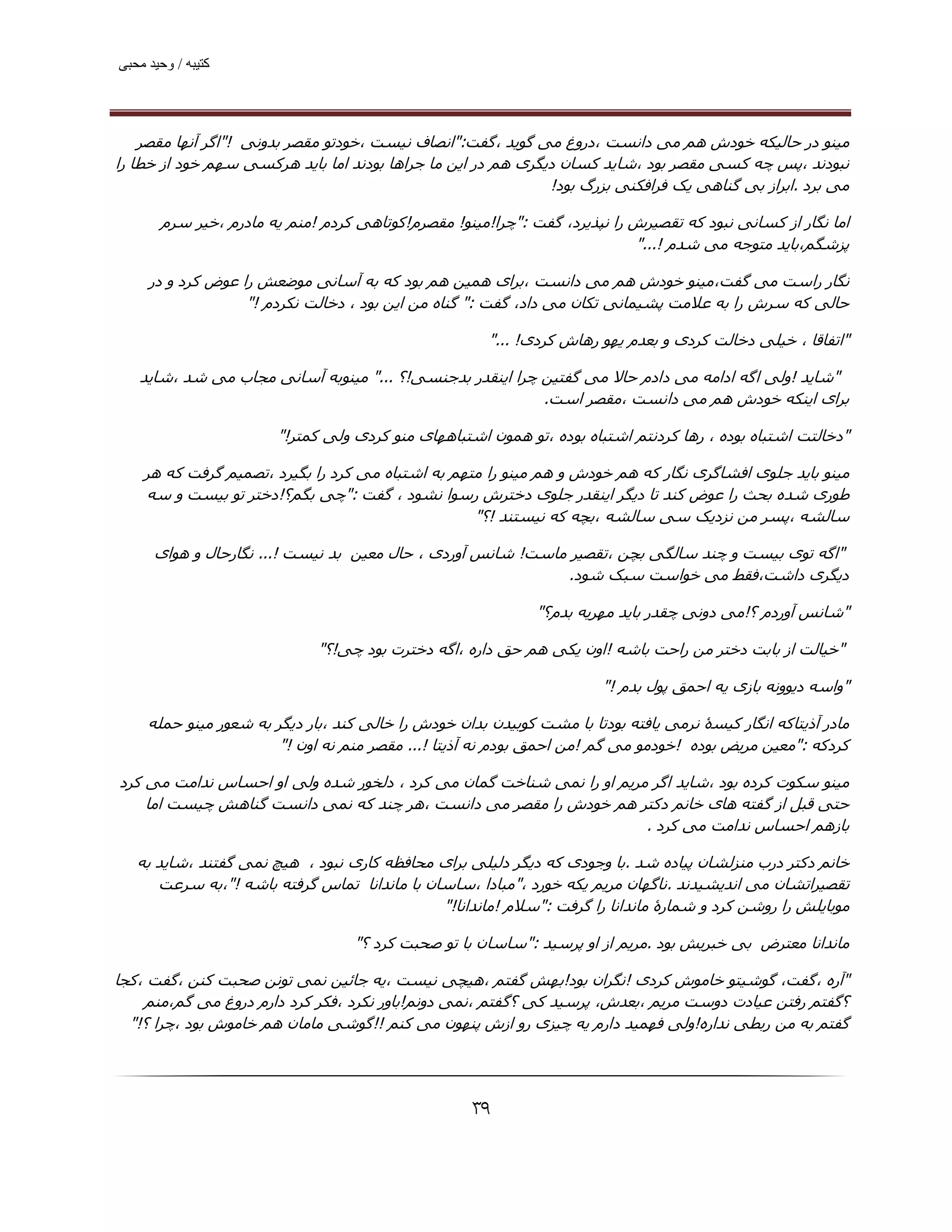 ‫ﮐﺘﯿﺒﮫ / وﺣﯿﺪ ﻣﺤﺒﯽ‬




    ‫ﻣﯿﻨﻮ در ﺣﺎﻟﯿﮑﻪ ﺧﻮدش ھﻢ ﻣﯽ داﻧﺴﺖ ،دروغ ﻣﯽ ﮔﻮﯾﺪ ،ﮔﻔﺖ:"اﻧﺼﺎف ﻧﯿﺴﺖ ،ﺧﻮدﺗﻮ ﻣﻘﺼﺮ ﺑﺪوﻧﯽ !"اﮔﺮ آﻧﮫﺎ ﻣﻘﺼﺮ‬
‫ﻧﺒﻮدﻧﺪ ،ﭘﺲ ﭼﻪ ﮐﺴﯽ ﻣﻘﺼﺮ ﺑﻮد ،ﺷﺎﯾﺪ ﮐﺴﺎن دﯾﮕﺮی ھﻢ در اﯾﻦ ﻣﺎ ﺟﺮاھﺎ ﺑﻮدﻧﺪ اﻣﺎ ﺑﺎﯾﺪ ھﺮﮐﺴﯽ ﺳﮫﻢ ﺧﻮد از ﺧﻄﺎ را‬
                                                              ‫ﻣﯽ ﺑﺮد .اﺑﺮاز ﺑﯽ ﮔﻨﺎھﯽ ﯾﮏ ﻓﺮاﻓﮑﻨﯽ ﺑﺰرگ ﺑﻮد!‬

       ‫اﻣﺎ ﻧﮕﺎر از ﮐﺴﺎﻧﯽ ﻧﺒﻮد ﮐﻪ ﺗﻘﺼﯿﺮش را ﻧﭙﺬﯾﺮد، ﮔﻔﺖ :"ﭼﺮا!ﻣﯿﻨﻮ! ﻣﻘﺼﺮم!ﮐﻮﺗﺎھﯽ ﮐﺮدم !ﻣﻨﻢ ﯾﻪ ﻣﺎدرم ،ﺧﯿﺮ ﺳﺮم‬
                                                                           ‫ﭘﺰﺷﮕﻢ،ﺑﺎﯾﺪ ﻣﺘﻮﺟﻪ ﻣﯽ ﺷﺪم !..."‬

     ‫ﻧﮕﺎر راﺳﺖ ﻣﯽ ﮔﻔﺖ،ﻣﯿﻨﻮ ﺧﻮدش ھﻢ ﻣﯽ داﻧﺴﺖ ،ﺑﺮای ھﻤﯿﻦ ھﻢ ﺑﻮد ﮐﻪ ﺑﻪ آﺳﺎﻧﯽ ﻣﻮﺿﻌﺶ را ﻋﻮض ﮐﺮد و در‬
                   ‫ﺣﺎﻟﯽ ﮐﻪ ﺳﺮش را ﺑﻪ ﻋﻼﻣﺖ ﭘﺸﯿﻤﺎﻧﯽ ﺗﮑﺎن ﻣﯽ داد، ﮔﻔﺖ :" ﮔﻨﺎه ﻣﻦ اﯾﻦ ﺑﻮد ، دﺧﺎﻟﺖ ﻧﮑﺮدم !"‬

                                                       ‫"اﺗﻔﺎﻗﺎ ، ﺧﯿﻠﯽ دﺧﺎﻟﺖ ﮐﺮدی و ﺑﻌﺪم ﯾﮫﻮ رھﺎش ﮐﺮدی! ..."‬

   ‫"ﺷﺎﯾﺪ !وﻟﯽ اﮔﻪ اداﻣﻪ ﻣﯽ دادم ﺣﺎﻻ ﻣﯽ ﮔﻔﺘﯿﻦ ﭼﺮا اﯾﻨﻘﺪر ﺑﺪﺟﻨﺴﯽ!؟ ..." ﻣﯿﻨﻮﺑﻪ آﺳﺎﻧﯽ ﻣﺠﺎب ﻣﯽ ﺷﺪ ،ﺷﺎﯾﺪ‬
                                                          ‫ﺑﺮای اﯾﻨﮑﻪ ﺧﻮدش ھﻢ ﻣﯽ داﻧﺴﺖ ،ﻣﻘﺼﺮ اﺳﺖ.‬

                        ‫"دﺧﺎﻟﺘﺖ اﺷﺘﺒﺎه ﺑﻮده ، رھﺎ ﮐﺮدﻧﺘﻢ اﺷﺘﺒﺎه ﺑﻮده ،ﺗﻮ ھﻤﻮن اﺷﺘﺒﺎھﮫﺎی ﻣﻨﻮ ﮐﺮدی وﻟﯽ ﮐﻤﺘﺮ!"‬

    ‫ﻣﯿﻨﻮ ﺑﺎﯾﺪ ﺟﻠﻮی اﻓﺸﺎﮔﺮی ﻧﮕﺎر ﮐﻪ ھﻢ ﺧﻮدش و ھﻢ ﻣﯿﻨﻮ را ﻣﺘﮫﻢ ﺑﻪ اﺷﺘﺒﺎه ﻣﯽ ﮐﺮد را ﺑﮕﯿﺮد ،ﺗﺼﻤﯿﻢ ﮔﺮﻓﺖ ﮐﻪ ھﺮ‬
    ‫ﻃﻮری ﺷﺪه ﺑﺤﺚ را ﻋﻮض ﮐﻨﺪ ﺗﺎ دﯾﮕﺮ اﯾﻨﻘﺪر ﺟﻠﻮی دﺧﺘﺮش رﺳﻮا ﻧﺸﻮد ، ﮔﻔﺖ :"ﭼﯽ ﺑﮕﻢ؟!دﺧﺘﺮ ﺗﻮ ﺑﯿﺴﺖ و ﺳﻪ‬
                                                   ‫ﺳﺎﻟﺸﻪ ،ﭘﺴﺮ ﻣﻦ ﻧﺰدﯾﮏ ﺳﯽ ﺳﺎﻟﺸﻪ ،ﺑﭽﻪ ﮐﻪ ﻧﯿﺴﺘﻨﺪ !؟"‬

      ‫"اﮔﻪ ﺗﻮی ﺑﯿﺴﺖ و ﭼﻨﺪ ﺳﺎﻟﮕﯽ ﺑﭽﻦ ،ﺗﻘﺼﯿﺮ ﻣﺎﺳﺖ! ﺷﺎﻧﺲ آوردی ، ﺣﺎل ﻣﻌﯿﻦ ﺑﺪ ﻧﯿﺴﺖ !... ﻧﮕﺎرﺣﺎل و ھﻮای‬
                                                              ‫دﯾﮕﺮی داﺷﺖ،ﻓﻘﻂ ﻣﯽ ﺧﻮاﺳﺖ ﺳﺒﮏ ﺷﻮد.‬

                                                              ‫"ﺷﺎﻧﺲ آوردم ؟!ﻣﯽ دوﻧﯽ ﭼﻘﺪر ﺑﺎﯾﺪ ﻣﮫﺮﯾﻪ ﺑﺪم؟"‬

                              ‫"ﺧﯿﺎﻟﺖ از ﺑﺎﺑﺖ دﺧﺘﺮ ﻣﻦ راﺣﺖ ﺑﺎﺷﻪ !اون ﯾﮑﯽ ھﻢ ﺣﻖ داره ،اﮔﻪ دﺧﺘﺮت ﺑﻮد ﭼﯽ!؟"‬

                                                                        ‫"واﺳﻪ دﯾﻮوﻧﻪ ﺑﺎزی ﯾﻪ اﺣﻤﻖ ﭘﻮل ﺑﺪم !"‬

     ‫ﻣﺎدر آذﯾﺘﺎﮐﻪ اﻧﮕﺎر ﮐﯿﺴۀ ﻧﺮﻣﯽ ﯾﺎﻓﺘﻪ ﺑﻮدﺗﺎ ﺑﺎ ﻣﺸﺖ ﮐﻮﺑﯿﺪن ﺑﺪان ﺧﻮدش را ﺧﺎﻟﯽ ﮐﻨﺪ ،ﺑﺎر دﯾﮕﺮ ﺑﻪ ﺷﻌﻮر ﻣﯿﻨﻮ ﺣﻤﻠﻪ‬
                        ‫ﮐﺮدﮐﻪ :"ﻣﻌﯿﻦ ﻣﺮﯾﺾ ﺑﻮده !ﺧﻮدﻣﻮ ﻣﯽ ﮔﻢ !ﻣﻦ اﺣﻤﻖ ﺑﻮدم ﻧﻪ آذﯾﺘﺎ !... ﻣﻘﺼﺮ ﻣﻨﻢ ﻧﻪ اون !"‬

‫ﻣﯿﻨﻮ ﺳﮑﻮت ﮐﺮده ﺑﻮد ،ﺷﺎﯾﺪ اﮔﺮ ﻣﺮﯾﻢ او را ﻧﻤﯽ ﺷﻨﺎﺧﺖ ﮔﻤﺎن ﻣﯽ ﮐﺮد ، دﻟﺨﻮر ﺷﺪه وﻟﯽ او اﺣﺴﺎس ﻧﺪاﻣﺖ ﻣﯽ ﮐﺮد‬
    ‫ﺣﺘﯽ ﻗﺒﻞ از ﮔﻔﺘﻪ ھﺎی ﺧﺎﻧﻢ دﮐﺘﺮ ھﻢ ﺧﻮدش را ﻣﻘﺼﺮ ﻣﯽ داﻧﺴﺖ ،ھﺮ ﭼﻨﺪ ﮐﻪ ﻧﻤﯽ داﻧﺴﺖ ﮔﻨﺎھﺶ ﭼﯿﺴﺖ اﻣﺎ‬
                                                                      ‫ﺑﺎزھﻢ اﺣﺴﺎس ﻧﺪاﻣﺖ ﻣﯽ ﮐﺮد .‬

   ‫ﺧﺎﻧﻢ دﮐﺘﺮ درب ﻣﻨﺰﻟﺸﺎن ﭘﯿﺎده ﺷﺪ .ﺑﺎ وﺟﻮدی ﮐﻪ دﯾﮕﺮ دﻟﯿﻠﯽ ﺑﺮای ﻣﺤﺎﻓﻈﻪ ﮐﺎری ﻧﺒﻮد ، ھﯿﭻ ﻧﻤﯽ ﮔﻔﺘﻨﺪ ،ﺷﺎﯾﺪ ﺑﻪ‬
      ‫ﺗﻘﺼﯿﺮاﺗﺸﺎن ﻣﯽ اﻧﺪﯾﺸﯿﺪﻧﺪ .ﻧﺎﮔﮫﺎن ﻣﺮﯾﻢ ﯾﮑﻪ ﺧﻮرد ،"ﻣﺒﺎدا ،ﺳﺎﺳﺎن ﺑﺎ ﻣﺎﻧﺪاﻧﺎ ﺗﻤﺎس ﮔﺮﻓﺘﻪ ﺑﺎﺷﻪ !"،ﺑﻪ ﺳﺮﻋﺖ‬
                                              ‫ﻣﻮﺑﺎﯾﻠﺶ را روﺷﻦ ﮐﺮد و ﺷﻤﺎرۀ ﻣﺎﻧﺪاﻧﺎ را ﮔﺮﻓﺖ :"ﺳﻼم !ﻣﺎﻧﺪاﻧﺎ!"‬

                                   ‫ﻣﺎﻧﺪاﻧﺎ ﻣﻌﺘﺮض ﺑﯽ ﺧﺒﺮﯾﺶ ﺑﻮد .ﻣﺮﯾﻢ از او ﭘﺮﺳﯿﺪ :"ﺳﺎﺳﺎن ﺑﺎ ﺗﻮ ﺻﺤﺒﺖ ﮐﺮد ؟"‬

‫"آره ،ﮔﻔﺖ، ﮔﻮﺷﯿﺘﻮ ﺧﺎﻣﻮش ﮐﺮدی !ﻧﮕﺮان ﺑﻮد!ﺑﮫﺶ ﮔﻔﺘﻢ ،ھﯿﭽﯽ ﻧﯿﺴﺖ ،ﯾﻪ ﺟﺎﺋﯿﻦ ﻧﻤﯽ ﺗﻮﻧﻦ ﺻﺤﺒﺖ ﮐﻨﻦ ،ﮔﻔﺖ ،ﮐﺠﺎ‬
    ‫؟ﮔﻔﺘﻢ رﻓﺘﻦ ﻋﯿﺎدت دوﺳﺖ ﻣﺮﯾﻢ ،ﺑﻌﺪش، ﭘﺮﺳﯿﺪ ﮐﯽ ؟ﮔﻔﺘﻢ ،ﻧﻤﯽ دوﻧﻢ!ﺑﺎور ﻧﮑﺮد ،ﻓﮑﺮ ﮐﺮد دارم دروغ ﻣﯽ ﮔﻢ،ﻣﻨﻢ‬
  ‫ﮔﻔﺘﻢ ﺑﻪ ﻣﻦ رﺑﻄﯽ ﻧﺪاره!وﻟﯽ ﻓﮫﻤﯿﺪ دارم ﯾﻪ ﭼﯿﺰی رو ازش ﭘﻨﮫﻮن ﻣﯽ ﮐﻨﻢ !!ﮔﻮﺷﯽ ﻣﺎﻣﺎن ھﻢ ﺧﺎﻣﻮش ﺑﻮد ،ﭼﺮا ؟!"‬




                                                     ‫۹۳‬
 