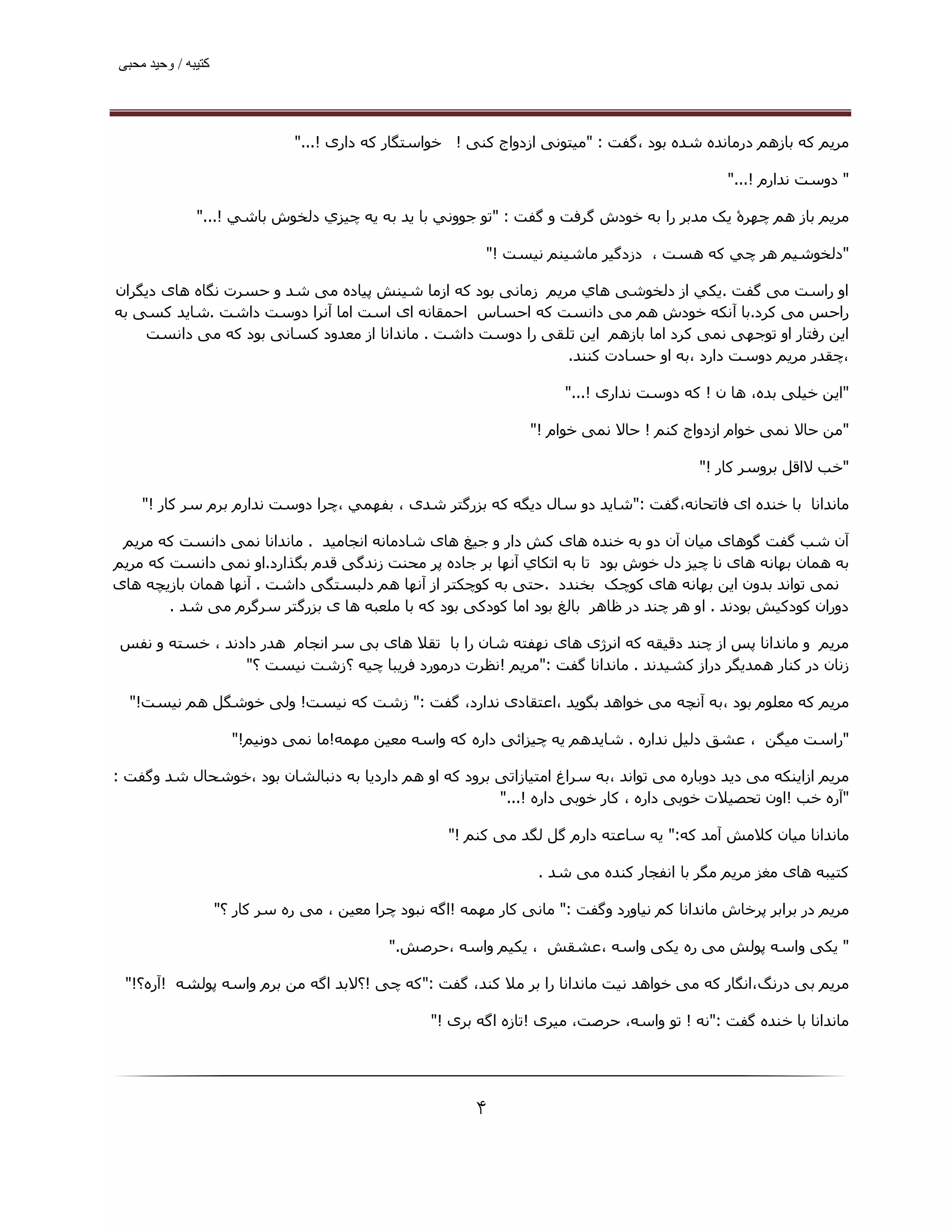 ‫ﮐﺘﯿﺒﮫ / وﺣﯿﺪ ﻣﺤﺒﯽ‬




                                ‫ﻣﺮﯾﻢ ﮐﻪ ﺑﺎزھﻢ درﻣﺎﻧﺪه ﺷﺪه ﺑﻮد ،ﮔﻔﺖ : "ﻣﯿﺘﻮﻧﯽ ازدواج ﮐﻨﯽ ! ﺧﻮاﺳﺘﮕﺎر ﻛﻪ داری !..."‬

                                                                                                 ‫" دوﺳﺖ ﻧﺪارم !..."‬

              ‫ﻣﺮﻳﻢ ﺑﺎز ھﻢ ﭼﮫﺮۀ ﯾﮏ ﻣﺪﺑﺮ را ﺑﻪ ﺧﻮدش ﮔﺮﻓﺖ و ﮔﻔﺖ : "ﺗﻮ ﺟﻮوﻧﻲ ﺑﺎ ﻳﺪ ﺑﻪ ﻳﻪ ﭼﯿﺰي دﻟﺨﻮش ﺑﺎﺷﻲ !..."‬

                                                               ‫"دﻟﺨﻮﺷﯿﻢ ھﺮ ﭼﻲ ﻛﻪ ھﺴﺖ ، دزدﮔﯿﺮ ﻣﺎﺷﯿﻨﻢ ﻧﯿﺴﺖ !"‬

‫او راﺳﺖ ﻣﯽ ﮔﻔﺖ .ﻳﻜﻲ از دﻟﺨﻮﺷﯽ ھﺎي ﻣﺮﯾﻢ زﻣﺎﻧﯽ ﺑﻮد ﮐﻪ ازﻣﺎ ﺷﯿﻨﺶ ﭘﯿﺎده ﻣﯽ ﺷﺪ و ﺣﺴﺮت ﻧﮕﺎه ھﺎی دﯾﮕﺮان‬
‫راﺣﺲ ﻣﯽ ﻛﺮد.ﺑﺎ آﻧﮑﻪ ﺧﻮدش ھﻢ ﻣﯽ داﻧﺴﺖ ﮐﻪ اﺣﺴﺎس اﺣﻤﻘﺎﻧﻪ ای اﺳﺖ اﻣﺎ آﻧﺮا دوﺳﺖ داﺷﺖ .ﺷﺎﯾﺪ ﮐﺴﯽ ﺑﻪ‬
    ‫اﯾﻦ رﻓﺘﺎر او ﺗﻮﺟﮫﯽ ﻧﻤﯽ ﮐﺮد اﻣﺎ ﺑﺎزھﻢ اﯾﻦ ﺗﻠﻘﯽ را دوﺳﺖ داﺷﺖ . ﻣﺎﻧﺪاﻧﺎ از ﻣﻌﺪود ﮐﺴﺎﻧﯽ ﺑﻮد ﮐﻪ ﻣﯽ داﻧﺴﺖ‬
                                                             ‫،ﭼﻘﺪر ﻣﺮﯾﻢ دوﺳﺖ دارد ،ﺑﻪ او ﺣﺴﺎدت ﮐﻨﻨﺪ.‬

                                                                         ‫"اﯾﻦ ﺧﯿﻠﯽ ﺑﺪه، ھﺎ ن ! ﮐﻪ دوﺳﺖ ﻧﺪاری !..."‬

                                                                    ‫"ﻣﻦ ﺣﺎﻻ ﻧﻤﯽ ﺧﻮام ازدواج ﮐﻨﻢ ! ﺣﺎﻻ ﻧﻤﯽ ﺧﻮام !"‬

                                                                                             ‫"ﺧﺐ ﻻاﻗﻞ ﺑﺮوﺳﺮ ﮐﺎر !"‬

    ‫ﻣﺎﻧﺪاﻧﺎ ﺑﺎ ﺧﻨﺪه ای ﻓﺎﺗﺤﺎﻧﻪ،ﮔﻔﺖ :"ﺷﺎﯾﺪ دو ﺳﺎل دﯾﮕﻪ ﮐﻪ ﺑﺰرﮔﺘﺮ ﺷﺪی ، ﺑﻔﮫﻤﻲ ،ﭼﺮا دوﺳﺖ ﻧﺪارم ﺑﺮم ﺳﺮ ﻛﺎر !"‬

 ‫آن ﺷﺐ ﮔﻔﺖ ﮔﻮھﺎی ﻣﯿﺎن آن دو ﺑﻪ ﺧﻨﺪه ھﺎی ﮐﺶ دار و ﺟﯿﻎ ھﺎی ﺷﺎدﻣﺎﻧﻪ اﻧﺠﺎﻣﯿﺪ . ﻣﺎﻧﺪاﻧﺎ ﻧﻤﯽ داﻧﺴﺖ ﮐﻪ ﻣﺮﯾﻢ‬
‫ﺑﻪ ھﻤﺎن ﺑﮫﺎﻧﻪ ھﺎی ﻧﺎ ﭼﯿﺰ دل ﺧﻮش ﺑﻮد ﺗﺎ ﺑﻪ اﺗﻜﺎي آﻧﮫﺎ ﺑﺮ ﺟﺎده ﭘﺮ ﻣﺤﻨﺖ زﻧﺪﮔﯽ ﻗﺪم ﺑﮕﺬارد.او ﻧﻤﯽ داﻧﺴﺖ ﮐﻪ ﻣﺮﯾﻢ‬
‫ﻧﻤﯽ ﺗﻮاﻧﺪ ﺑﺪون اﯾﻦ ﺑﮫﺎﻧﻪ ھﺎی ﮐﻮﭼﮏ ﺑﺨﻨﺪد . ﺣﺘﯽ ﺑﻪ ﮐﻮﭼﮑﺘﺮ از آﻧﮫﺎ ھﻢ دﻟﺒﺴﺘﮕﯽ داﺷﺖ . آﻧﮫﺎ ھﻤﺎن ﺑﺎزﯾﭽﻪ ھﺎی‬
        ‫دوران ﮐﻮدﮐﯿﺶ ﺑﻮدﻧﺪ . او ھﺮ ﭼﻨﺪ در ﻇﺎھﺮ ﺑﺎﻟﻎ ﺑﻮد اﻣﺎ ﮐﻮدﮐﯽ ﺑﻮد ﮐﻪ ﺑﺎ ﻣﻠﻌﺒﻪ ھﺎ ی ﺑﺰرﮔﺘﺮ ﺳﺮﮔﺮم ﻣﯽ ﺷﺪ .‬

 ‫ﻣﺮﯾﻢ و ﻣﺎﻧﺪاﻧﺎ ﭘﺲ از ﭼﻨﺪ دﻗﯿﻘﻪ ﮐﻪ اﻧﺮژی ھﺎی ﻧﮫﻔﺘﻪ ﺷﺎن را ﺑﺎ ﺗﻘﻼ ھﺎی ﺑﯽ ﺳﺮ اﻧﺠﺎم ھﺪر دادﻧﺪ ، ﺧﺴﺘﻪ و ﻧﻔﺲ‬
                 ‫زﻧﺎن در ﮐﻨﺎر ھﻤﺪﯾﮕﺮ دراز ﮐﺸﯿﺪﻧﺪ . ﻣﺎﻧﺪاﻧﺎ ﮔﻔﺖ :"ﻣﺮﯾﻢ !ﻧﻈﺮت درﻣﻮرد ﻓﺮﯾﺒﺎ ﭼﯿﻪ ؟زﺷﺖ ﻧﯿﺴﺖ ؟"‬

  ‫ﻣﺮﯾﻢ ﮐﻪ ﻣﻌﻠﻮم ﺑﻮد ،ﺑﻪ آﻧﭽﻪ ﻣﯽ ﺧﻮاھﺪ ﺑﮕﻮﯾﺪ ،اﻋﺘﻘﺎدی ﻧﺪارد، ﮔﻔﺖ :" زﺷﺖ ﮐﻪ ﻧﯿﺴﺖ! وﻟﯽ ﺧﻮﺷﮕﻞ ھﻢ ﻧﯿﺴﺖ!"‬

                      ‫"راﺳﺖ ﻣﯿﮕﻦ ، ﻋﺸﻖ دﻟﯿﻞ ﻧﺪاره . ﺷﺎﯾﺪھﻢ ﯾﻪ ﭼﯿﺰاﺋﯽ داره ﮐﻪ واﺳﻪ ﻣﻌﯿﻦ ﻣﮫﻤﻪ!ﻣﺎ ﻧﻤﯽ دوﻧﯿﻢ!"‬

‫ﻣﺮﯾﻢ ازاﯾﻨﮑﻪ ﻣﯽ دﯾﺪ دوﺑﺎره ﻣﯽ ﺗﻮاﻧﺪ ،ﺑﻪ ﺳﺮاغ اﻣﺘﯿﺎزاﺗﯽ ﺑﺮود ﮐﻪ او ھﻢ داردﯾﺎ ﺑﻪ دﻧﺒﺎﻟﺸﺎن ﺑﻮد ،ﺧﻮﺷﺤﺎل ﺷﺪ وﮔﻔﺖ :‬
                                                       ‫"آره ﺧﺐ !اون ﺗﺤﺼﯿﻼت ﺧﻮﺑﯽ داره ، ﮐﺎر ﺧﻮﺑﯽ داره !..."‬

                                                       ‫ﻣﺎﻧﺪاﻧﺎ ﻣﯿﺎن ﮐﻼﻣﺶ آﻣﺪ ﮐﻪ:" ﯾﻪ ﺳﺎﻋﺘﻪ دارم ﮔﻞ ﻟﮕﺪ ﻣﯽ ﮐﻨﻢ !"‬

                                                                     ‫ﮐﺘﯿﺒﻪ ھﺎی ﻣﻐﺰ ﻣﺮﯾﻢ ﻣﮕﺮ ﺑﺎ اﻧﻔﺠﺎر ﮐﻨﺪه ﻣﯽ ﺷﺪ .‬

                    ‫ﻣﺮﯾﻢ در ﺑﺮاﺑﺮ ﭘﺮﺧﺎش ﻣﺎﻧﺪاﻧﺎ ﮐﻢ ﻧﯿﺎورد وﮔﻔﺖ :" ﻣﺎﻧﯽ ﮐﺎر ﻣﮫﻤﻪ !اﮔﻪ ﻧﺒﻮد ﭼﺮا ﻣﻌﯿﻦ ، ﻣﯽ ره ﺳﺮ ﮐﺎر ؟"‬

                                              ‫" ﯾﮑﯽ واﺳﻪ ﭘﻮﻟﺶ ﻣﯽ ره ﯾﮑﯽ واﺳﻪ ،ﻋﺸﻘﺶ ، ﯾﮑﯿﻢ واﺳﻪ ،ﺣﺮﺻﺶ."‬

 ‫ﻣﺮﯾﻢ ﺑﯽ درﻧﮓ،اﻧﮕﺎر ﮐﻪ ﻣﯽ ﺧﻮاھﺪ ﻧﯿﺖ ﻣﺎﻧﺪاﻧﺎ را ﺑﺮ ﻣﻼ ﮐﻨﺪ، ﮔﻔﺖ :"ﮐﻪ ﭼﯽ !؟ﻻﺑﺪ اﮔﻪ ﻣﻦ ﺑﺮم واﺳﻪ ﭘﻮﻟﺸﻪ !آره؟!"‬

                                                    ‫ﻣﺎﻧﺪاﻧﺎ ﺑﺎ ﺧﻨﺪه ﮔﻔﺖ :"ﻧﻪ ! ﺗﻮ واﺳﻪ، ﺣﺮﺻﺖ، ﻣﯿﺮی !ﺗﺎزه اﮔﻪ ﺑﺮی !"‬




                                                           ‫۴‬
 