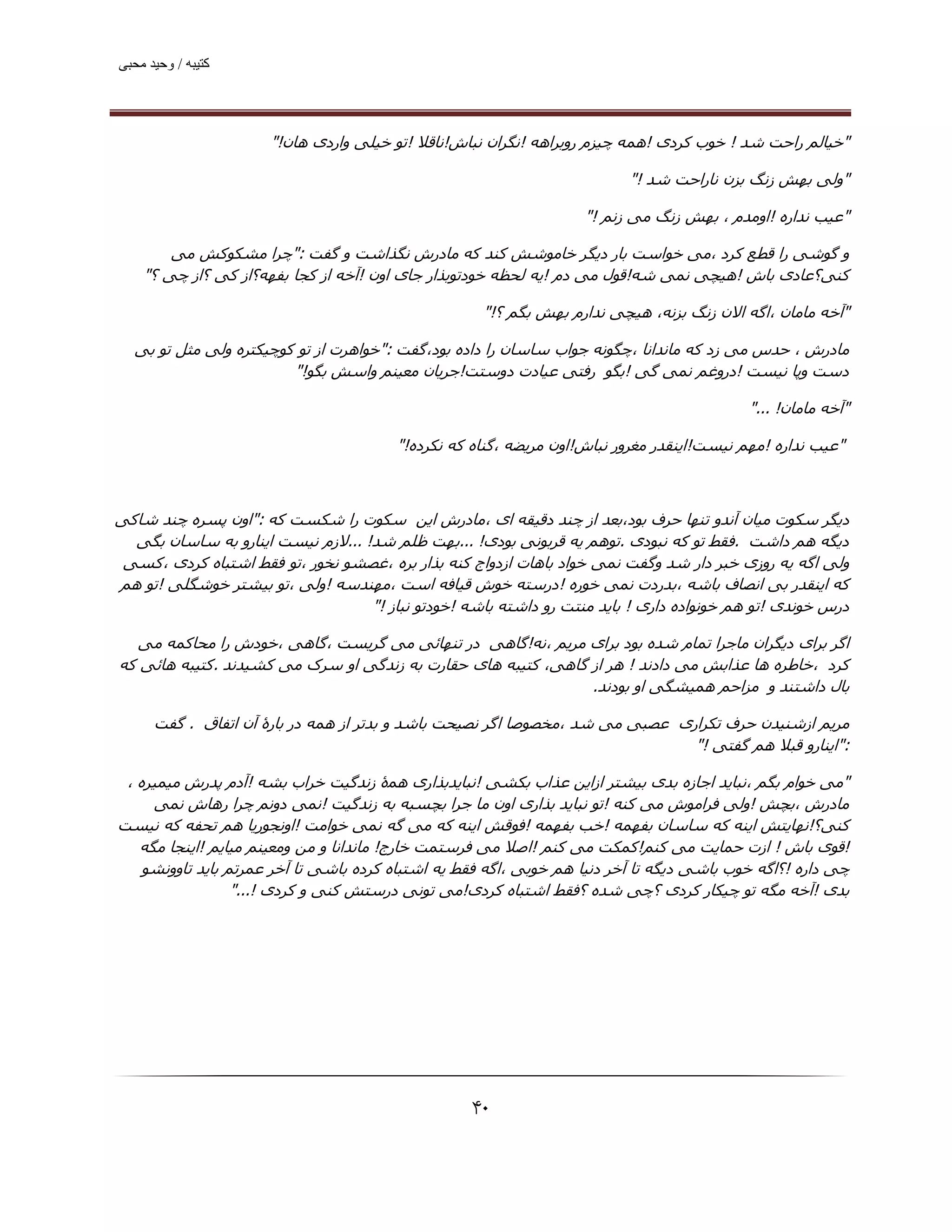 ‫ﮐﺘﯿﺒﮫ / وﺣﯿﺪ ﻣﺤﺒﯽ‬




                      ‫"ﺧﯿﺎﻟﻢ راﺣﺖ ﺷﺪ ! ﺧﻮب ﮐﺮدی !ھﻤﻪ ﭼﯿﺰم روﺑﺮاھﻪ !ﻧﮕﺮان ﻧﺒﺎش!ﻧﺎﻗﻼ !ﺗﻮ ﺧﯿﻠﯽ واردی ھﺎن!"‬

                                                                          ‫"وﻟﯽ ﺑﮫﺶ زﻧﮓ ﺑﺰن ﻧﺎراﺣﺖ ﺷﺪ !"‬

                                                                   ‫"ﻋﯿﺐ ﻧﺪاره !اوﻣﺪم ، ﺑﮫﺶ زﻧﮓ ﻣﯽ زﻧﻢ !"‬

        ‫و ﮔﻮﺷﯽ را ﻗﻄﻊ ﮐﺮد ،ﻣﯽ ﺧﻮاﺳﺖ ﺑﺎر دﯾﮕﺮ ﺧﺎﻣﻮﺷﺶ ﮐﻨﺪ ﮐﻪ ﻣﺎدرش ﻧﮕﺬاﺷﺖ و ﮔﻔﺖ :"ﭼﺮا ﻣﺸﮑﻮﮐﺶ ﻣﯽ‬
    ‫ﮐﻨﯽ؟ﻋﺎدی ﺑﺎش !ھﯿﭽﯽ ﻧﻤﯽ ﺷﻪ!ﻗﻮل ﻣﯽ دم !ﯾﻪ ﻟﺤﻈﻪ ﺧﻮدﺗﻮﺑﺬار ﺟﺎی اون !آﺧﻪ از ﮐﺠﺎ ﺑﻔﮫﻪ؟از ﮐﯽ ؟از ﭼﯽ ؟"‬

                                                    ‫"آﺧﻪ ﻣﺎﻣﺎن ،اﮔﻪ اﻻن زﻧﮓ ﺑﺰﻧﻪ، ھﯿﭽﯽ ﻧﺪارم ﺑﮫﺶ ﺑﮕﻢ ؟!"‬

  ‫ﻣﺎدرش ، ﺣﺪس ﻣﯽ زد ﮐﻪ ﻣﺎﻧﺪاﻧﺎ ،ﭼﮕﻮﻧﻪ ﺟﻮاب ﺳﺎﺳﺎن را داده ﺑﻮد،ﮔﻔﺖ :"ﺧﻮاھﺮت از ﺗﻮ ﮐﻮﭼﯿﮑﺘﺮه وﻟﯽ ﻣﺜﻞ ﺗﻮ ﺑﯽ‬
                        ‫دﺳﺖ وﭘﺎ ﻧﯿﺴﺖ !دروﻏﻢ ﻧﻤﯽ ﮔﯽ !ﺑﮕﻮ رﻓﺘﯽ ﻋﯿﺎدت دوﺳﺘﺖ!ﺟﺮﯾﺎن ﻣﻌﯿﻨﻢ واﺳﺶ ﺑﮕﻮ!"‬

                                                                                           ‫"آﺧﻪ ﻣﺎﻣﺎن! ..."‬

                                        ‫"ﻋﯿﺐ ﻧﺪاره !ﻣﮫﻢ ﻧﯿﺴﺖ!اﯾﻨﻘﺪر ﻣﻐﺮور ﻧﺒﺎش!اون ﻣﺮﯾﻀﻪ ،ﮔﻨﺎه ﮐﻪ ﻧﮑﺮده!"‬



‫دﯾﮕﺮ ﺳﮑﻮت ﻣﯿﺎن آﻧﺪو ﺗﻨﮫﺎ ﺣﺮف ﺑﻮد،ﺑﻌﺪ از ﭼﻨﺪ دﻗﯿﻘﻪ ای ،ﻣﺎدرش اﯾﻦ ﺳﮑﻮت را ﺷﮑﺴﺖ ﮐﻪ :"اون ﭘﺴﺮه ﭼﻨﺪ ﺷﺎﮐﯽ‬
  ‫دﯾﮕﻪ ھﻢ داﺷﺖ .ﻓﻘﻂ ﺗﻮ ﮐﻪ ﻧﺒﻮدی .ﺗﻮھﻢ ﯾﻪ ﻗﺮﺑﻮﻧﯽ ﺑﻮدی! ...ﺑﮫﺖ ﻇﻠﻢ ﺷﺪ! ...ﻻزم ﻧﯿﺴﺖ اﯾﻨﺎرو ﺑﻪ ﺳﺎﺳﺎن ﺑﮕﯽ‬
 ‫وﻟﯽ اﮔﻪ ﯾﻪ روزی ﺧﺒﺮ دار ﺷﺪ وﮔﻔﺖ ﻧﻤﯽ ﺧﻮاد ﺑﺎھﺎت ازدواج ﮐﻨﻪ ﺑﺬار ﺑﺮه ،ﻏﺼﺸﻮ ﻧﺨﻮر ،ﺗﻮ ﻓﻘﻂ اﺷﺘﺒﺎه ﮐﺮدی ،ﮐﺴﯽ‬
‫ﮐﻪ اﯾﻨﻘﺪر ﺑﯽ اﻧﺼﺎف ﺑﺎﺷﻪ ،ﺑﺪردت ﻧﻤﯽ ﺧﻮره !درﺳﺘﻪ ﺧﻮش ﻗﯿﺎﻓﻪ اﺳﺖ ،ﻣﮫﻨﺪﺳﻪ !وﻟﯽ ،ﺗﻮ ﺑﯿﺸﺘﺮ ﺧﻮﺷﮕﻠﯽ !ﺗﻮ ھﻢ‬
                                   ‫درس ﺧﻮﻧﺪی !ﺗﻮ ھﻢ ﺧﻮﻧﻮاده داری ! ﺑﺎﯾﺪ ﻣﻨﺘﺖ رو داﺷﺘﻪ ﺑﺎﺷﻪ !ﺧﻮدﺗﻮ ﻧﺒﺎز !"‬

  ‫اﮔﺮ ﺑﺮای دﯾﮕﺮان ﻣﺎﺟﺮا ﺗﻤﺎم ﺷﺪه ﺑﻮد ﺑﺮای ﻣﺮﯾﻢ ،ﻧﻪ!ﮔﺎھﯽ در ﺗﻨﮫﺎﺋﯽ ﻣﯽ ﮔﺮﯾﺴﺖ ،ﮔﺎھﯽ ،ﺧﻮدش را ﻣﺤﺎﮐﻤﻪ ﻣﯽ‬
‫ﮐﺮد ،ﺧﺎﻃﺮه ھﺎ ﻋﺬاﺑﺶ ﻣﯽ دادﻧﺪ ! ھﺮ از ﮔﺎھﯽ، ﮐﺘﯿﺒﻪ ھﺎی ﺣﻘﺎرت ﺑﻪ زﻧﺪﮔﯽ او ﺳﺮک ﻣﯽ ﮐﺸﯿﺪﻧﺪ .ﮐﺘﯿﺒﻪ ھﺎﺋﯽ ﮐﻪ‬
                                                               ‫ﺑﺎل داﺷﺘﻨﺪ و ﻣﺰاﺣﻢ ھﻤﯿﺸﮕﯽ او ﺑﻮدﻧﺪ.‬

      ‫ﻣﺮﯾﻢ ازﺷﻨﯿﺪن ﺣﺮف ﺗﮑﺮاری ﻋﺼﺒﯽ ﻣﯽ ﺷﺪ ،ﻣﺨﺼﻮﺻﺎ اﮔﺮ ﻧﺼﯿﺤﺖ ﺑﺎﺷﺪ و ﺑﺪﺗﺮ از ھﻤﻪ در ﺑﺎرۀ آن اﺗﻔﺎق . ﮔﻔﺖ‬
                                                                               ‫:"اﯾﻨﺎرو ﻗﺒﻼ ھﻢ ﮔﻔﺘﯽ !"‬

 ‫"ﻣﯽ ﺧﻮام ﺑﮕﻢ ،ﻧﺒﺎﯾﺪ اﺟﺎزه ﺑﺪی ﺑﯿﺸﺘﺮ ازاﯾﻦ ﻋﺬاب ﺑﮑﺸﯽ !ﻧﺒﺎﯾﺪﺑﺬاری ھﻤۀ زﻧﺪﮔﯿﺖ ﺧﺮاب ﺑﺸﻪ !آدم ﭘﺪرش ﻣﯿﻤﯿﺮه ،‬
     ‫ﻣﺎدرش ،ﺑﭽﺶ !وﻟﯽ ﻓﺮاﻣﻮش ﻣﯽ ﮐﻨﻪ !ﺗﻮ ﻧﺒﺎﯾﺪ ﺑﺬاری اون ﻣﺎ ﺟﺮا ﺑﭽﺴﺒﻪ ﺑﻪ زﻧﺪﮔﯿﺖ !ﻧﻤﯽ دوﻧﻢ ﭼﺮا رھﺎش ﻧﻤﯽ‬
‫ﮐﻨﯽ؟!ﻧﮫﺎﯾﺘﺶ اﯾﻨﻪ ﮐﻪ ﺳﺎﺳﺎن ﺑﻔﮫﻤﻪ !ﺧﺐ ﺑﻔﮫﻤﻪ !ﻓﻮﻗﺶ اﯾﻨﻪ ﮐﻪ ﻣﯽ ﮔﻪ ﻧﻤﯽ ﺧﻮاﻣﺖ !اوﻧﺠﻮرﯾﺎ ھﻢ ﺗﺤﻔﻪ ﮐﻪ ﻧﯿﺴﺖ‬
   ‫!ﻗﻮی ﺑﺎش ! ازت ﺣﻤﺎﯾﺖ ﻣﯽ ﮐﻨﻢ!ﮐﻤﮑﺖ ﻣﯽ ﮐﻨﻢ !اﺻﻼ ﻣﯽ ﻓﺮﺳﺘﻤﺖ ﺧﺎرج! ﻣﺎﻧﺪاﻧﺎ و ﻣﻦ وﻣﻌﯿﻨﻢ ﻣﯿﺎﯾﻢ !اﯾﻨﺠﺎ ﻣﮕﻪ‬
    ‫ﭼﯽ داره !؟اﮔﻪ ﺧﻮب ﺑﺎﺷﯽ دﯾﮕﻪ ﺗﺎ آﺧﺮ دﻧﯿﺎ ھﻢ ﺧﻮﺑﯽ ،اﮔﻪ ﻓﻘﻂ ﯾﻪ اﺷﺘﺒﺎه ﮐﺮده ﺑﺎﺷﯽ ﺗﺎ آﺧﺮ ﻋﻤﺮﺗﻢ ﺑﺎﯾﺪ ﺗﺎووﻧﺸﻮ‬
                  ‫ﺑﺪی !آﺧﻪ ﻣﮕﻪ ﺗﻮ ﭼﯿﮑﺎر ﮐﺮدی ؟ﭼﯽ ﺷﺪه ؟ﻓﻘﻂ اﺷﺘﺒﺎه ﮐﺮدی!ﻣﯽ ﺗﻮﻧﯽ درﺳﺘﺶ ﮐﻨﯽ و ﮐﺮدی !..."‬




                                                   ‫۰۴‬
 