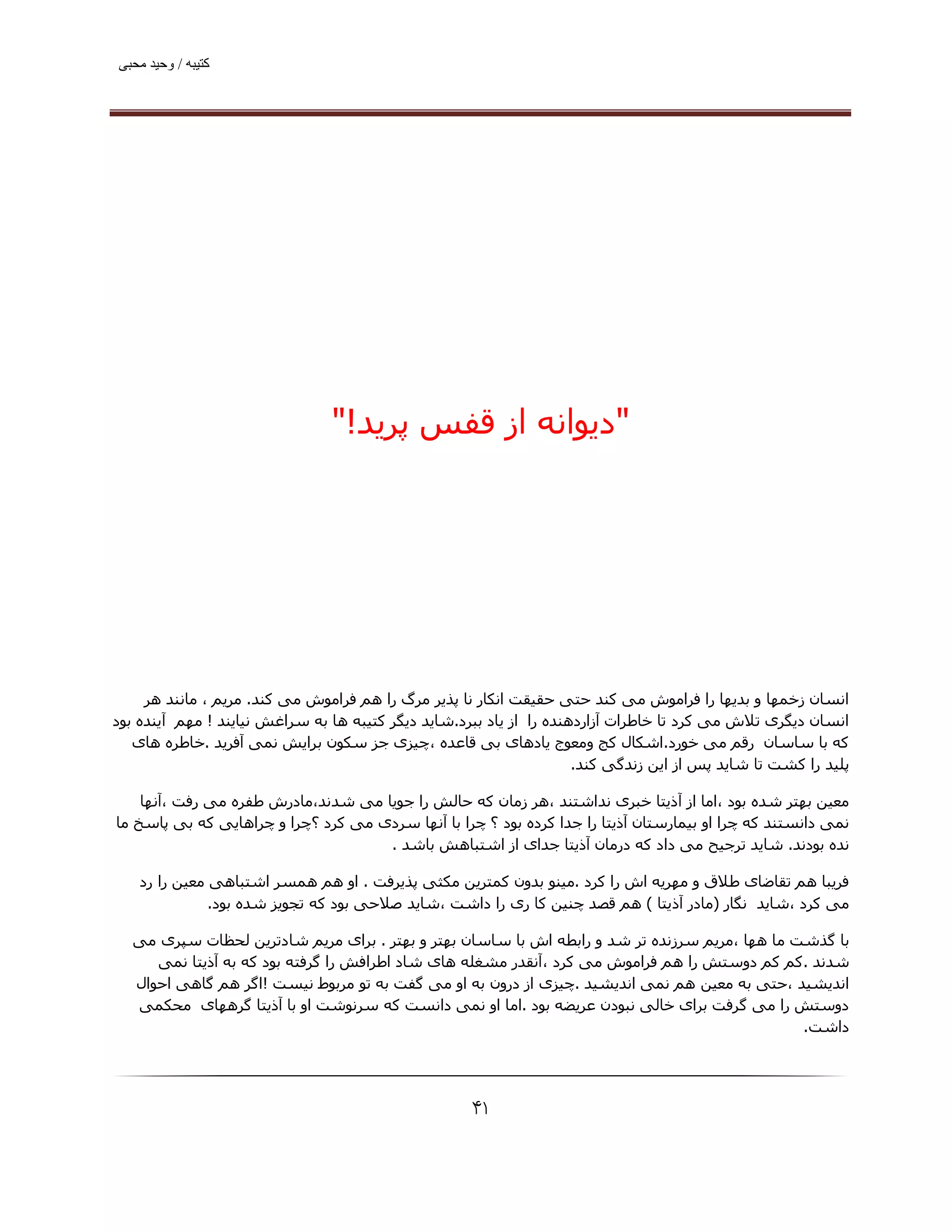 ‫ﮐﺘﯿﺒﮫ / وﺣﯿﺪ ﻣﺤﺒﯽ‬




                                ‫"دﯾﻮاﻧﻪ از ﻗﻔﺲ ﭘﺮﯾﺪ!"‬




     ‫اﻧﺴﺎن زﺧﻤﮫﺎ و ﺑﺪﯾﮫﺎ را ﻓﺮاﻣﻮش ﻣﯽ ﮐﻨﺪ ﺣﺘﯽ ﺣﻘﯿﻘﺖ اﻧﮑﺎر ﻧﺎ ﭘﺬﯾﺮ ﻣﺮگ را ھﻢ ﻓﺮاﻣﻮش ﻣﯽ ﮐﻨﺪ. ﻣﺮﯾﻢ ، ﻣﺎﻧﻨﺪ ھﺮ‬
‫اﻧﺴﺎن دﯾﮕﺮی ﺗﻼش ﻣﯽ ﮐﺮد ﺗﺎ ﺧﺎﻃﺮات آزاردھﻨﺪه را از ﯾﺎد ﺑﺒﺮد.ﺷﺎﯾﺪ دﯾﮕﺮ ﮐﺘﯿﺒﻪ ھﺎ ﺑﻪ ﺳﺮاﻏﺶ ﻧﯿﺎﯾﻨﺪ ! ﻣﮫﻢ آﯾﻨﺪه ﺑﻮد‬
   ‫ﮐﻪ ﺑﺎ ﺳﺎﺳﺎن رﻗﻢ ﻣﯽ ﺧﻮرد.اﺷﮑﺎل ﮐﺞ وﻣﻌﻮج ﯾﺎدھﺎی ﺑﯽ ﻗﺎﻋﺪه ،ﭼﯿﺰی ﺟﺰ ﺳﮑﻮن ﺑﺮاﯾﺶ ﻧﻤﯽ آﻓﺮﯾﺪ .ﺧﺎﻃﺮه ھﺎی‬
                                                                      ‫ﭘﻠﯿﺪ را ﮐﺸﺖ ﺗﺎ ﺷﺎﯾﺪ ﭘﺲ از اﯾﻦ زﻧﺪﮔﯽ ﮐﻨﺪ.‬

    ‫ﻣﻌﯿﻦ ﺑﮫﺘﺮ ﺷﺪه ﺑﻮد ،اﻣﺎ از آذﯾﺘﺎ ﺧﺒﺮی ﻧﺪاﺷﺘﻨﺪ ،ھﺮ زﻣﺎن ﮐﻪ ﺣﺎﻟﺶ را ﺟﻮﯾﺎ ﻣﯽ ﺷﺪﻧﺪ،ﻣﺎدرش ﻃﻔﺮه ﻣﯽ رﻓﺖ ،آﻧﮫﺎ‬
‫ﻧﻤﯽ داﻧﺴﺘﻨﺪ ﮐﻪ ﭼﺮا او ﺑﯿﻤﺎرﺳﺘﺎن آذﯾﺘﺎ را ﺟﺪا ﮐﺮده ﺑﻮد ؟ ﭼﺮا ﺑﺎ آﻧﮫﺎ ﺳﺮدی ﻣﯽ ﮐﺮد ؟ﭼﺮا و ﭼﺮاھﺎﯾﯽ ﮐﻪ ﺑﯽ ﭘﺎﺳﺦ ﻣﺎ‬
                                     ‫ﻧﺪه ﺑﻮدﻧﺪ. ﺷﺎﯾﺪ ﺗﺮﺟﯿﺢ ﻣﯽ داد ﮐﻪ درﻣﺎن آذﯾﺘﺎ ﺟﺪای از اﺷﺘﺒﺎھﺶ ﺑﺎﺷﺪ .‬

    ‫ﻓﺮﯾﺒﺎ ھﻢ ﺗﻘﺎﺿﺎی ﻃﻼق و ﻣﮫﺮﯾﻪ اش را ﮐﺮد .ﻣﯿﻨﻮ ﺑﺪون ﮐﻤﺘﺮﯾﻦ ﻣﮑﺜﯽ ﭘﺬﯾﺮﻓﺖ . او ھﻢ ھﻤﺴﺮ اﺷﺘﺒﺎھﯽ ﻣﻌﯿﻦ را رد‬
               ‫ﻣﯽ ﮐﺮد ،ﺷﺎﯾﺪ ﻧﮕﺎر )ﻣﺎدر آذﯾﺘﺎ ( ھﻢ ﻗﺼﺪ ﭼﻨﯿﻦ ﮐﺎ ری را داﺷﺖ ،ﺷﺎﯾﺪ ﺻﻼﺣﯽ ﺑﻮد ﮐﻪ ﺗﺠﻮﯾﺰ ﺷﺪه ﺑﻮد.‬

   ‫ﺑﺎ ﮔﺬﺷﺖ ﻣﺎ ھﮫﺎ ،ﻣﺮﯾﻢ ﺳﺮزﻧﺪه ﺗﺮ ﺷﺪ و راﺑﻄﻪ اش ﺑﺎ ﺳﺎﺳﺎن ﺑﮫﺘﺮ و ﺑﮫﺘﺮ . ﺑﺮای ﻣﺮﯾﻢ ﺷﺎدﺗﺮﯾﻦ ﻟﺤﻈﺎت ﺳﭙﺮی ﻣﯽ‬
      ‫ﺷﺪﻧﺪ .ﮐﻢ ﮐﻢ دوﺳﺘﺶ را ھﻢ ﻓﺮاﻣﻮش ﻣﯽ ﮐﺮد ،آﻧﻘﺪر ﻣﺸﻐﻠﻪ ھﺎی ﺷﺎد اﻃﺮاﻓﺶ را ﮔﺮﻓﺘﻪ ﺑﻮد ﮐﻪ ﺑﻪ آذﯾﺘﺎ ﻧﻤﯽ‬
   ‫اﻧﺪﯾﺸﯿﺪ ،ﺣﺘﯽ ﺑﻪ ﻣﻌﯿﻦ ھﻢ ﻧﻤﯽ اﻧﺪﯾﺸﯿﺪ .ﭼﯿﺰی از درون ﺑﻪ او ﻣﯽ ﮔﻔﺖ ﺑﻪ ﺗﻮ ﻣﺮﺑﻮط ﻧﯿﺴﺖ !اﮔﺮ ھﻢ ﮔﺎھﯽ اﺣﻮال‬
   ‫دوﺳﺘﺶ را ﻣﯽ ﮔﺮﻓﺖ ﺑﺮای ﺧﺎﻟﯽ ﻧﺒﻮدن ﻋﺮﯾﻀﻪ ﺑﻮد .اﻣﺎ او ﻧﻤﯽ داﻧﺴﺖ ﮐﻪ ﺳﺮﻧﻮﺷﺖ او ﺑﺎ آذﯾﺘﺎ ﮔﺮھﮫﺎی ﻣﺤﮑﻤﯽ‬
                                                                                                ‫داﺷﺖ.‬




                                                     ‫۱۴‬
 