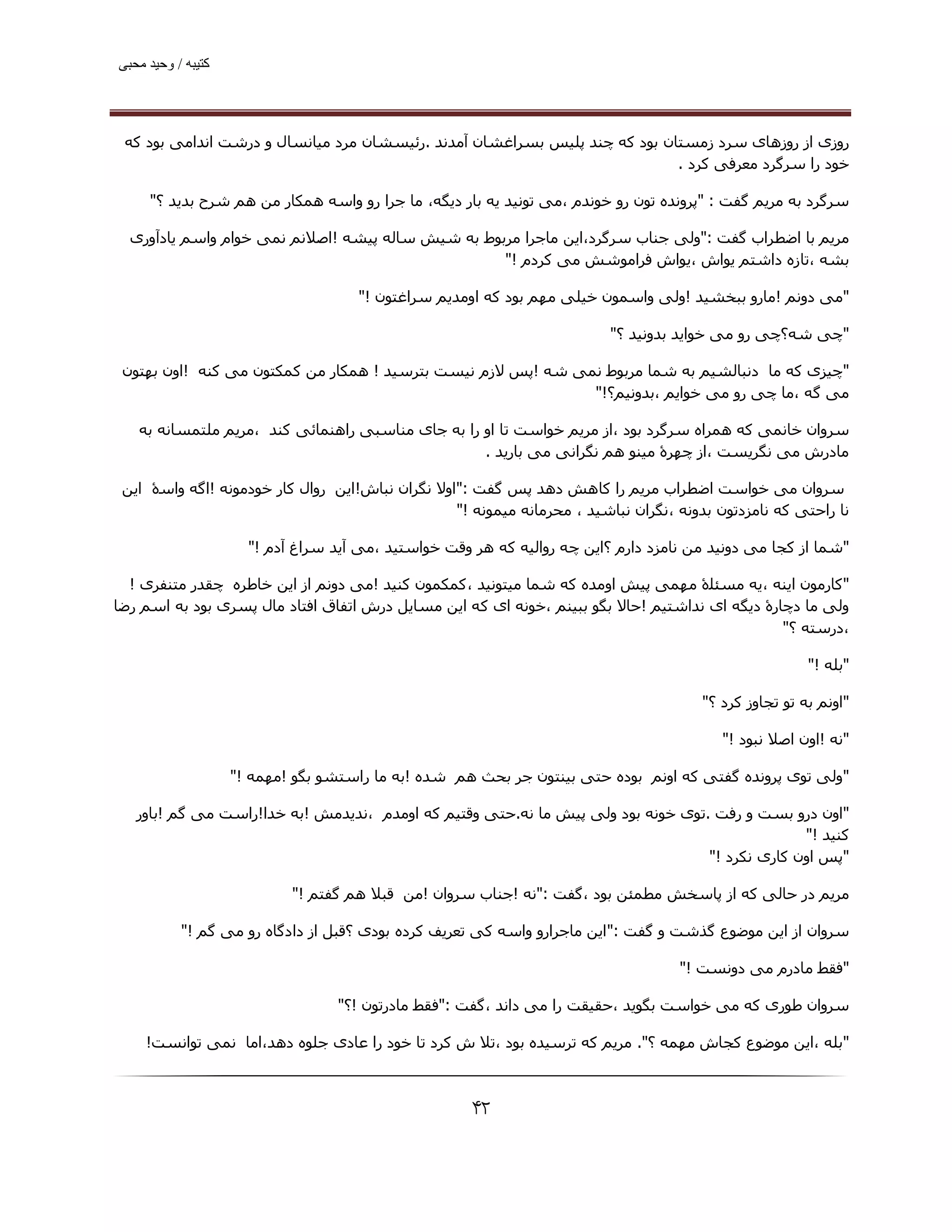 ‫ﮐﺘﯿﺒﮫ / وﺣﯿﺪ ﻣﺤﺒﯽ‬




 ‫روزی از روزھﺎی ﺳﺮد زﻣﺴﺘﺎن ﺑﻮد ﮐﻪ ﭼﻨﺪ ﭘﻠﯿﺲ ﺑﺴﺮاﻏﺸﺎن آﻣﺪﻧﺪ .رﺋﯿﺴﺸﺎن ﻣﺮد ﻣﯿﺎﻧﺴﺎل و درﺷﺖ اﻧﺪاﻣﯽ ﺑﻮد ﮐﻪ‬
                                                                            ‫ﺧﻮد را ﺳﺮﮔﺮد ﻣﻌﺮﻓﯽ ﮐﺮد .‬

     ‫ﺳﺮﮔﺮد ﺑﻪ ﻣﺮﯾﻢ ﮔﻔﺖ : "ﭘﺮوﻧﺪه ﺗﻮن رو ﺧﻮﻧﺪم ،ﻣﯽ ﺗﻮﻧﯿﺪ ﯾﻪ ﺑﺎر دﯾﮕﻪ، ﻣﺎ ﺟﺮا رو واﺳﻪ ھﻤﮑﺎر ﻣﻦ ھﻢ ﺷﺮح ﺑﺪﯾﺪ ؟"‬

  ‫ﻣﺮﯾﻢ ﺑﺎ اﺿﻄﺮاب ﮔﻔﺖ :"وﻟﯽ ﺟﻨﺎب ﺳﺮﮔﺮد،اﯾﻦ ﻣﺎﺟﺮا ﻣﺮﺑﻮط ﺑﻪ ﺷﯿﺶ ﺳﺎﻟﻪ ﭘﯿﺸﻪ !اﺻﻼﻧﻢ ﻧﻤﯽ ﺧﻮام واﺳﻢ ﯾﺎدآوری‬
                                                   ‫ﺑﺸﻪ ،ﺗﺎزه داﺷﺘﻢ ﯾﻮاش ،ﯾﻮاش ﻓﺮاﻣﻮﺷﺶ ﻣﯽ ﮐﺮدم !"‬

                                     ‫"ﻣﯽ دوﻧﻢ !ﻣﺎرو ﺑﺒﺨﺸﯿﺪ !وﻟﯽ واﺳﻤﻮن ﺧﯿﻠﯽ ﻣﮫﻢ ﺑﻮد ﮐﻪ اوﻣﺪﯾﻢ ﺳﺮاﻏﺘﻮن !"‬

                                                                          ‫"ﭼﯽ ﺷﻪ؟ﭼﯽ رو ﻣﯽ ﺧﻮاﯾﺪ ﺑﺪوﻧﯿﺪ ؟"‬

 ‫"ﭼﯿﺰی ﮐﻪ ﻣﺎ دﻧﺒﺎﻟﺸﯿﻢ ﺑﻪ ﺷﻤﺎ ﻣﺮﺑﻮط ﻧﻤﯽ ﺷﻪ !ﭘﺲ ﻻزم ﻧﯿﺴﺖ ﺑﺘﺮﺳﯿﺪ ! ھﻤﮑﺎر ﻣﻦ ﮐﻤﮑﺘﻮن ﻣﯽ ﮐﻨﻪ !اون ﺑﮫﺘﻮن‬
                                                              ‫ﻣﯽ ﮔﻪ ،ﻣﺎ ﭼﯽ رو ﻣﯽ ﺧﻮاﯾﻢ ،ﺑﺪوﻧﯿﻢ؟!"‬

   ‫ﺳﺮوان ﺧﺎﻧﻤﯽ ﮐﻪ ھﻤﺮاه ﺳﺮﮔﺮد ﺑﻮد ،از ﻣﺮﯾﻢ ﺧﻮاﺳﺖ ﺗﺎ او را ﺑﻪ ﺟﺎی ﻣﻨﺎﺳﺒﯽ راھﻨﻤﺎﺋﯽ ﮐﻨﺪ ،ﻣﺮﯾﻢ ﻣﻠﺘﻤﺴﺎﻧﻪ ﺑﻪ‬
                                                   ‫ﻣﺎدرش ﻣﯽ ﻧﮕﺮﯾﺴﺖ ،از ﭼﮫﺮۀ ﻣﯿﻨﻮ ھﻢ ﻧﮕﺮاﻧﯽ ﻣﯽ ﺑﺎرﯾﺪ .‬

 ‫ﺳﺮوان ﻣﯽ ﺧﻮاﺳﺖ اﺿﻄﺮاب ﻣﺮﯾﻢ را ﮐﺎھﺶ دھﺪ ﭘﺲ ﮔﻔﺖ :"اوﻻ ﻧﮕﺮان ﻧﺒﺎش!اﯾﻦ روال ﮐﺎر ﺧﻮدﻣﻮﻧﻪ !اﮔﻪ واﺳۀ اﯾﻦ‬
                                                  ‫ﻧﺎ راﺣﺘﯽ ﮐﻪ ﻧﺎﻣﺰدﺗﻮن ﺑﺪوﻧﻪ ،ﻧﮕﺮان ﻧﺒﺎﺷﯿﺪ ، ﻣﺤﺮﻣﺎﻧﻪ ﻣﯿﻤﻮﻧﻪ !"‬

                      ‫"ﺷﻤﺎ از ﮐﺠﺎ ﻣﯽ دوﻧﯿﺪ ﻣﻦ ﻧﺎﻣﺰد دارم ؟اﯾﻦ ﭼﻪ رواﻟﯿﻪ ﮐﻪ ھﺮ وﻗﺖ ﺧﻮاﺳﺘﯿﺪ ،ﻣﯽ آﯾﺪ ﺳﺮاغ آدم !"‬

  ‫"ﮐﺎرﻣﻮن اﯾﻨﻪ ،ﯾﻪ ﻣﺴﺌﻠۀ ﻣﮫﻤﯽ ﭘﯿﺶ اوﻣﺪه ﮐﻪ ﺷﻤﺎ ﻣﯿﺘﻮﻧﯿﺪ ،ﮐﻤﮑﻤﻮن ﮐﻨﯿﺪ !ﻣﯽ دوﻧﻢ از اﯾﻦ ﺧﺎﻃﺮه ﭼﻘﺪر ﻣﺘﻨﻔﺮی !‬
‫وﻟﯽ ﻣﺎ دﭼﺎرۀ دﯾﮕﻪ ای ﻧﺪاﺷﺘﯿﻢ !ﺣﺎﻻ ﺑﮕﻮ ﺑﺒﯿﻨﻢ ،ﺧﻮﻧﻪ ای ﮐﻪ اﯾﻦ ﻣﺴﺎﯾﻞ درش اﺗﻔﺎق اﻓﺘﺎد ﻣﺎل ﭘﺴﺮی ﺑﻮد ﺑﻪ اﺳﻢ رﺿﺎ‬
                                                                                                ‫،درﺳﺘﻪ ؟"‬

                                                                                                        ‫"ﺑﻠﻪ !"‬

                                                                                       ‫"اوﻧﻢ ﺑﻪ ﺗﻮ ﺗﺠﺎوز ﮐﺮد ؟"‬

                                                                                           ‫"ﻧﻪ !اون اﺻﻼ ﻧﺒﻮد !"‬

                    ‫"وﻟﯽ ﺗﻮی ﭘﺮوﻧﺪه ﮔﻔﺘﯽ ﮐﻪ اوﻧﻢ ﺑﻮده ﺣﺘﯽ ﺑﯿﻨﺘﻮن ﺟﺮ ﺑﺤﺚ ھﻢ ﺷﺪه !ﺑﻪ ﻣﺎ راﺳﺘﺸﻮ ﺑﮕﻮ !ﻣﮫﻤﻪ !"‬

   ‫"اون درو ﺑﺴﺖ و رﻓﺖ .ﺗﻮی ﺧﻮﻧﻪ ﺑﻮد وﻟﯽ ﭘﯿﺶ ﻣﺎ ﻧﻪ.ﺣﺘﯽ وﻗﺘﯿﻢ ﮐﻪ اوﻣﺪم ،ﻧﺪﯾﺪﻣﺶ !ﺑﻪ ﺧﺪا!راﺳﺖ ﻣﯽ ﮔﻢ !ﺑﺎور‬
                                                                                                ‫ﮐﻨﯿﺪ !"‬
                                                                                  ‫"ﭘﺲ اون ﮐﺎری ﻧﮑﺮد !"‬

                            ‫ﻣﺮﯾﻢ در ﺣﺎﻟﯽ ﮐﻪ از ﭘﺎﺳﺨﺶ ﻣﻄﻤﺌﻦ ﺑﻮد ،ﮔﻔﺖ :"ﻧﻪ !ﺟﻨﺎب ﺳﺮوان !ﻣﻦ ﻗﺒﻼ ھﻢ ﮔﻔﺘﻢ !"‬

           ‫ﺳﺮوان از اﯾﻦ ﻣﻮﺿﻮع ﮔﺬﺷﺖ و ﮔﻔﺖ :" اﯾﻦ ﻣﺎﺟﺮارو واﺳﻪ ﮐﯽ ﺗﻌﺮﯾﻒ ﮐﺮده ﺑﻮدی ؟ﻗﺒﻞ از دادﮔﺎه رو ﻣﯽ ﮔﻢ !"‬

                                                                                    ‫"ﻓﻘﻂ ﻣﺎدرم ﻣﯽ دوﻧﺴﺖ !"‬

                                  ‫ﺳﺮوان ﻃﻮری ﮐﻪ ﻣﯽ ﺧﻮاﺳﺖ ﺑﮕﻮﯾﺪ ،ﺣﻘﯿﻘﺖ را ﻣﯽ داﻧﺪ ،ﮔﻔﺖ :"ﻓﻘﻂ ﻣﺎدرﺗﻮن !؟"‬

     ‫"ﺑﻠﻪ ،اﯾﻦ ﻣﻮﺿﻮع ﮐﺠﺎش ﻣﮫﻤﻪ ؟". ﻣﺮﯾﻢ ﮐﻪ ﺗﺮﺳﯿﺪه ﺑﻮد ،ﺗﻼ ش ﮐﺮد ﺗﺎ ﺧﻮد را ﻋﺎدی ﺟﻠﻮه دھﺪ،اﻣﺎ ﻧﻤﯽ ﺗﻮاﻧﺴﺖ!‬



                                                      ‫۲۴‬
 