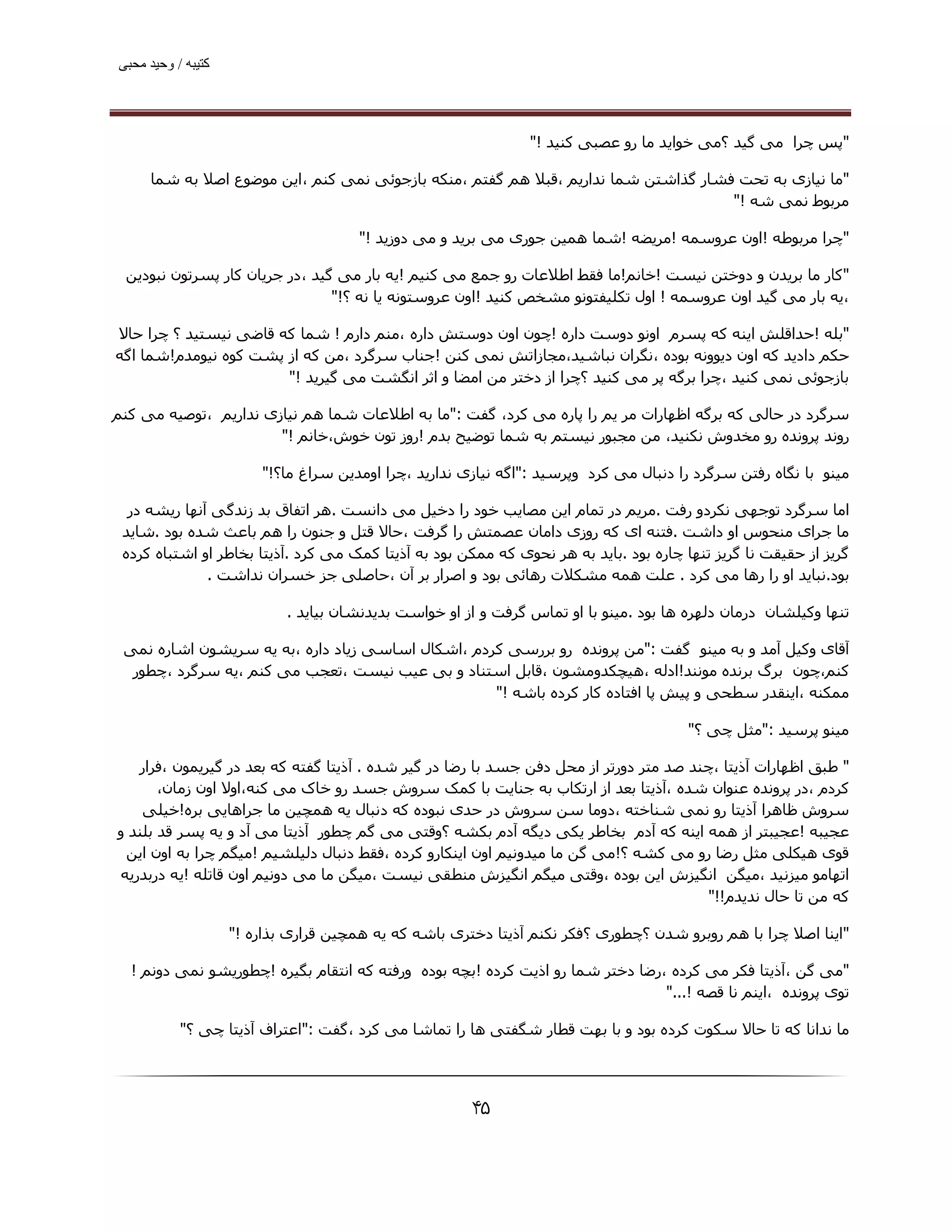 ‫ﮐﺘﯿﺒﮫ / وﺣﯿﺪ ﻣﺤﺒﯽ‬




                                                                ‫"ﭘﺲ ﭼﺮا ﻣﯽ ﮔﯿﺪ ؟ﻣﯽ ﺧﻮاﯾﺪ ﻣﺎ رو ﻋﺼﺒﯽ ﮐﻨﯿﺪ !"‬

     ‫"ﻣﺎ ﻧﯿﺎزی ﺑﻪ ﺗﺤﺖ ﻓﺸﺎر ﮔﺬاﺷﺘﻦ ﺷﻤﺎ ﻧﺪارﯾﻢ ،ﻗﺒﻼ ھﻢ ﮔﻔﺘﻢ ،ﻣﻨﮑﻪ ﺑﺎزﺟﻮﺋﯽ ﻧﻤﯽ ﮐﻨﻢ ،اﯾﻦ ﻣﻮﺿﻮع اﺻﻼ ﺑﻪ ﺷﻤﺎ‬
                                                                                    ‫ﻣﺮﺑﻮط ﻧﻤﯽ ﺷﻪ !"‬

                                      ‫"ﭼﺮا ﻣﺮﺑﻮﻃﻪ !اون ﻋﺮوﺳﻤﻪ !ﻣﺮﯾﻀﻪ !ﺷﻤﺎ ھﻤﯿﻦ ﺟﻮری ﻣﯽ ﺑﺮﯾﺪ و ﻣﯽ دوزﯾﺪ !"‬

 ‫"ﮐﺎر ﻣﺎ ﺑﺮﯾﺪن و دوﺧﺘﻦ ﻧﯿﺴﺖ !ﺧﺎﻧﻢ!ﻣﺎ ﻓﻘﻂ اﻃﻼﻋﺎت رو ﺟﻤﻊ ﻣﯽ ﮐﻨﯿﻢ !ﯾﻪ ﺑﺎر ﻣﯽ ﮔﯿﺪ ،در ﺟﺮﯾﺎن ﮐﺎر ﭘﺴﺮﺗﻮن ﻧﺒﻮدﯾﻦ‬
                                ‫،ﯾﻪ ﺑﺎر ﻣﯽ ﮔﯿﺪ اون ﻋﺮوﺳﻤﻪ ! اول ﺗﮑﻠﯿﻔﺘﻮﻧﻮ ﻣﺸﺨﺺ ﮐﻨﯿﺪ !اون ﻋﺮوﺳﺘﻮﻧﻪ ﯾﺎ ﻧﻪ ؟!"‬

‫"ﺑﻠﻪ !ﺣﺪاﻗﻠﺶ اﯾﻨﻪ ﮐﻪ ﭘﺴﺮم اوﻧﻮ دوﺳﺖ داره !ﭼﻮن اون دوﺳﺘﺶ داره ،ﻣﻨﻢ دارم ! ﺷﻤﺎ ﮐﻪ ﻗﺎﺿﯽ ﻧﯿﺴﺘﯿﺪ ؟ ﭼﺮا ﺣﺎﻻ‬
‫ﺣﮑﻢ دادﯾﺪ ﮐﻪ اون دﯾﻮوﻧﻪ ﺑﻮده ،ﻧﮕﺮان ﻧﺒﺎﺷﯿﺪ،ﻣﺠﺎزاﺗﺶ ﻧﻤﯽ ﮐﻨﻦ !ﺟﻨﺎب ﺳﺮﮔﺮد ،ﻣﻦ ﮐﻪ از ﭘﺸﺖ ﮐﻮه ﻧﯿﻮﻣﺪم!ﺷﻤﺎ اﮔﻪ‬
                       ‫ﺑﺎزﺟﻮﺋﯽ ﻧﻤﯽ ﮐﻨﯿﺪ ،ﭼﺮا ﺑﺮﮔﻪ ﭘﺮ ﻣﯽ ﮐﻨﯿﺪ ؟ﭼﺮا از دﺧﺘﺮ ﻣﻦ اﻣﻀﺎ و اﺛﺮ اﻧﮕﺸﺖ ﻣﯽ ﮔﯿﺮﯾﺪ !"‬

‫ﺳﺮﮔﺮد در ﺣﺎﻟﯽ ﮐﻪ ﺑﺮﮔﻪ اﻇﮫﺎرات ﻣﺮ ﯾﻢ را ﭘﺎره ﻣﯽ ﮐﺮد، ﮔﻔﺖ :"ﻣﺎ ﺑﻪ اﻃﻼﻋﺎت ﺷﻤﺎ ھﻢ ﻧﯿﺎزی ﻧﺪارﯾﻢ ،ﺗﻮﺻﯿﻪ ﻣﯽ ﮐﻨﻢ‬
                       ‫روﻧﺪ ﭘﺮوﻧﺪه رو ﻣﺨﺪوش ﻧﮑﻨﯿﺪ، ﻣﻦ ﻣﺠﺒﻮر ﻧﯿﺴﺘﻢ ﺑﻪ ﺷﻤﺎ ﺗﻮﺿﯿﺢ ﺑﺪم !روز ﺗﻮن ﺧﻮش،ﺧﺎﻧﻢ !"‬

                        ‫ﻣﯿﻨﻮ ﺑﺎ ﻧﮕﺎه رﻓﺘﻦ ﺳﺮﮔﺮد را دﻧﺒﺎل ﻣﯽ ﮐﺮد وﭘﺮﺳﯿﺪ :"اﮔﻪ ﻧﯿﺎزی ﻧﺪارﯾﺪ ،ﭼﺮا اوﻣﺪﯾﻦ ﺳﺮاغ ﻣﺎ؟!"‬

  ‫اﻣﺎ ﺳﺮﮔﺮد ﺗﻮﺟﮫﯽ ﻧﮑﺮدو رﻓﺖ .ﻣﺮﯾﻢ در ﺗﻤﺎم اﯾﻦ ﻣﺼﺎﯾﺐ ﺧﻮد را دﺧﯿﻞ ﻣﯽ داﻧﺴﺖ .ھﺮ اﺗﻔﺎق ﺑﺪ زﻧﺪﮔﯽ آﻧﮫﺎ رﯾﺸﻪ در‬
 ‫ﻣﺎ ﺟﺮای ﻣﻨﺤﻮس او داﺷﺖ .ﻓﺘﻨﻪ ای ﮐﻪ روزی داﻣﺎن ﻋﺼﻤﺘﺶ را ﮔﺮﻓﺖ ،ﺣﺎﻻ ﻗﺘﻞ و ﺟﻨﻮن را ھﻢ ﺑﺎﻋﺚ ﺷﺪه ﺑﻮد .ﺷﺎﯾﺪ‬
 ‫ﮔﺮﯾﺰ از ﺣﻘﯿﻘﺖ ﻧﺎ ﮔﺮﯾﺰ ﺗﻨﮫﺎ ﭼﺎره ﺑﻮد .ﺑﺎﯾﺪ ﺑﻪ ھﺮ ﻧﺤﻮی ﮐﻪ ﻣﻤﮑﻦ ﺑﻮد ﺑﻪ آذﯾﺘﺎ ﮐﻤﮏ ﻣﯽ ﮐﺮد .آذﯾﺘﺎ ﺑﺨﺎﻃﺮ او اﺷﺘﺒﺎه ﮐﺮده‬
              ‫ﺑﻮد.ﻧﺒﺎﯾﺪ او را رھﺎ ﻣﯽ ﮐﺮد . ﻋﻠﺖ ھﻤﻪ ﻣﺸﮑﻼت رھﺎﺋﯽ ﺑﻮد و اﺻﺮار ﺑﺮ آن ،ﺣﺎﺻﻠﯽ ﺟﺰ ﺧﺴﺮان ﻧﺪاﺷﺖ .‬

                            ‫ﺗﻨﮫﺎ وﮐﯿﻠﺸﺎن درﻣﺎن دﻟﮫﺮه ھﺎ ﺑﻮد .ﻣﯿﻨﻮ ﺑﺎ او ﺗﻤﺎس ﮔﺮﻓﺖ و از او ﺧﻮاﺳﺖ ﺑﺪﯾﺪﻧﺸﺎن ﺑﯿﺎﯾﺪ .‬

 ‫آﻗﺎی وﮐﯿﻞ آﻣﺪ و ﺑﻪ ﻣﯿﻨﻮ ﮔﻔﺖ :"ﻣﻦ ﭘﺮوﻧﺪه رو ﺑﺮرﺳﯽ ﮐﺮدم ،اﺷﮑﺎل اﺳﺎﺳﯽ زﯾﺎد داره ،ﺑﻪ ﯾﻪ ﺳﺮﯾﺸﻮن اﺷﺎره ﻧﻤﯽ‬
  ‫ﮐﻨﻢ،ﭼﻮن ﺑﺮگ ﺑﺮﻧﺪه ﻣﻮﻧﻨﺪ!ادﻟﻪ ،ھﯿﭽﮑﺪوﻣﺸﻮن ،ﻗﺎﺑﻞ اﺳﺘﻨﺎد و ﺑﯽ ﻋﯿﺐ ﻧﯿﺴﺖ ،ﺗﻌﺠﺐ ﻣﯽ ﮐﻨﻢ ،ﯾﻪ ﺳﺮﮔﺮد ،ﭼﻄﻮر‬
                                                   ‫ﻣﻤﮑﻨﻪ ،اﯾﻨﻘﺪر ﺳﻄﺤﯽ و ﭘﯿﺶ ﭘﺎ اﻓﺘﺎده ﮐﺎر ﮐﺮده ﺑﺎﺷﻪ !"‬

                                                                                        ‫ﻣﯿﻨﻮ ﭘﺮﺳﯿﺪ :"ﻣﺜﻞ ﭼﯽ ؟"‬

   ‫" ﻃﺒﻖ اﻇﮫﺎرات آذﯾﺘﺎ ،ﭼﻨﺪ ﺻﺪ ﻣﺘﺮ دورﺗﺮ از ﻣﺤﻞ دﻓﻦ ﺟﺴﺪ ﺑﺎ رﺿﺎ در ﮔﯿﺮ ﺷﺪه . آذﯾﺘﺎ ﮔﻔﺘﻪ ﮐﻪ ﺑﻌﺪ در ﮔﯿﺮﯾﻤﻮن ،ﻓﺮار‬
       ‫ﮐﺮدم ،در ﭘﺮوﻧﺪه ﻋﻨﻮان ﺷﺪه ،آذﯾﺘﺎ ﺑﻌﺪ از ارﺗﮑﺎب ﺑﻪ ﺟﻨﺎﯾﺖ ﺑﺎ ﮐﻤﮏ ﺳﺮوش ﺟﺴﺪ رو ﺧﺎک ﻣﯽ ﮐﻨﻪ،اوﻻ اون زﻣﺎن،‬
    ‫ﺳﺮوش ﻇﺎھﺮا آذﯾﺘﺎ رو ﻧﻤﯽ ﺷﻨﺎﺧﺘﻪ ،دوﻣﺎ ﺳﻦ ﺳﺮوش در ﺣﺪی ﻧﺒﻮده ﮐﻪ دﻧﺒﺎل ﯾﻪ ھﻤﭽﯿﻦ ﻣﺎ ﺟﺮاھﺎﯾﯽ ﺑﺮه!ﺧﯿﻠﯽ‬
‫ﻋﺠﯿﺒﻪ !ﻋﺠﯿﺒﺘﺮ از ھﻤﻪ اﯾﻨﻪ ﮐﻪ آدم ﺑﺨﺎﻃﺮ ﯾﮑﯽ دﯾﮕﻪ آدم ﺑﮑﺸﻪ ؟وﻗﺘﯽ ﻣﯽ ﮔﻢ ﭼﻄﻮر آذﯾﺘﺎ ﻣﯽ آد و ﯾﻪ ﭘﺴﺮ ﻗﺪ ﺑﻠﻨﺪ و‬
 ‫ﻗﻮی ھﯿﮑﻠﯽ ﻣﺜﻞ رﺿﺎ رو ﻣﯽ ﮐﺸﻪ ؟!ﻣﯽ ﮔﻦ ﻣﺎ ﻣﯿﺪوﻧﯿﻢ اون اﯾﻨﮑﺎرو ﮐﺮده ،ﻓﻘﻂ دﻧﺒﺎل دﻟﯿﻠﺸﯿﻢ !ﻣﯿﮕﻢ ﭼﺮا ﺑﻪ اون اﯾﻦ‬
‫اﺗﮫﺎﻣﻮ ﻣﯿﺰﻧﯿﺪ ،ﻣﯿﮕﻦ اﻧﮕﯿﺰش اﯾﻦ ﺑﻮده ،وﻗﺘﯽ ﻣﯿﮕﻢ اﻧﮕﯿﺰش ﻣﻨﻄﻘﯽ ﻧﯿﺴﺖ ،ﻣﯿﮕﻦ ﻣﺎ ﻣﯽ دوﻧﯿﻢ اون ﻗﺎﺗﻠﻪ !ﯾﻪ درﺑﺪرﯾﻪ‬
                                                                                        ‫ﮐﻪ ﻣﻦ ﺗﺎ ﺣﺎل ﻧﺪﯾﺪم!!"‬

                    ‫"اﯾﻨﺎ اﺻﻼ ﭼﺮا ﺑﺎ ھﻢ روﺑﺮو ﺷﺪن ؟ﭼﻄﻮری ؟ﻓﮑﺮ ﻧﮑﻨﻢ آذﯾﺘﺎ دﺧﺘﺮی ﺑﺎﺷﻪ ﮐﻪ ﯾﻪ ھﻤﭽﯿﻦ ﻗﺮاری ﺑﺬاره !"‬

  ‫"ﻣﯽ ﮔﻦ ،آذﯾﺘﺎ ﻓﮑﺮ ﻣﯽ ﮐﺮده ،رﺿﺎ دﺧﺘﺮ ﺷﻤﺎ رو اذﯾﺖ ﮐﺮده !ﺑﭽﻪ ﺑﻮده ورﻓﺘﻪ ﮐﻪ اﻧﺘﻘﺎم ﺑﮕﯿﺮه !ﭼﻄﻮرﯾﺸﻮ ﻧﻤﯽ دوﻧﻢ !‬
                                                                                ‫ﺗﻮی ﭘﺮوﻧﺪه ،اﯾﻨﻢ ﻧﺎ ﻗﺼﻪ !..."‬

           ‫ﻣﺎ ﻧﺪاﻧﺎ ﮐﻪ ﺗﺎ ﺣﺎﻻ ﺳﮑﻮت ﮐﺮده ﺑﻮد و ﺑﺎ ﺑﮫﺖ ﻗﻄﺎر ﺷﮕﻔﺘﯽ ھﺎ را ﺗﻤﺎﺷﺎ ﻣﯽ ﮐﺮد ،ﮔﻔﺖ :"اﻋﺘﺮاف آذﯾﺘﺎ ﭼﯽ ؟"‬




                                                       ‫۵۴‬
 