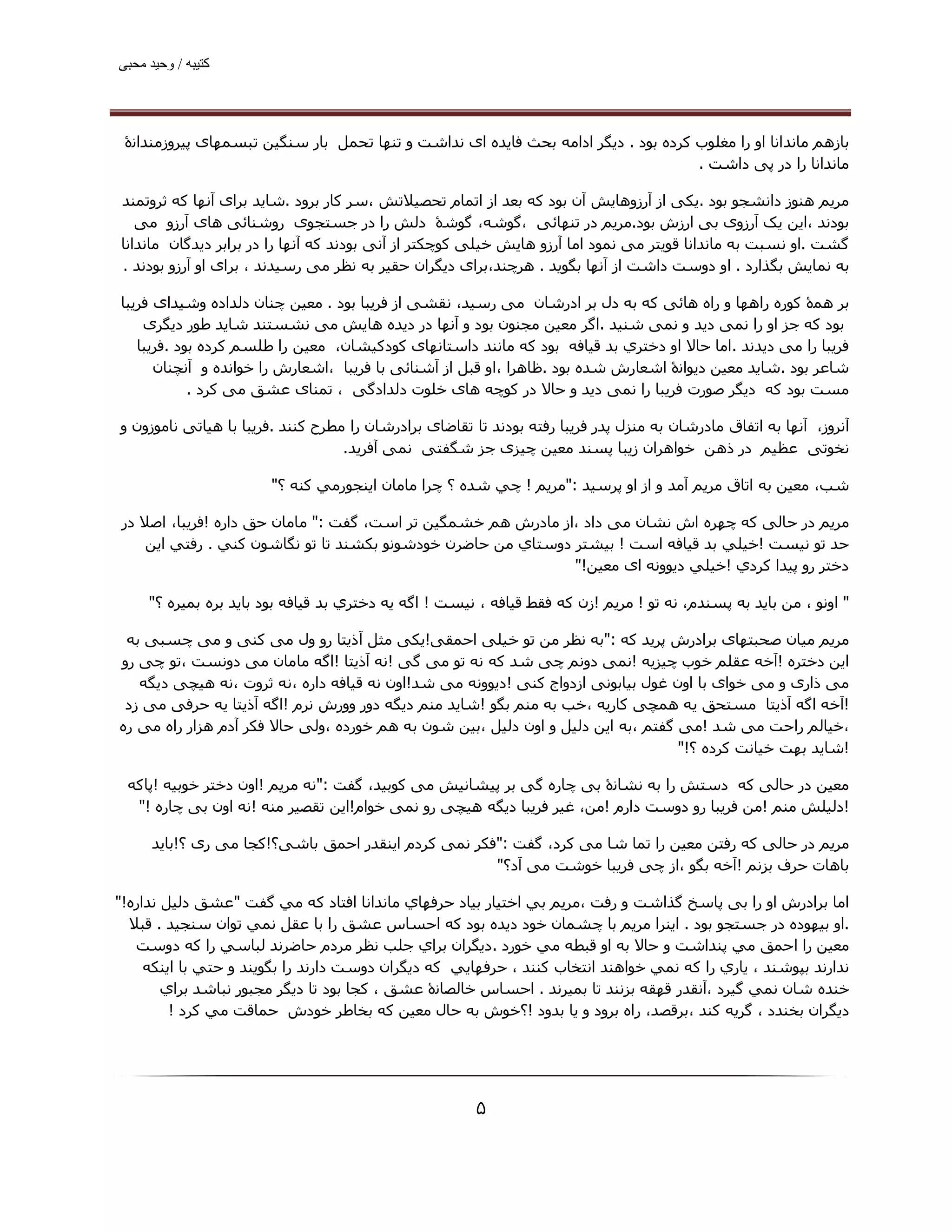 ‫ﮐﺘﯿﺒﮫ / وﺣﯿﺪ ﻣﺤﺒﯽ‬




 ‫ﺑﺎزھﻢ ﻣﺎﻧﺪاﻧﺎ او را ﻣﻐﻠﻮب ﮐﺮده ﺑﻮد . دﯾﮕﺮ اداﻣﻪ ﺑﺤﺚ ﻓﺎﯾﺪه ای ﻧﺪاﺷﺖ و ﺗﻨﮫﺎ ﺗﺤﻤﻞ ﺑﺎر ﺳﻨﮕﯿﻦ ﺗﺒﺴﻤﮫﺎی ﭘﯿﺮوزﻣﻨﺪاﻧۀ‬
                                                                                    ‫ﻣﺎﻧﺪاﻧﺎ را در ﭘﯽ داﺷﺖ .‬

‫ﻣﺮﯾﻢ ھﻨﻮز داﻧﺸﺠﻮ ﺑﻮد .ﯾﮑﯽ از آرزوھﺎﯾﺶ آن ﺑﻮد ﮐﻪ ﺑﻌﺪ از اﺗﻤﺎم ﺗﺤﺼﯿﻼﺗﺶ ،ﺳﺮ ﮐﺎر ﺑﺮود .ﺷﺎﯾﺪ ﺑﺮای آﻧﮫﺎ ﮐﻪ ﺛﺮوﺗﻤﻨﺪ‬
   ‫ﺑﻮدﻧﺪ ،اﯾﻦ ﯾﮏ آرزوی ﺑﯽ ارزش ﺑﻮد.ﻣﺮﯾﻢ در ﺗﻨﮫﺎﺋﯽ ،ﮔﻮﺷﻪ، ﮔﻮﺷۀ دﻟﺶ را در ﺟﺴﺘﺠﻮی روﺷﻨﺎﺋﯽ ھﺎی آرزو ﻣﯽ‬
‫ﮔﺸﺖ .او ﻧﺴﺒﺖ ﺑﻪ ﻣﺎﻧﺪاﻧﺎ ﻗﻮﯾﺘﺮ ﻣﯽ ﻧﻤﻮد اﻣﺎ آرزو ھﺎﯾﺶ ﺧﯿﻠﯽ ﮐﻮﭼﮑﺘﺮ از آﻧﯽ ﺑﻮدﻧﺪ ﮐﻪ آﻧﮫﺎ را در ﺑﺮاﺑﺮ دﯾﺪﮔﺎن ﻣﺎﻧﺪاﻧﺎ‬
‫ﺑﻪ ﻧﻤﺎﯾﺶ ﺑﮕﺬارد . او دوﺳﺖ داﺷﺖ از آﻧﮫﺎ ﺑﮕﻮﯾﺪ . ھﺮﭼﻨﺪ،ﺑﺮای دﯾﮕﺮان ﺣﻘﯿﺮ ﺑﻪ ﻧﻈﺮ ﻣﯽ رﺳﯿﺪﻧﺪ ، ﺑﺮای او آرزو ﺑﻮدﻧﺪ .‬

‫ﺑﺮ ھﻤۀ ﮐﻮره راھﮫﺎ و راه ھﺎﺋﯽ ﮐﻪ ﺑﻪ دل ﺑﺮ ادرﺷﺎن ﻣﯽ رﺳﯿﺪ، ﻧﻘﺸﯽ از ﻓﺮﯾﺒﺎ ﺑﻮد . ﻣﻌﯿﻦ ﭼﻨﺎن دﻟﺪاده وﺷﯿﺪای ﻓﺮﯾﺒﺎ‬
    ‫ﺑﻮد ﮐﻪ ﺟﺰ او را ﻧﻤﯽ دﯾﺪ و ﻧﻤﯽ ﺷﻨﯿﺪ .اﮔﺮ ﻣﻌﯿﻦ ﻣﺠﻨﻮن ﺑﻮد و آﻧﮫﺎ در دﯾﺪه ھﺎﯾﺶ ﻣﯽ ﻧﺸﺴﺘﻨﺪ ﺷﺎﯾﺪ ﻃﻮر دﯾﮕﺮی‬
   ‫ﻓﺮﯾﺒﺎ را ﻣﯽ دﯾﺪﻧﺪ .اﻣﺎ ﺣﺎﻻ او دﺧﺘﺮي ﺑﺪ ﻗﯿﺎﻓﻪ ﺑﻮد ﮐﻪ ﻣﺎﻧﻨﺪ داﺳﺘﺎﻧﮫﺎی ﮐﻮدﮐﯿﺸﺎن، ﻣﻌﯿﻦ را ﻃﻠﺴﻢ ﮐﺮده ﺑﻮد .ﻓﺮﯾﺒﺎ‬
      ‫ﺷﺎﻋﺮ ﺑﻮد .ﺷﺎﻳﺪ ﻣﻌﯿﻦ دﯾﻮاﻧۀ اﺷﻌﺎرش ﺷﺪه ﺑﻮد .ﻇﺎھﺮا ،او ﻗﺒﻞ از آﺷﻨﺎﺋﯽ ﺑﺎ ﻓﺮﯾﺒﺎ ،اﺷﻌﺎرش را ﺧﻮاﻧﺪه و آﻧﭽﻨﺎن‬
            ‫ﻣﺴﺖ ﺑﻮد ﮐﻪ دﯾﮕﺮ ﺻﻮرت ﻓﺮﯾﺒﺎ را ﻧﻤﯽ دﯾﺪ و ﺣﺎﻻ در ﮐﻮﭼﻪ ھﺎی ﺧﻠﻮت دﻟﺪادﮔﯽ ، ﺗﻤﻨﺎی ﻋﺸﻖ ﻣﯽ ﮐﺮد .‬

‫آﻧﺮوز، آﻧﮫﺎ ﺑﻪ اﺗﻔﺎق ﻣﺎدرﺷﺎن ﺑﻪ ﻣﻨﺰل ﭘﺪر ﻓﺮﯾﺒﺎ رﻓﺘﻪ ﺑﻮدﻧﺪ ﺗﺎ ﺗﻘﺎﺿﺎی ﺑﺮادرﺷﺎن را ﻣﻄﺮح ﮐﻨﻨﺪ .ﻓﺮﻳﺒﺎ ﺑﺎ ھﯿﺎﺗﯽ ﻧﺎﻣﻮزون و‬
                                   ‫ﻧﺨﻮﺗﯽ ﻋﻈﯿﻢ در ذھﻦ ﺧﻮاھﺮان زﯾﺒﺎ ﭘﺴﻨﺪ ﻣﻌﯿﻦ ﭼﯿﺰی ﺟﺰ ﺷﮕﻔﺘﯽ ﻧﻤﯽ آﻓﺮﻳﺪ.‬

                        ‫ﺷﺐ، ﻣﻌﯿﻦ ﺑﻪ اﺗﺎق ﻣﺮﻳﻢ آﻣﺪ و از او ﭘﺮﺳﯿﺪ :"ﻣﺮﻳﻢ ! ﭼﻲ ﺷﺪه ؟ ﭼﺮا ﻣﺎﻣﺎن اﻳﻨﺠﻮرﻣﻲ ﻛﻨﻪ ؟"‬

‫ﻣﺮﻳﻢ در ﺣﺎﻟﯽ ﮐﻪ ﭼﮫﺮه اش ﻧﺸﺎن ﻣﯽ داد ،از ﻣﺎدرش ھﻢ ﺧﺸﻤﮕﯿﻦ ﺗﺮ اﺳﺖ، ﮔﻔﺖ :" ﻣﺎﻣﺎن ﺣﻖ داره !ﻓﺮﯾﺒﺎ، اﺻﻼ در‬
    ‫ﺣﺪ ﺗﻮ ﻧﯿﺴﺖ !ﺧﯿﻠﻲ ﺑﺪ ﻗﯿﺎﻓﻪ اﺳﺖ ! ﺑﯿﺸﺘﺮ دوﺳﺘﺎي ﻣﻦ ﺣﺎﺿﺮن ﺧﻮدﺷﻮﻧﻮ ﺑﻜﺸﻨﺪ ﺗﺎ ﺗﻮ ﻧﮕﺎﺷﻮن ﻛﻨﻲ . رﻓﺘﻲ اﻳﻦ‬
                                                              ‫دﺧﺘﺮ رو ﭘﯿﺪا ﻛﺮدي !ﺧﯿﻠﻲ دﯾﻮوﻧﻪ ای ﻣﻌﯿﻦ!"‬

     ‫" اوﻧﻮ ، ﻣﻦ ﺑﺎﻳﺪ ﺑﻪ ﭘﺴﻨﺪم، ﻧﻪ ﺗﻮ ! ﻣﺮﻳﻢ !زن ﮐﻪ ﻓﻘﻂ ﻗﯿﺎﻓﻪ ، ﻧﯿﺴﺖ ! اﮔﻪ ﻳﻪ دﺧﺘﺮي ﺑﺪ ﻗﯿﺎﻓﻪ ﺑﻮد ﺑﺎﻳﺪ ﺑﺮه ﺑﻤﯿﺮه ؟"‬

 ‫ﻣﺮﻳﻢ ﻣﯿﺎن ﺻﺤﺒﺘﮫﺎی ﺑﺮادرش ﭘﺮﯾﺪ ﮐﻪ :"ﺑﻪ ﻧﻈﺮ ﻣﻦ ﺗﻮ ﺧﯿﻠﯽ اﺣﻤﻘﯽ!ﯾﮑﯽ ﻣﺜﻞ آذﯾﺘﺎ رو ول ﻣﯽ ﮐﻨﯽ و ﻣﯽ ﭼﺴﺒﯽ ﺑﻪ‬
‫اﯾﻦ دﺧﺘﺮه !آﺧﻪ ﻋﻘﻠﻢ ﺧﻮب ﭼﯿﺰﯾﻪ !ﻧﻤﯽ دوﻧﻢ ﭼﯽ ﺷﺪ ﮐﻪ ﻧﻪ ﺗﻮ ﻣﯽ ﮔﯽ !ﻧﻪ آذﯾﺘﺎ !اﮔﻪ ﻣﺎﻣﺎن ﻣﯽ دوﻧﺴﺖ ،ﺗﻮ ﭼﯽ رو‬
   ‫ﻣﯽ ذاری و ﻣﯽ ﺧﻮای ﺑﺎ اون ﻏﻮل ﺑﯿﺎﺑﻮﻧﯽ ازدواج ﮐﻨﯽ !دﯾﻮوﻧﻪ ﻣﯽ ﺷﺪ!اون ﻧﻪ ﻗﯿﺎﻓﻪ داره ،ﻧﻪ ﺛﺮوت ،ﻧﻪ ھﯿﭽﯽ دﯾﮕﻪ‬
 ‫!آﺧﻪ اﮔﻪ آذﯾﺘﺎ ﻣﺴﺘﺤﻖ ﯾﻪ ھﻤﭽﯽ ﮐﺎرﯾﻪ ،ﺧﺐ ﺑﻪ ﻣﻨﻢ ﺑﮕﻮ !ﺷﺎﯾﺪ ﻣﻨﻢ دﯾﮕﻪ دور وورش ﻧﺮم !اﮔﻪ آذﯾﺘﺎ ﯾﻪ ﺣﺮﻓﯽ ﻣﯽ زد‬
‫،ﺧﯿﺎﻟﻢ راﺣﺖ ﻣﯽ ﺷﺪ !ﻣﯽ ﮔﻔﺘﻢ ،ﺑﻪ اﯾﻦ دﻟﯿﻞ و اون دﻟﯿﻞ ،ﺑﯿﻦ ﺷﻮن ﺑﻪ ھﻢ ﺧﻮرده ،وﻟﯽ ﺣﺎﻻ ﻓﮑﺮ آدم ھﺰار راه ﻣﯽ ره‬
                                                                                  ‫!ﺷﺎﯾﺪ ﺑﮫﺖ ﺧﯿﺎﻧﺖ ﮐﺮده ؟!"‬

 ‫ﻣﻌﯿﻦ در ﺣﺎﻟﯽ ﮐﻪ دﺳﺘﺶ را ﺑﻪ ﻧﺸﺎﻧۀ ﺑﯽ ﭼﺎره ﮔﯽ ﺑﺮ ﭘﯿﺸﺎﻧﯿﺶ ﻣﯽ ﮐﻮﺑﯿﺪ، ﮔﻔﺖ :"ﻧﻪ ﻣﺮﯾﻢ !اون دﺧﺘﺮ ﺧﻮﺑﯿﻪ !ﭘﺎﮐﻪ‬
  ‫!دﻟﯿﻠﺶ ﻣﻨﻢ !ﻣﻦ ﻓﺮﯾﺒﺎ رو دوﺳﺖ دارم !ﻣﻦ، ﻏﯿﺮ ﻓﺮﯾﺒﺎ دﯾﮕﻪ ھﯿﭽﯽ رو ﻧﻤﯽ ﺧﻮام!اﯾﻦ ﺗﻘﺼﯿﺮ ﻣﻨﻪ !ﻧﻪ اون ﺑﯽ ﭼﺎره !"‬

      ‫ﻣﺮﻳﻢ در ﺣﺎﻟﯽ ﮐﻪ رﻓﺘﻦ ﻣﻌﯿﻦ را ﺗﻤﺎ ﺷﺎ ﻣﯽ ﮐﺮد، ﮔﻔﺖ :"ﻓﮑﺮ ﻧﻤﯽ ﮐﺮدم اﯾﻨﻘﺪر اﺣﻤﻖ ﺑﺎﺷﯽ؟!ﮐﺠﺎ ﻣﯽ ری ؟!ﺑﺎﯾﺪ‬
                                                     ‫ﺑﺎھﺎت ﺣﺮف ﺑﺰﻧﻢ !آﺧﻪ ﺑﮕﻮ ،از ﭼﯽ ﻓﺮﯾﺒﺎ ﺧﻮﺷﺖ ﻣﯽ آد؟"‬

‫اﻣﺎ ﺑﺮادرش او را ﺑﯽ ﭘﺎﺳﺦ ﮔﺬاﺷﺖ و رﻓﺖ ،ﻣﺮﯾﻢ ﺑﻲ اﺧﺘﯿﺎر ﺑﯿﺎد ﺣﺮﻓﮫﺎي ﻣﺎﻧﺪاﻧﺎ اﻓﺘﺎد ﻛﻪ ﻣﻲ ﮔﻔﺖ "ﻋﺸﻖ دﻟﯿﻞ ﻧﺪاره!"‬
  ‫.او ﺑﯿﮫﻮده در ﺟﺴﺘﺠﻮ ﺑﻮد . اﻳﻨﺮا ﻣﺮﻳﻢ ﺑﺎ ﭼﺸﻤﺎن ﺧﻮد دﻳﺪه ﺑﻮد ﻛﻪ اﺣﺴﺎس ﻋﺸﻖ را ﺑﺎ ﻋﻘﻞ ﻧﻤﻲ ﺗﻮان ﺳﻨﺠﯿﺪ . ﻗﺒﻼ‬
   ‫ﻣﻌﯿﻦ را اﺣﻤﻖ ﻣﻲ ﭘﻨﺪاﺷﺖ و ﺣﺎﻻ ﺑﻪ او ﻗﺒﻄﻪ ﻣﻲ ﺧﻮرد .دﻳﮕﺮان ﺑﺮاي ﺟﻠﺐ ﻧﻈﺮ ﻣﺮدم ﺣﺎﺿﺮﻧﺪ ﻟﺒﺎﺳﻲ را ﻛﻪ دوﺳﺖ‬
     ‫ﻧﺪارﻧﺪ ﺑﭙﻮﺷﻨﺪ ، ﻳﺎري را ﻛﻪ ﻧﻤﻲ ﺧﻮاھﻨﺪ اﻧﺘﺨﺎب ﻛﻨﻨﺪ ، ﺣﺮﻓﮫﺎﻳﻲ ﻛﻪ دﻳﮕﺮان دوﺳﺖ دارﻧﺪ را ﺑﮕﻮﻳﻨﺪ و ﺣﺘﻲ ﺑﺎ اﻳﻨﻜﻪ‬
        ‫ﺧﻨﺪه ﺷﺎن ﻧﻤﻲ ﮔﯿﺮد ،آﻧﻘﺪر ﻗﮫﻘﻪ ﺑﺰﻧﻨﺪ ﺗﺎ ﺑﻤﯿﺮﻧﺪ . اﺣﺴﺎس ﺧﺎﻟﺼﺎﻧۀ ﻋﺸﻖ ، ﻛﺠﺎ ﺑﻮد ﺗﺎ دﻳﮕﺮ ﻣﺠﺒﻮر ﻧﺒﺎﺷﺪ ﺑﺮاي‬
         ‫دﻳﮕﺮان ﺑﺨﻨﺪد ، ﮔﺮﻳﻪ ﻛﻨﺪ ،ﺑﺮﻗﺼﺪ، راه ﺑﺮود و ﻳﺎ ﺑﺪود !؟ﺧﻮش ﺑﻪ ﺣﺎل ﻣﻌﯿﻦ ﻛﻪ ﺑﺨﺎﻃﺮ ﺧﻮدش ﺣﻤﺎﻗﺖ ﻣﻲ ﻛﺮد !‬




                                                        ‫۵‬
 