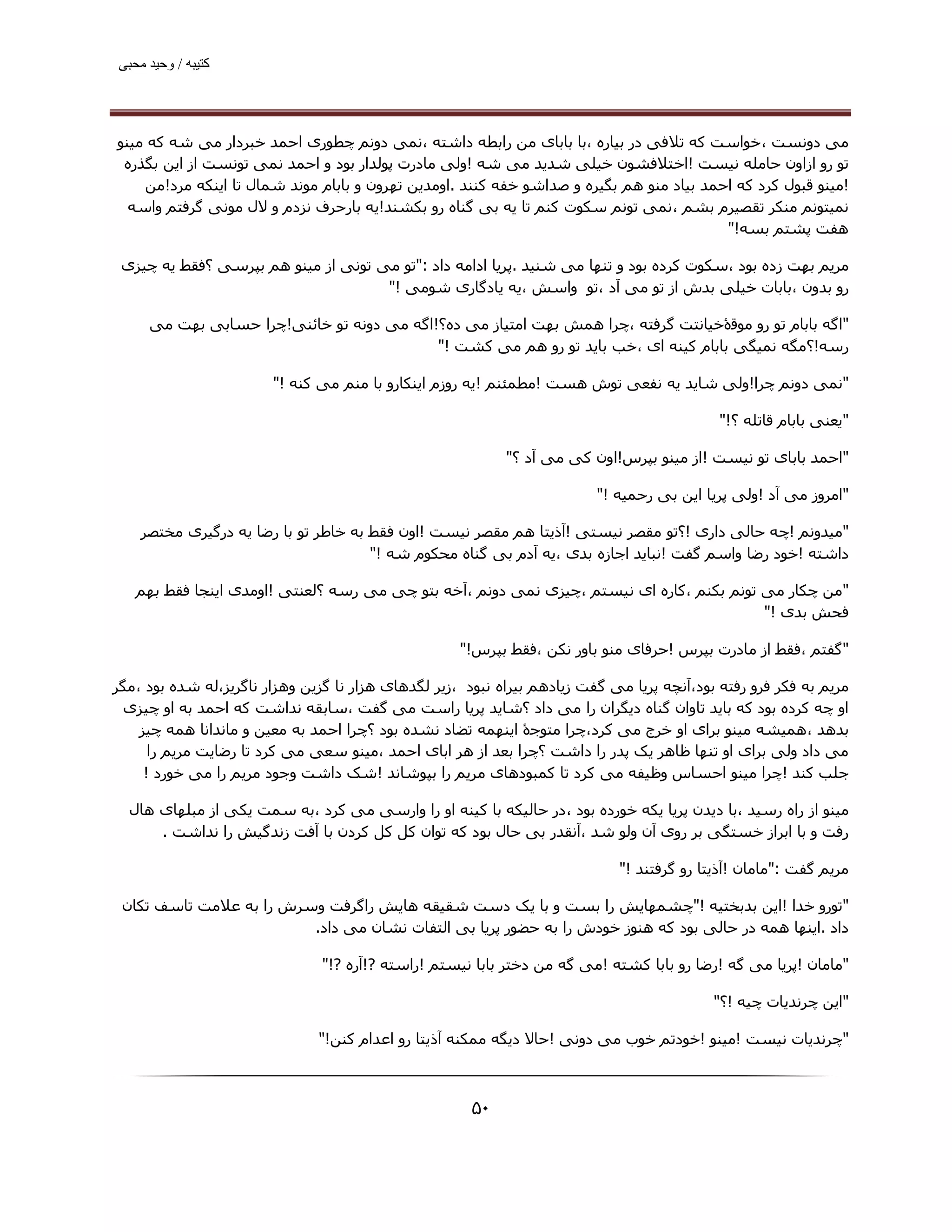 ‫ﮐﺘﯿﺒﮫ / وﺣﯿﺪ ﻣﺤﺒﯽ‬




‫ﻣﯽ دوﻧﺴﺖ ،ﺧﻮاﺳﺖ ﮐﻪ ﺗﻼﻓﯽ در ﺑﯿﺎره ،ﺑﺎ ﺑﺎﺑﺎی ﻣﻦ راﺑﻄﻪ داﺷﺘﻪ ،ﻧﻤﯽ دوﻧﻢ ﭼﻄﻮری اﺣﻤﺪ ﺧﺒﺮدار ﻣﯽ ﺷﻪ ﮐﻪ ﻣﯿﻨﻮ‬
 ‫ﺗﻮ رو ازاون ﺣﺎﻣﻠﻪ ﻧﯿﺴﺖ !اﺧﺘﻼﻓﺸﻮن ﺧﯿﻠﯽ ﺷﺪﯾﺪ ﻣﯽ ﺷﻪ !وﻟﯽ ﻣﺎدرت ﭘﻮﻟﺪار ﺑﻮد و اﺣﻤﺪ ﻧﻤﯽ ﺗﻮﻧﺴﺖ از اﯾﻦ ﺑﮕﺬره‬
    ‫!ﻣﯿﻨﻮ ﻗﺒﻮل ﮐﺮد ﮐﻪ اﺣﻤﺪ ﺑﯿﺎد ﻣﻨﻮ ھﻢ ﺑﮕﯿﺮه و ﺻﺪاﺷﻮ ﺧﻔﻪ ﮐﻨﻨﺪ .اوﻣﺪﯾﻦ ﺗﮫﺮون و ﺑﺎﺑﺎم ﻣﻮﻧﺪ ﺷﻤﺎل ﺗﺎ اﯾﻨﮑﻪ ﻣﺮد!ﻣﻦ‬
  ‫ﻧﻤﯿﺘﻮﻧﻢ ﻣﻨﮑﺮ ﺗﻘﺼﯿﺮم ﺑﺸﻢ ،ﻧﻤﯽ ﺗﻮﻧﻢ ﺳﮑﻮت ﮐﻨﻢ ﺗﺎ ﯾﻪ ﺑﯽ ﮔﻨﺎه رو ﺑﮑﺸﻨﺪ!ﯾﻪ ﺑﺎرﺣﺮف ﻧﺰدم و ﻻل ﻣﻮﻧﯽ ﮔﺮﻓﺘﻢ واﺳﻪ‬
                                                                                          ‫ھﻔﺖ ﭘﺸﺘﻢ ﺑﺴﻪ!"‬

 ‫ﻣﺮﯾﻢ ﺑﮫﺖ زده ﺑﻮد ،ﺳﮑﻮت ﮐﺮده ﺑﻮد و ﺗﻨﮫﺎ ﻣﯽ ﺷﻨﯿﺪ .ﭘﺮﯾﺎ اداﻣﻪ داد :"ﺗﻮ ﻣﯽ ﺗﻮﻧﯽ از ﻣﯿﻨﻮ ھﻢ ﺑﭙﺮﺳﯽ ؟ﻓﻘﻂ ﯾﻪ ﭼﯿﺰی‬
                                     ‫رو ﺑﺪون ،ﺑﺎﺑﺎت ﺧﯿﻠﯽ ﺑﺪش از ﺗﻮ ﻣﯽ آد ،ﺗﻮ واﺳﺶ ،ﯾﻪ ﯾﺎدﮔﺎری ﺷﻮﻣﯽ !"‬

     ‫"اﮔﻪ ﺑﺎﺑﺎم ﺗﻮ رو ﻣﻮﻗۀﺧﯿﺎﻧﺘﺖ ﮔﺮﻓﺘﻪ ،ﭼﺮا ھﻤﺶ ﺑﮫﺖ اﻣﺘﯿﺎز ﻣﯽ ده؟!اﮔﻪ ﻣﯽ دوﻧﻪ ﺗﻮ ﺧﺎﺋﻨﯽ!ﭼﺮا ﺣﺴﺎﺑﯽ ﺑﮫﺖ ﻣﯽ‬
                                           ‫رﺳﻪ!؟ﻣﮕﻪ ﻧﻤﯿﮕﯽ ﺑﺎﺑﺎم ﮐﯿﻨﻪ ای ،ﺧﺐ ﺑﺎﯾﺪ ﺗﻮ رو ھﻢ ﻣﯽ ﮐﺸﺖ !"‬

                        ‫"ﻧﻤﯽ دوﻧﻢ ﭼﺮا!وﻟﯽ ﺷﺎﯾﺪ ﯾﻪ ﻧﻔﻌﯽ ﺗﻮش ھﺴﺖ !ﻣﻄﻤﺌﻨﻢ !ﯾﻪ روزم اﯾﻨﮑﺎرو ﺑﺎ ﻣﻨﻢ ﻣﯽ ﮐﻨﻪ !"‬

                                                                                             ‫"ﯾﻌﻨﯽ ﺑﺎﺑﺎم ﻗﺎﺗﻠﻪ ؟!"‬

                                                            ‫"اﺣﻤﺪ ﺑﺎﺑﺎی ﺗﻮ ﻧﯿﺴﺖ !از ﻣﯿﻨﻮ ﺑﭙﺮس!اون ﮐﯽ ﻣﯽ آد ؟"‬

                                                                          ‫"اﻣﺮوز ﻣﯽ آد !وﻟﯽ ﭘﺮﯾﺎ اﯾﻦ ﺑﯽ رﺣﻤﯿﻪ !"‬

    ‫"ﻣﯿﺪوﻧﻢ !ﭼﻪ ﺣﺎﻟﯽ داری !؟ﺗﻮ ﻣﻘﺼﺮ ﻧﯿﺴﺘﯽ !آذﯾﺘﺎ ھﻢ ﻣﻘﺼﺮ ﻧﯿﺴﺖ !اون ﻓﻘﻂ ﺑﻪ ﺧﺎﻃﺮ ﺗﻮ ﺑﺎ رﺿﺎ ﯾﻪ درﮔﯿﺮی ﻣﺨﺘﺼﺮ‬
                                      ‫داﺷﺘﻪ !ﺧﻮد رﺿﺎ واﺳﻢ ﮔﻔﺖ !ﻧﺒﺎﯾﺪ اﺟﺎزه ﺑﺪی ،ﯾﻪ آدم ﺑﯽ ﮔﻨﺎه ﻣﺤﮑﻮم ﺷﻪ !"‬

   ‫"ﻣﻦ ﭼﮑﺎر ﻣﯽ ﺗﻮﻧﻢ ﺑﮑﻨﻢ ،ﮐﺎره ای ﻧﯿﺴﺘﻢ ،ﭼﯿﺰی ﻧﻤﯽ دوﻧﻢ ،آﺧﻪ ﺑﺘﻮ ﭼﯽ ﻣﯽ رﺳﻪ ؟ﻟﻌﻨﺘﯽ !اوﻣﺪی اﯾﻨﺠﺎ ﻓﻘﻂ ﺑﮫﻢ‬
                                                                                          ‫ﻓﺤﺶ ﺑﺪی !"‬

                                                     ‫"ﮔﻔﺘﻢ ،ﻓﻘﻂ از ﻣﺎدرت ﺑﭙﺮس !ﺣﺮﻓﺎی ﻣﻨﻮ ﺑﺎور ﻧﮑﻦ ،ﻓﻘﻂ ﺑﭙﺮس!"‬

‫ﻣﺮﯾﻢ ﺑﻪ ﻓﮑﺮ ﻓﺮو رﻓﺘﻪ ﺑﻮد،آﻧﭽﻪ ﭘﺮﯾﺎ ﻣﯽ ﮔﻔﺖ زﯾﺎدھﻢ ﺑﯿﺮاه ﻧﺒﻮد ،زﯾﺮ ﻟﮕﺪھﺎی ھﺰار ﻧﺎ ﮔﺰﯾﻦ وھﺰار ﻧﺎﮔﺮﯾﺰ،ﻟﻪ ﺷﺪه ﺑﻮد ،ﻣﮕﺮ‬
 ‫او ﭼﻪ ﮐﺮده ﺑﻮد ﮐﻪ ﺑﺎﯾﺪ ﺗﺎوان ﮔﻨﺎه دﯾﮕﺮان را ﻣﯽ داد ؟ﺷﺎﯾﺪ ﭘﺮﯾﺎ راﺳﺖ ﻣﯽ ﮔﻔﺖ ،ﺳﺎﺑﻘﻪ ﻧﺪاﺷﺖ ﮐﻪ اﺣﻤﺪ ﺑﻪ او ﭼﯿﺰی‬
    ‫ﺑﺪھﺪ ،ھﻤﯿﺸﻪ ﻣﯿﻨﻮ ﺑﺮای او ﺧﺮج ﻣﯽ ﮐﺮد،ﭼﺮا ﻣﺘﻮﺟۀ اﯾﻨﮫﻤﻪ ﺗﻀﺎد ﻧﺸﺪه ﺑﻮد ؟ﭼﺮا اﺣﻤﺪ ﺑﻪ ﻣﻌﯿﻦ و ﻣﺎﻧﺪاﻧﺎ ھﻤﻪ ﭼﯿﺰ‬
      ‫ﻣﯽ داد وﻟﯽ ﺑﺮای او ﺗﻨﮫﺎ ﻇﺎھﺮ ﯾﮏ ﭘﺪر را داﺷﺖ ؟ﭼﺮا ﺑﻌﺪ از ھﺮ اﺑﺎی اﺣﻤﺪ ،ﻣﯿﻨﻮ ﺳﻌﯽ ﻣﯽ ﮐﺮد ﺗﺎ رﺿﺎﯾﺖ ﻣﺮﯾﻢ را‬
     ‫ﺟﻠﺐ ﮐﻨﺪ !ﭼﺮا ﻣﯿﻨﻮ اﺣﺴﺎس وﻇﯿﻔﻪ ﻣﯽ ﮐﺮد ﺗﺎ ﮐﻤﺒﻮدھﺎی ﻣﺮﯾﻢ را ﺑﭙﻮﺷﺎﻧﺪ !ﺷﮏ داﺷﺖ وﺟﻮد ﻣﺮﯾﻢ را ﻣﯽ ﺧﻮرد !‬

  ‫ﻣﯿﻨﻮ از راه رﺳﯿﺪ ،ﺑﺎ دﯾﺪن ﭘﺮﯾﺎ ﯾﮑﻪ ﺧﻮرده ﺑﻮد ،در ﺣﺎﻟﯿﮑﻪ ﺑﺎ ﮐﯿﻨﻪ او را وارﺳﯽ ﻣﯽ ﮐﺮد ،ﺑﻪ ﺳﻤﺖ ﯾﮑﯽ از ﻣﺒﻠﮫﺎی ھﺎل‬
      ‫رﻓﺖ و ﺑﺎ اﺑﺮاز ﺧﺴﺘﮕﯽ ﺑﺮ روی آن وﻟﻮ ﺷﺪ ،آﻧﻘﺪر ﺑﯽ ﺣﺎل ﺑﻮد ﮐﻪ ﺗﻮان ﮐﻞ ﮐﻞ ﮐﺮدن ﺑﺎ آﻓﺖ زﻧﺪﮔﯿﺶ را ﻧﺪاﺷﺖ .‬

                                                                             ‫ﻣﺮﯾﻢ ﮔﻔﺖ :"ﻣﺎﻣﺎن !آذﯾﺘﺎ رو ﮔﺮﻓﺘﻨﺪ !"‬

 ‫"ﺗﻮرو ﺧﺪا !اﯾﻦ ﺑﺪﺑﺨﺘﯿﻪ !"ﭼﺸﻤﮫﺎﯾﺶ را ﺑﺴﺖ و ﺑﺎ ﯾﮏ دﺳﺖ ﺷﻘﯿﻘﻪ ھﺎﯾﺶ راﮔﺮﻓﺖ وﺳﺮش را ﺑﻪ ﻋﻼﻣﺖ ﺗﺎﺳﻒ ﺗﮑﺎن‬
                         ‫داد .اﯾﻨﮫﺎ ھﻤﻪ در ﺣﺎﻟﯽ ﺑﻮد ﮐﻪ ھﻨﻮز ﺧﻮدش را ﺑﻪ ﺣﻀﻮر ﭘﺮﯾﺎ ﺑﯽ اﻟﺘﻔﺎت ﻧﺸﺎن ﻣﯽ داد.‬

                                ‫"ﻣﺎﻣﺎن !ﭘﺮﯾﺎ ﻣﯽ ﮔﻪ !رﺿﺎ رو ﺑﺎﺑﺎ ﮐﺸﺘﻪ !ﻣﯽ ﮔﻪ ﻣﻦ دﺧﺘﺮ ﺑﺎﺑﺎ ﻧﯿﺴﺘﻢ !راﺳﺘﻪ ?!آره ?!"‬

                                                                                            ‫"اﯾﻦ ﭼﺮﻧﺪﯾﺎت ﭼﯿﻪ !؟"‬

                               ‫"ﭼﺮﻧﺪﯾﺎت ﻧﯿﺴﺖ !ﻣﯿﻨﻮ !ﺧﻮدﺗﻢ ﺧﻮب ﻣﯽ دوﻧﯽ !ﺣﺎﻻ دﯾﮕﻪ ﻣﻤﮑﻨﻪ آذﯾﺘﺎ رو اﻋﺪام ﮐﻨﻦ!"‬



                                                       ‫۰۵‬
 