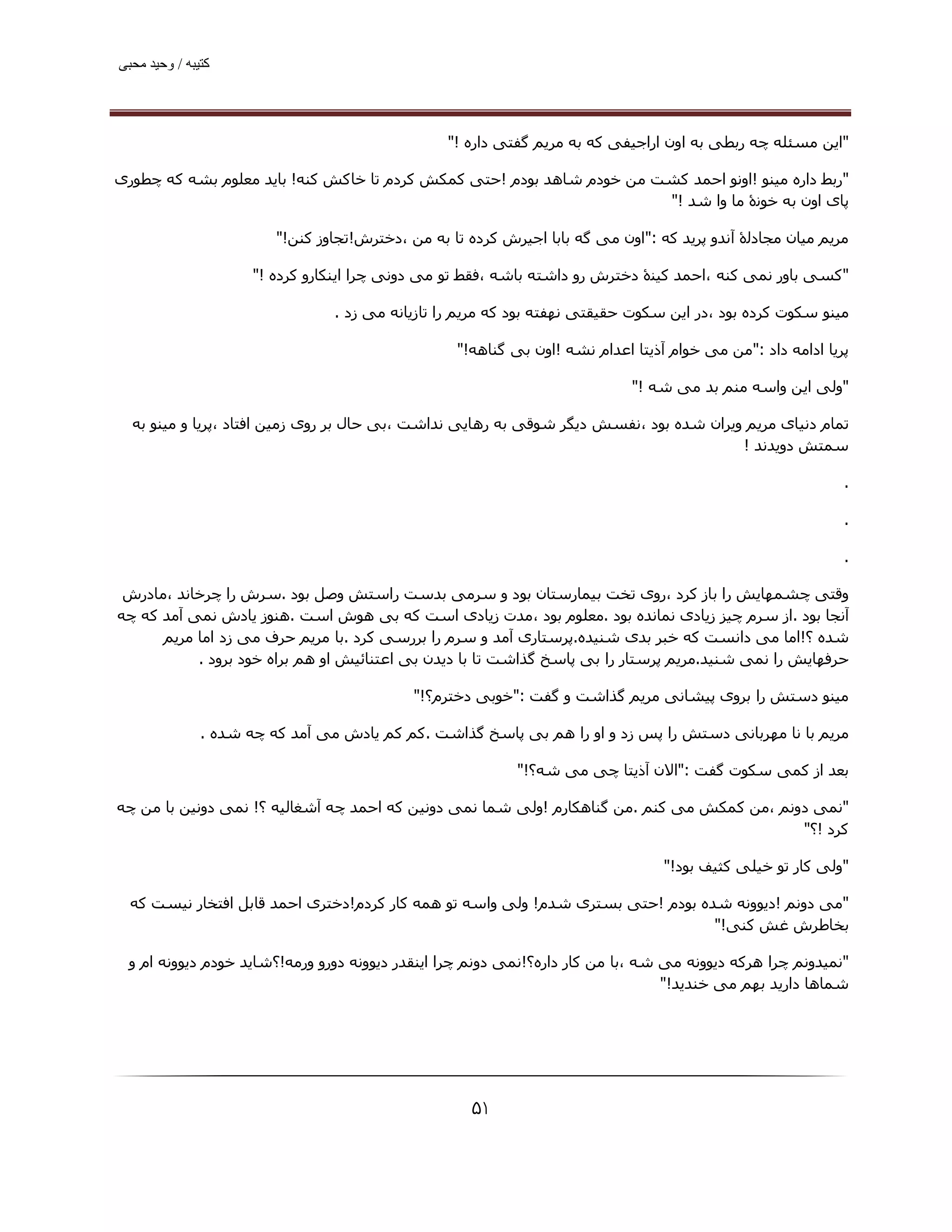 ‫ﮐﺘﯿﺒﮫ / وﺣﯿﺪ ﻣﺤﺒﯽ‬




                                                  ‫"اﯾﻦ ﻣﺴﺌﻠﻪ ﭼﻪ رﺑﻄﯽ ﺑﻪ اون اراﺟﯿﻔﯽ ﮐﻪ ﺑﻪ ﻣﺮﯾﻢ ﮔﻔﺘﯽ داره !"‬

‫"رﺑﻂ داره ﻣﯿﻨﻮ !اوﻧﻮ اﺣﻤﺪ ﮐﺸﺖ ﻣﻦ ﺧﻮدم ﺷﺎھﺪ ﺑﻮدم !ﺣﺘﯽ ﮐﻤﮑﺶ ﮐﺮدم ﺗﺎ ﺧﺎﮐﺶ ﮐﻨﻪ! ﺑﺎﯾﺪ ﻣﻌﻠﻮم ﺑﺸﻪ ﮐﻪ ﭼﻄﻮری‬
                                                                       ‫ﭘﺎی اون ﺑﻪ ﺧﻮﻧۀ ﻣﺎ وا ﺷﺪ !"‬

                         ‫ﻣﺮﯾﻢ ﻣﯿﺎن ﻣﺠﺎدﻟۀ آﻧﺪو ﭘﺮﯾﺪ ﮐﻪ :"اون ﻣﯽ ﮔﻪ ﺑﺎﺑﺎ اﺟﯿﺮش ﮐﺮده ﺗﺎ ﺑﻪ ﻣﻦ ،دﺧﺘﺮش!ﺗﺠﺎوز ﮐﻨﻦ!"‬

                      ‫"ﮐﺴﯽ ﺑﺎور ﻧﻤﯽ ﮐﻨﻪ ،اﺣﻤﺪ ﮐﯿﻨۀ دﺧﺘﺮش رو داﺷﺘﻪ ﺑﺎﺷﻪ ،ﻓﻘﻂ ﺗﻮ ﻣﯽ دوﻧﯽ ﭼﺮا اﯾﻨﮑﺎرو ﮐﺮده !"‬

                                 ‫ﻣﯿﻨﻮ ﺳﮑﻮت ﮐﺮده ﺑﻮد ،در اﯾﻦ ﺳﮑﻮت ﺣﻘﯿﻘﺘﯽ ﻧﮫﻔﺘﻪ ﺑﻮد ﮐﻪ ﻣﺮﯾﻢ را ﺗﺎزﯾﺎﻧﻪ ﻣﯽ زد .‬

                                                   ‫ﭘﺮﯾﺎ اداﻣﻪ داد :"ﻣﻦ ﻣﯽ ﺧﻮام آذﯾﺘﺎ اﻋﺪام ﻧﺸﻪ !اون ﺑﯽ ﮔﻨﺎھﻪ!"‬

                                                                             ‫"وﻟﯽ اﯾﻦ واﺳﻪ ﻣﻨﻢ ﺑﺪ ﻣﯽ ﺷﻪ !"‬

  ‫ﺗﻤﺎم دﻧﯿﺎی ﻣﺮﯾﻢ وﯾﺮان ﺷﺪه ﺑﻮد ،ﻧﻔﺴﺶ دﯾﮕﺮ ﺷﻮﻗﯽ ﺑﻪ رھﺎﯾﯽ ﻧﺪاﺷﺖ ،ﺑﯽ ﺣﺎل ﺑﺮ روی زﻣﯿﻦ اﻓﺘﺎد ،ﭘﺮﯾﺎ و ﻣﯿﻨﻮ ﺑﻪ‬
                                                                                        ‫ﺳﻤﺘﺶ دوﯾﺪﻧﺪ !‬

                                                                                                             ‫.‬

                                                                                                             ‫.‬

                                                                                                             ‫.‬

 ‫وﻗﺘﯽ ﭼﺸﻤﮫﺎﯾﺶ را ﺑﺎز ﮐﺮد ،روی ﺗﺨﺖ ﺑﯿﻤﺎرﺳﺘﺎن ﺑﻮد و ﺳﺮﻣﯽ ﺑﺪﺳﺖ راﺳﺘﺶ وﺻﻞ ﺑﻮد .ﺳﺮش را ﭼﺮﺧﺎﻧﺪ ،ﻣﺎدرش‬
‫آﻧﺠﺎ ﺑﻮد .از ﺳﺮم ﭼﯿﺰ زﯾﺎدی ﻧﻤﺎﻧﺪه ﺑﻮد .ﻣﻌﻠﻮم ﺑﻮد ،ﻣﺪت زﯾﺎدی اﺳﺖ ﮐﻪ ﺑﯽ ھﻮش اﺳﺖ .ھﻨﻮز ﯾﺎدش ﻧﻤﯽ آﻣﺪ ﮐﻪ ﭼﻪ‬
      ‫ﺷﺪه ؟!اﻣﺎ ﻣﯽ داﻧﺴﺖ ﮐﻪ ﺧﺒﺮ ﺑﺪی ﺷﻨﯿﺪه.ﭘﺮﺳﺘﺎری آﻣﺪ و ﺳﺮم را ﺑﺮرﺳﯽ ﮐﺮد .ﺑﺎ ﻣﺮﯾﻢ ﺣﺮف ﻣﯽ زد اﻣﺎ ﻣﺮﯾﻢ‬
           ‫ﺣﺮﻓﮫﺎﯾﺶ را ﻧﻤﯽ ﺷﻨﯿﺪ.ﻣﺮﯾﻢ ﭘﺮﺳﺘﺎر را ﺑﯽ ﭘﺎﺳﺦ ﮔﺬاﺷﺖ ﺗﺎ ﺑﺎ دﯾﺪن ﺑﯽ اﻋﺘﻨﺎﺋﯿﺶ او ھﻢ ﺑﺮاه ﺧﻮد ﺑﺮود .‬

                                             ‫ﻣﯿﻨﻮ دﺳﺘﺶ را ﺑﺮوی ﭘﯿﺸﺎﻧﯽ ﻣﺮﯾﻢ ﮔﺬاﺷﺖ و ﮔﻔﺖ :"ﺧﻮﺑﯽ دﺧﺘﺮم؟!"‬

               ‫ﻣﺮﯾﻢ ﺑﺎ ﻧﺎ ﻣﮫﺮﺑﺎﻧﯽ دﺳﺘﺶ را ﭘﺲ زد و او را ھﻢ ﺑﯽ ﭘﺎﺳﺦ ﮔﺬاﺷﺖ .ﮐﻢ ﮐﻢ ﯾﺎدش ﻣﯽ آﻣﺪ ﮐﻪ ﭼﻪ ﺷﺪه .‬

                                                            ‫ﺑﻌﺪ از ﮐﻤﯽ ﺳﮑﻮت ﮔﻔﺖ :"اﻻن آذﯾﺘﺎ ﭼﯽ ﻣﯽ ﺷﻪ؟!"‬

‫"ﻧﻤﯽ دوﻧﻢ ،ﻣﻦ ﮐﻤﮑﺶ ﻣﯽ ﮐﻨﻢ .ﻣﻦ ﮔﻨﺎھﮑﺎرم !وﻟﯽ ﺷﻤﺎ ﻧﻤﯽ دوﻧﯿﻦ ﮐﻪ اﺣﻤﺪ ﭼﻪ آﺷﻐﺎﻟﯿﻪ ؟! ﻧﻤﯽ دوﻧﯿﻦ ﺑﺎ ﻣﻦ ﭼﻪ‬
                                                                                            ‫ﮐﺮد !؟"‬

                                                                                  ‫"وﻟﯽ ﮐﺎر ﺗﻮ ﺧﯿﻠﯽ ﮐﺜﯿﻒ ﺑﻮد!"‬

  ‫"ﻣﯽ دوﻧﻢ !دﯾﻮوﻧﻪ ﺷﺪه ﺑﻮدم !ﺣﺘﯽ ﺑﺴﺘﺮی ﺷﺪم! وﻟﯽ واﺳﻪ ﺗﻮ ھﻤﻪ ﮐﺎر ﮐﺮدم!دﺧﺘﺮی اﺣﻤﺪ ﻗﺎﺑﻞ اﻓﺘﺨﺎر ﻧﯿﺴﺖ ﮐﻪ‬
                                                                                 ‫ﺑﺨﺎﻃﺮش ﻏﺶ ﮐﻨﯽ!"‬

 ‫"ﻧﻤﯿﺪوﻧﻢ ﭼﺮا ھﺮﮐﻪ دﯾﻮوﻧﻪ ﻣﯽ ﺷﻪ ،ﺑﺎ ﻣﻦ ﮐﺎر داره؟!ﻧﻤﯽ دوﻧﻢ ﭼﺮا اﯾﻨﻘﺪر دﯾﻮوﻧﻪ دورو ورﻣﻪ!؟ﺷﺎﯾﺪ ﺧﻮدم دﯾﻮوﻧﻪ ام و‬
                                                                                 ‫ﺷﻤﺎھﺎ دارﯾﺪ ﺑﮫﻢ ﻣﯽ ﺧﻨﺪﯾﺪ!"‬




                                                      ‫۱۵‬
 