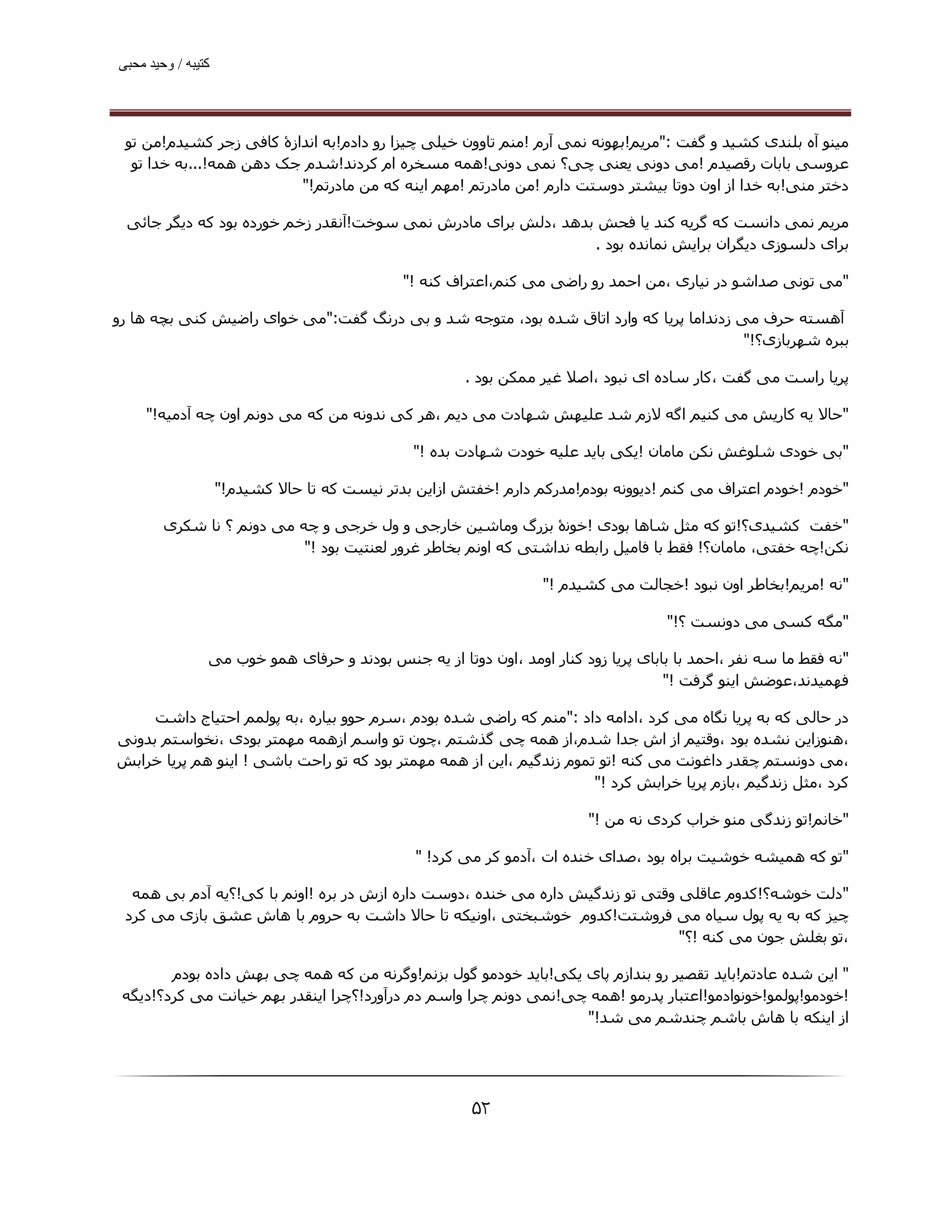 ‫ﮐﺘﯿﺒﮫ / وﺣﯿﺪ ﻣﺤﺒﯽ‬




 ‫ﻣﯿﻨﻮ آه ﺑﻠﻨﺪی ﮐﺸﯿﺪ و ﮔﻔﺖ :"ﻣﺮﯾﻢ!ﺑﮫﻮﻧﻪ ﻧﻤﯽ آرم !ﻣﻨﻢ ﺗﺎوون ﺧﯿﻠﯽ ﭼﯿﺰا رو دادم!ﺑﻪ اﻧﺪازۀ ﮐﺎﻓﯽ زﺟﺮ ﮐﺸﯿﺪم!ﻣﻦ ﺗﻮ‬
  ‫ﻋﺮوﺳﯽ ﺑﺎﺑﺎت رﻗﺼﯿﺪم !ﻣﯽ دوﻧﯽ ﯾﻌﻨﯽ ﭼﯽ؟ ﻧﻤﯽ دوﻧﯽ!ھﻤﻪ ﻣﺴﺨﺮه ام ﮐﺮدﻧﺪ!ﺷﺪم ﺟﮏ دھﻦ ھﻤﻪ!...ﺑﻪ ﺧﺪا ﺗﻮ‬
                         ‫دﺧﺘﺮ ﻣﻨﯽ!ﺑﻪ ﺧﺪا از اون دوﺗﺎ ﺑﯿﺸﺘﺮ دوﺳﺘﺖ دارم !ﻣﻦ ﻣﺎدرﺗﻢ !ﻣﮫﻢ اﯾﻨﻪ ﮐﻪ ﻣﻦ ﻣﺎدرﺗﻢ!"‬

 ‫ﻣﺮﯾﻢ ﻧﻤﯽ داﻧﺴﺖ ﮐﻪ ﮔﺮﯾﻪ ﮐﻨﺪ ﯾﺎ ﻓﺤﺶ ﺑﺪھﺪ ،دﻟﺶ ﺑﺮای ﻣﺎدرش ﻧﻤﯽ ﺳﻮﺧﺖ!آﻧﻘﺪر زﺧﻢ ﺧﻮرده ﺑﻮد ﮐﻪ دﯾﮕﺮ ﺟﺎﺋﯽ‬
                                                               ‫ﺑﺮای دﻟﺴﻮزی دﯾﮕﺮان ﺑﺮاﯾﺶ ﻧﻤﺎﻧﺪه ﺑﻮد .‬

                                              ‫"ﻣﯽ ﺗﻮﻧﯽ ﺻﺪاﺷﻮ در ﻧﯿﺎری ،ﻣﻦ اﺣﻤﺪ رو راﺿﯽ ﻣﯽ ﮐﻨﻢ،اﻋﺘﺮاف ﮐﻨﻪ !"‬

‫آھﺴﺘﻪ ﺣﺮف ﻣﯽ زدﻧﺪاﻣﺎ ﭘﺮﯾﺎ ﮐﻪ وارد اﺗﺎق ﺷﺪه ﺑﻮد، ﻣﺘﻮﺟﻪ ﺷﺪ و ﺑﯽ درﻧﮓ ﮔﻔﺖ:"ﻣﯽ ﺧﻮای راﺿﯿﺶ ﮐﻨﯽ ﺑﭽﻪ ھﺎ رو‬
                                                                                        ‫ﺑﺒﺮه ﺷﮫﺮﺑﺎزی؟!"‬

                                                       ‫ﭘﺮﯾﺎ راﺳﺖ ﻣﯽ ﮔﻔﺖ ،ﮐﺎر ﺳﺎده ای ﻧﺒﻮد ،اﺻﻼ ﻏﯿﺮ ﻣﻤﮑﻦ ﺑﻮد .‬

     ‫"ﺣﺎﻻ ﯾﻪ ﮐﺎرﯾﺶ ﻣﯽ ﮐﻨﯿﻢ اﮔﻪ ﻻزم ﺷﺪ ﻋﻠﯿﮫﺶ ﺷﮫﺎدت ﻣﯽ دﯾﻢ ،ھﺮ ﮐﯽ ﻧﺪوﻧﻪ ﻣﻦ ﮐﻪ ﻣﯽ دوﻧﻢ اون ﭼﻪ آدﻣﯿﻪ!"‬

                                               ‫"ﺑﯽ ﺧﻮدی ﺷﻠﻮﻏﺶ ﻧﮑﻦ ﻣﺎﻣﺎن !ﯾﮑﯽ ﺑﺎﯾﺪ ﻋﻠﯿﻪ ﺧﻮدت ﺷﮫﺎدت ﺑﺪه !"‬

                    ‫"ﺧﻮدم !ﺧﻮدم اﻋﺘﺮاف ﻣﯽ ﮐﻨﻢ !دﯾﻮوﻧﻪ ﺑﻮدم!ﻣﺪرﮐﻢ دارم !ﺧﻔﺘﺶ ازاﯾﻦ ﺑﺪﺗﺮ ﻧﯿﺴﺖ ﮐﻪ ﺗﺎ ﺣﺎﻻ ﮐﺸﯿﺪم!"‬

        ‫"ﺧﻔﺖ ﮐﺸﯿﺪی؟!ﺗﻮ ﮐﻪ ﻣﺜﻞ ﺷﺎھﺎ ﺑﻮدی !ﺧﻮﻧۀ ﺑﺰرگ وﻣﺎﺷﯿﻦ ﺧﺎرﺟﯽ و ول ﺧﺮﺟﯽ و ﭼﻪ ﻣﯽ دوﻧﻢ ؟ ﻧﺎ ﺷﮑﺮی‬
                           ‫ﻧﮑﻦ!ﭼﻪ ﺧﻔﺘﯽ، ﻣﺎﻣﺎن؟! ﻓﻘﻂ ﺑﺎ ﻓﺎﻣﯿﻞ راﺑﻄﻪ ﻧﺪاﺷﺘﯽ ﮐﻪ اوﻧﻢ ﺑﺨﺎﻃﺮ ﻏﺮور ﻟﻌﻨﺘﯿﺖ ﺑﻮد !"‬

                                                                  ‫"ﻧﻪ !ﻣﺮﯾﻢ!ﺑﺨﺎﻃﺮ اون ﻧﺒﻮد !ﺧﺠﺎﻟﺖ ﻣﯽ ﮐﺸﯿﺪم !"‬

                                                                                    ‫"ﻣﮕﻪ ﮐﺴﯽ ﻣﯽ دوﻧﺴﺖ ؟!"‬

                ‫"ﻧﻪ ﻓﻘﻂ ﻣﺎ ﺳﻪ ﻧﻔﺮ ،اﺣﻤﺪ ﺑﺎ ﺑﺎﺑﺎی ﭘﺮﯾﺎ زود ﮐﻨﺎر اوﻣﺪ ،اون دوﺗﺎ از ﯾﻪ ﺟﻨﺲ ﺑﻮدﻧﺪ و ﺣﺮﻓﺎی ھﻤﻮ ﺧﻮب ﻣﯽ‬
                                                                                    ‫ﻓﮫﻤﯿﺪﻧﺪ،ﻋﻮﺿﺶ اﯾﻨﻮ ﮔﺮﻓﺖ !"‬

     ‫در ﺣﺎﻟﯽ ﮐﻪ ﺑﻪ ﭘﺮﯾﺎ ﻧﮕﺎه ﻣﯽ ﮐﺮد ،اداﻣﻪ داد :"ﻣﻨﻢ ﮐﻪ راﺿﯽ ﺷﺪه ﺑﻮدم ،ﺳﺮم ﺣﻮو ﺑﯿﺎره ،ﺑﻪ ﭘﻮﻟﻤﻢ اﺣﺘﯿﺎج داﺷﺖ‬
‫،ھﻨﻮزاﯾﻦ ﻧﺸﺪه ﺑﻮد ،وﻗﺘﯿﻢ از اش ﺟﺪا ﺷﺪم،از ھﻤﻪ ﭼﯽ ﮔﺬﺷﺘﻢ ،ﭼﻮن ﺗﻮ واﺳﻢ ازھﻤﻪ ﻣﮫﻤﺘﺮ ﺑﻮدی ،ﻧﺨﻮاﺳﺘﻢ ﺑﺪوﻧﯽ‬
‫،ﻣﯽ دوﻧﺴﺘﻢ ﭼﻘﺪر داﻏﻮﻧﺖ ﻣﯽ ﮐﻨﻪ !ﺗﻮ ﺗﻤﻮم زﻧﺪﮔﯿﻢ ،اﯾﻦ از ھﻤﻪ ﻣﮫﻤﺘﺮ ﺑﻮد ﮐﻪ ﺗﻮ راﺣﺖ ﺑﺎﺷﯽ ! اﯾﻨﻮ ھﻢ ﭘﺮﯾﺎ ﺧﺮاﺑﺶ‬
                                                                      ‫ﮐﺮد ،ﻣﺜﻞ زﻧﺪﮔﯿﻢ ،ﺑﺎزم ﭘﺮﯾﺎ ﺧﺮاﺑﺶ ﮐﺮد !"‬

                                                                        ‫"ﺧﺎﻧﻢ!ﺗﻮ زﻧﺪﮔﯽ ﻣﻨﻮ ﺧﺮاب ﮐﺮدی ﻧﻪ ﻣﻦ !"‬

                                                ‫"ﺗﻮ ﮐﻪ ھﻤﯿﺸﻪ ﺧﻮﺷﯿﺖ ﺑﺮاه ﺑﻮد ،ﺻﺪای ﺧﻨﺪه ات ،آدﻣﻮ ﮐﺮ ﻣﯽ ﮐﺮد! "‬

  ‫"دﻟﺖ ﺧﻮﺷﻪ؟!ﮐﺪوم ﻋﺎﻗﻠﯽ وﻗﺘﯽ ﺗﻮ زﻧﺪﮔﯿﺶ داره ﻣﯽ ﺧﻨﺪه ،دوﺳﺖ داره ازش در ﺑﺮه !اوﻧﻢ ﺑﺎ ﮐﯽ!؟ﯾﻪ آدم ﺑﯽ ھﻤﻪ‬
 ‫ﭼﯿﺰ ﮐﻪ ﺑﻪ ﯾﻪ ﭘﻮل ﺳﯿﺎه ﻣﯽ ﻓﺮوﺷﺘﺖ!ﮐﺪوم ﺧﻮﺷﺒﺨﺘﯽ ،اوﻧﯿﮑﻪ ﺗﺎ ﺣﺎﻻ داﺷﺖ ﺑﻪ ﺣﺮوم ﺑﺎ ھﺎش ﻋﺸﻖ ﺑﺎزی ﻣﯽ ﮐﺮد‬
                                                                               ‫،ﺗﻮ ﺑﻐﻠﺶ ﺟﻮن ﻣﯽ ﮐﻨﻪ !؟"‬

        ‫" اﯾﻦ ﺷﺪه ﻋﺎدﺗﻢ!ﺑﺎﯾﺪ ﺗﻘﺼﯿﺮ رو ﺑﻨﺪازم ﭘﺎی ﯾﮑﯽ!ﺑﺎﯾﺪ ﺧﻮدﻣﻮ ﮔﻮل ﺑﺰﻧﻢ!وﮔﺮﻧﻪ ﻣﻦ ﮐﻪ ھﻤﻪ ﭼﯽ ﺑﮫﺶ داده ﺑﻮدم‬
 ‫!ﺧﻮدﻣﻮ!ﭘﻮﻟﻤﻮ!ﺧﻮﻧﻮادﻣﻮ!اﻋﺘﺒﺎر ﭘﺪرﻣﻮ !ھﻤﻪ ﭼﯽ!ﻧﻤﯽ دوﻧﻢ ﭼﺮا واﺳﻢ دم درآورد!؟ﭼﺮا اﯾﻨﻘﺪر ﺑﮫﻢ ﺧﯿﺎﻧﺖ ﻣﯽ ﮐﺮد؟!دﯾﮕﻪ‬
                                                                  ‫از اﯾﻨﮑﻪ ﺑﺎ ھﺎش ﺑﺎﺷﻢ ﭼﻨﺪﺷﻢ ﻣﯽ ﺷﺪ!"‬




                                                        ‫۲۵‬
 