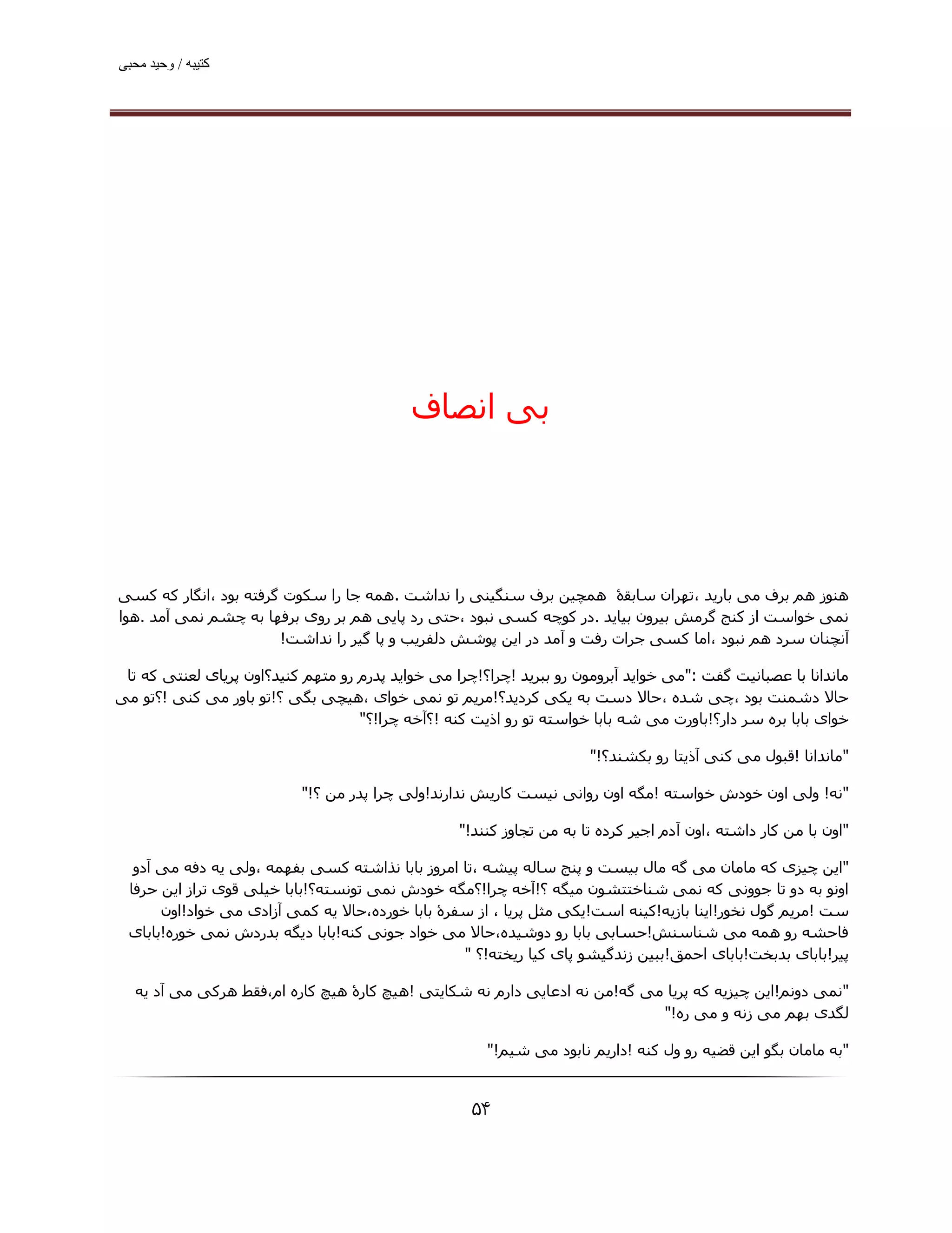 ‫ﮐﺘﯿﺒﮫ / وﺣﯿﺪ ﻣﺤﺒﯽ‬




                                            ‫ﺑﯽ اﻧﺼﺎف‬




‫ھﻨﻮز ھﻢ ﺑﺮف ﻣﯽ ﺑﺎرﯾﺪ ،ﺗﮫﺮان ﺳﺎﺑﻘۀ ھﻤﭽﯿﻦ ﺑﺮف ﺳﻨﮕﯿﻨﯽ را ﻧﺪاﺷﺖ .ھﻤﻪ ﺟﺎ را ﺳﮑﻮت ﮔﺮﻓﺘﻪ ﺑﻮد ،اﻧﮕﺎر ﮐﻪ ﮐﺴﯽ‬
‫ﻧﻤﯽ ﺧﻮاﺳﺖ از ﮐﻨﺞ ﮔﺮﻣﺶ ﺑﯿﺮون ﺑﯿﺎﯾﺪ .در ﮐﻮﭼﻪ ﮐﺴﯽ ﻧﺒﻮد ،ﺣﺘﯽ رد ﭘﺎﯾﯽ ھﻢ ﺑﺮ روی ﺑﺮﻓﮫﺎ ﺑﻪ ﭼﺸﻢ ﻧﻤﯽ آﻣﺪ .ھﻮا‬
                       ‫آﻧﭽﻨﺎن ﺳﺮد ھﻢ ﻧﺒﻮد ،اﻣﺎ ﮐﺴﯽ ﺟﺮات رﻓﺖ و آﻣﺪ در اﯾﻦ ﭘﻮﺷﺶ دﻟﻔﺮﯾﺐ و ﭘﺎ ﮔﯿﺮ را ﻧﺪاﺷﺖ!‬

 ‫ﻣﺎﻧﺪاﻧﺎ ﺑﺎ ﻋﺼﺒﺎﻧﯿﺖ ﮔﻔﺖ :"ﻣﯽ ﺧﻮاﯾﺪ آﺑﺮوﻣﻮن رو ﺑﺒﺮﯾﺪ !ﭼﺮا؟!ﭼﺮا ﻣﯽ ﺧﻮاﯾﺪ ﭘﺪرم رو ﻣﺘﮫﻢ ﮐﻨﯿﺪ؟اون ﭘﺮﯾﺎی ﻟﻌﻨﺘﯽ ﮐﻪ ﺗﺎ‬
‫ﺣﺎﻻ دﺷﻤﻨﺖ ﺑﻮد ،ﭼﯽ ﺷﺪه ،ﺣﺎﻻ دﺳﺖ ﺑﻪ ﯾﮑﯽ ﮐﺮدﯾﺪ؟!ﻣﺮﯾﻢ ﺗﻮ ﻧﻤﯽ ﺧﻮای ،ھﯿﭽﯽ ﺑﮕﯽ ؟!ﺗﻮ ﺑﺎور ﻣﯽ ﮐﻨﯽ !؟ﺗﻮ ﻣﯽ‬
                                    ‫ﺧﻮای ﺑﺎﺑﺎ ﺑﺮه ﺳﺮ دار؟!ﺑﺎورت ﻣﯽ ﺷﻪ ﺑﺎﺑﺎ ﺧﻮاﺳﺘﻪ ﺗﻮ رو اذﯾﺖ ﮐﻨﻪ !؟آﺧﻪ ﭼﺮا!؟"‬

                                                                       ‫"ﻣﺎﻧﺪاﻧﺎ !ﻗﺒﻮل ﻣﯽ ﮐﻨﯽ آذﯾﺘﺎ رو ﺑﮑﺸﻨﺪ؟!"‬

                           ‫"ﻧﻪ! وﻟﯽ اون ﺧﻮدش ﺧﻮاﺳﺘﻪ !ﻣﮕﻪ اون رواﻧﯽ ﻧﯿﺴﺖ ﮐﺎرﯾﺶ ﻧﺪارﻧﺪ!وﻟﯽ ﭼﺮا ﭘﺪر ﻣﻦ ؟!"‬

                                                   ‫"اون ﺑﺎ ﻣﻦ ﮐﺎر داﺷﺘﻪ ،اون آدم اﺟﯿﺮ ﮐﺮده ﺗﺎ ﺑﻪ ﻣﻦ ﺗﺠﺎوز ﮐﻨﻨﺪ!"‬

   ‫"اﯾﻦ ﭼﯿﺰی ﮐﻪ ﻣﺎﻣﺎن ﻣﯽ ﮔﻪ ﻣﺎل ﺑﯿﺴﺖ و ﭘﻨﺞ ﺳﺎﻟﻪ ﭘﯿﺸﻪ ،ﺗﺎ اﻣﺮوز ﺑﺎﺑﺎ ﻧﺬاﺷﺘﻪ ﮐﺴﯽ ﺑﻔﮫﻤﻪ ،وﻟﯽ ﯾﻪ دﻓﻪ ﻣﯽ آدو‬
  ‫اوﻧﻮ ﺑﻪ دو ﺗﺎ ﺟﻮوﻧﯽ ﮐﻪ ﻧﻤﯽ ﺷﻨﺎﺧﺘﺘﺸﻮن ﻣﯿﮕﻪ ؟!آﺧﻪ ﭼﺮا!؟ﻣﮕﻪ ﺧﻮدش ﻧﻤﯽ ﺗﻮﻧﺴﺘﻪ؟!ﺑﺎﺑﺎ ﺧﯿﻠﯽ ﻗﻮی ﺗﺮاز اﯾﻦ ﺣﺮﻓﺎ‬
       ‫ﺳﺖ !ﻣﺮﯾﻢ ﮔﻮل ﻧﺨﻮر!اﯾﻨﺎ ﺑﺎزﯾﻪ!ﮐﯿﻨﻪ اﺳﺖ!ﯾﮑﯽ ﻣﺜﻞ ﭘﺮﯾﺎ ، از ﺳﻔﺮۀ ﺑﺎﺑﺎ ﺧﻮرده،ﺣﺎﻻ ﯾﻪ ﮐﻤﯽ آزادی ﻣﯽ ﺧﻮاد!اون‬
  ‫ﻓﺎﺣﺸﻪ رو ھﻤﻪ ﻣﯽ ﺷﻨﺎﺳﻨﺶ!ﺣﺴﺎﺑﯽ ﺑﺎﺑﺎ رو دوﺷﯿﺪه،ﺣﺎﻻ ﻣﯽ ﺧﻮاد ﺟﻮﻧﯽ ﮐﻨﻪ!ﺑﺎﺑﺎ دﯾﮕﻪ ﺑﺪردش ﻧﻤﯽ ﺧﻮره!ﺑﺎﺑﺎی‬
                                                  ‫ﭘﯿﺮ!ﺑﺎﺑﺎی ﺑﺪﺑﺨﺖ!ﺑﺎﺑﺎی اﺣﻤﻖ!ﺑﺒﯿﻦ زﻧﺪﮔﯿﺸﻮ ﭘﺎی ﮐﯿﺎ رﯾﺨﺘﻪ!؟ "‬

   ‫"ﻧﻤﯽ دوﻧﻢ!اﯾﻦ ﭼﯿﺰﯾﻪ ﮐﻪ ﭘﺮﯾﺎ ﻣﯽ ﮔﻪ!ﻣﻦ ﻧﻪ ادﻋﺎﯾﯽ دارم ﻧﻪ ﺷﮑﺎﯾﺘﯽ !ھﯿﭻ ﮐﺎرۀ ھﯿﭻ ﮐﺎره ام،ﻓﻘﻂ ھﺮﮐﯽ ﻣﯽ آد ﯾﻪ‬
                                                                            ‫ﻟﮕﺪی ﺑﮫﻢ ﻣﯽ زﻧﻪ و ﻣﯽ ره!"‬

                                                       ‫"ﺑﻪ ﻣﺎﻣﺎن ﺑﮕﻮ اﯾﻦ ﻗﻀﯿﻪ رو ول ﮐﻨﻪ !دارﯾﻢ ﻧﺎﺑﻮد ﻣﯽ ﺷﯿﻢ!"‬


                                                     ‫۴۵‬
 