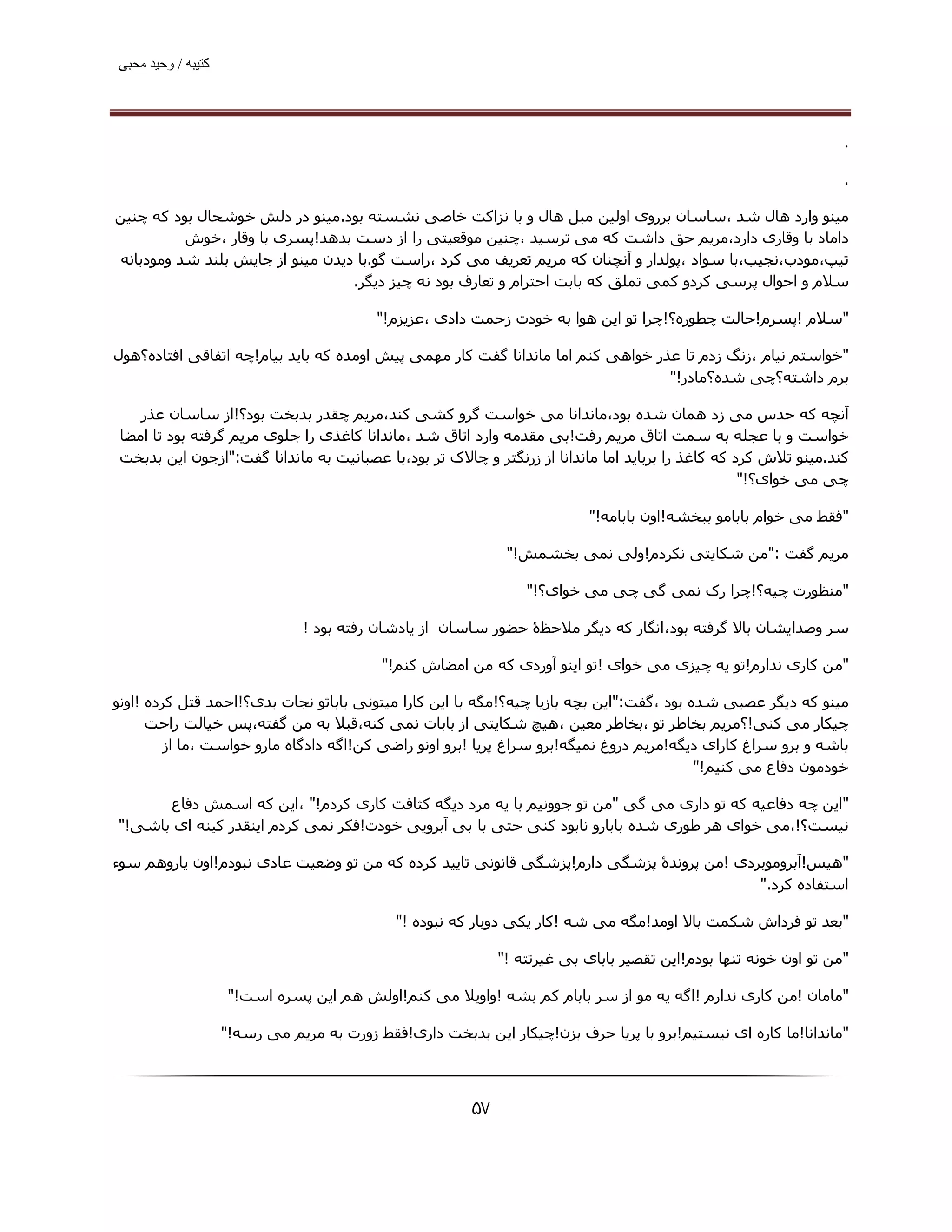 ‫ﮐﺘﯿﺒﮫ / وﺣﯿﺪ ﻣﺤﺒﯽ‬




                                                                                                                   ‫.‬

                                                                                                                   ‫.‬

‫ﻣﯿﻨﻮ وارد ھﺎل ﺷﺪ ،ﺳﺎﺳﺎن ﺑﺮروی اوﻟﯿﻦ ﻣﺒﻞ ھﺎل و ﺑﺎ ﻧﺰاﮐﺖ ﺧﺎﺻﯽ ﻧﺸﺴﺘﻪ ﺑﻮد.ﻣﯿﻨﻮ در دﻟﺶ ﺧﻮﺷﺤﺎل ﺑﻮد ﮐﻪ ﭼﻨﯿﻦ‬
          ‫داﻣﺎد ﺑﺎ وﻗﺎری دارد،ﻣﺮﯾﻢ ﺣﻖ داﺷﺖ ﮐﻪ ﻣﯽ ﺗﺮﺳﯿﺪ ،ﭼﻨﯿﻦ ﻣﻮﻗﻌﯿﺘﯽ را از دﺳﺖ ﺑﺪھﺪ!ﭘﺴﺮی ﺑﺎ وﻗﺎر ،ﺧﻮش‬
‫ﺗﯿﭗ،ﻣﻮدب،ﻧﺠﯿﺐ،ﺑﺎ ﺳﻮاد ،ﭘﻮﻟﺪار و آﻧﭽﻨﺎن ﮐﻪ ﻣﺮﯾﻢ ﺗﻌﺮﯾﻒ ﻣﯽ ﮐﺮد ،راﺳﺖ ﮔﻮ.ﺑﺎ دﯾﺪن ﻣﯿﻨﻮ از ﺟﺎﯾﺶ ﺑﻠﻨﺪ ﺷﺪ وﻣﻮدﺑﺎﻧﻪ‬
                                  ‫ﺳﻼم و اﺣﻮال ﭘﺮﺳﯽ ﮐﺮدو ﮐﻤﯽ ﺗﻤﻠﻖ ﮐﻪ ﺑﺎﺑﺖ اﺣﺘﺮام و ﺗﻌﺎرف ﺑﻮد ﻧﻪ ﭼﯿﺰ دﯾﮕﺮ.‬

                                           ‫"ﺳﻼم !ﭘﺴﺮم!ﺣﺎﻟﺖ ﭼﻄﻮره؟!ﭼﺮا ﺗﻮ اﯾﻦ ھﻮا ﺑﻪ ﺧﻮدت زﺣﻤﺖ دادی ،ﻋﺰﯾﺰم!"‬

‫"ﺧﻮاﺳﺘﻢ ﻧﯿﺎم ،زﻧﮓ زدم ﺗﺎ ﻋﺬر ﺧﻮاھﯽ ﮐﻨﻢ اﻣﺎ ﻣﺎﻧﺪاﻧﺎ ﮔﻔﺖ ﮐﺎر ﻣﮫﻤﯽ ﭘﯿﺶ اوﻣﺪه ﮐﻪ ﺑﺎﯾﺪ ﺑﯿﺎم!ﭼﻪ اﺗﻔﺎﻗﯽ اﻓﺘﺎده؟ھﻮل‬
                                                                                 ‫ﺑﺮم داﺷﺘﻪ؟ﭼﯽ ﺷﺪه؟ﻣﺎدر!"‬

    ‫آﻧﭽﻪ ﮐﻪ ﺣﺪس ﻣﯽ زد ھﻤﺎن ﺷﺪه ﺑﻮد،ﻣﺎﻧﺪاﻧﺎ ﻣﯽ ﺧﻮاﺳﺖ ﮔﺮو ﮐﺸﯽ ﮐﻨﺪ،ﻣﺮﯾﻢ ﭼﻘﺪر ﺑﺪﺑﺨﺖ ﺑﻮد؟!از ﺳﺎﺳﺎن ﻋﺬر‬
 ‫ﺧﻮاﺳﺖ و ﺑﺎ ﻋﺠﻠﻪ ﺑﻪ ﺳﻤﺖ اﺗﺎق ﻣﺮﯾﻢ رﻓﺖ!ﺑﯽ ﻣﻘﺪﻣﻪ وارد اﺗﺎق ﺷﺪ ،ﻣﺎﻧﺪاﻧﺎ ﮐﺎﻏﺬی را ﺟﻠﻮی ﻣﺮﯾﻢ ﮔﺮﻓﺘﻪ ﺑﻮد ﺗﺎ اﻣﻀﺎ‬
 ‫ﮐﻨﺪ.ﻣﯿﻨﻮ ﺗﻼش ﮐﺮد ﮐﻪ ﮐﺎﻏﺬ را ﺑﺮﺑﺎﯾﺪ اﻣﺎ ﻣﺎﻧﺪاﻧﺎ از زرﻧﮕﺘﺮ و ﭼﺎﻻک ﺗﺮ ﺑﻮد،ﺑﺎ ﻋﺼﺒﺎﻧﯿﺖ ﺑﻪ ﻣﺎﻧﺪاﻧﺎ ﮔﻔﺖ:"ازﺟﻮن اﯾﻦ ﺑﺪﺑﺨﺖ‬
                                                                                                   ‫ﭼﯽ ﻣﯽ ﺧﻮای؟!"‬

                                                                            ‫"ﻓﻘﻂ ﻣﯽ ﺧﻮام ﺑﺎﺑﺎﻣﻮ ﺑﺒﺨﺸﻪ!اون ﺑﺎﺑﺎﻣﻪ!"‬

                                                               ‫ﻣﺮﯾﻢ ﮔﻔﺖ :"ﻣﻦ ﺷﮑﺎﯾﺘﯽ ﻧﮑﺮدم!وﻟﯽ ﻧﻤﯽ ﺑﺨﺸﻤﺶ!"‬

                                                                  ‫"ﻣﻨﻈﻮرت ﭼﯿﻪ؟!ﭼﺮا رک ﻧﻤﯽ ﮔﯽ ﭼﯽ ﻣﯽ ﺧﻮای؟!"‬

                                ‫ﺳﺮ وﺻﺪاﯾﺸﺎن ﺑﺎﻻ ﮔﺮﻓﺘﻪ ﺑﻮد،اﻧﮕﺎر ﮐﻪ دﯾﮕﺮ ﻣﻼﺣﻈۀ ﺣﻀﻮر ﺳﺎﺳﺎن از ﯾﺎدﺷﺎن رﻓﺘﻪ ﺑﻮد !‬

                                           ‫"ﻣﻦ ﮐﺎری ﻧﺪارم!ﺗﻮ ﯾﻪ ﭼﯿﺰی ﻣﯽ ﺧﻮای !ﺗﻮ اﯾﻨﻮ آوردی ﮐﻪ ﻣﻦ اﻣﻀﺎش ﮐﻨﻢ!"‬

‫ﻣﯿﻨﻮ ﮐﻪ دﯾﮕﺮ ﻋﺼﺒﯽ ﺷﺪه ﺑﻮد ،ﮔﻔﺖ:"اﯾﻦ ﺑﭽﻪ ﺑﺎزﯾﺎ ﭼﯿﻪ؟!ﻣﮕﻪ ﺑﺎ اﯾﻦ ﮐﺎرا ﻣﯿﺘﻮﻧﯽ ﺑﺎﺑﺎﺗﻮ ﻧﺠﺎت ﺑﺪی؟!اﺣﻤﺪ ﻗﺘﻞ ﮐﺮده !اوﻧﻮ‬
      ‫ﭼﯿﮑﺎر ﻣﯽ ﮐﻨﯽ!؟ﻣﺮﯾﻢ ﺑﺨﺎﻃﺮ ﺗﻮ ،ﺑﺨﺎﻃﺮ ﻣﻌﯿﻦ ،ھﯿﭻ ﺷﮑﺎﯾﺘﯽ از ﺑﺎﺑﺎت ﻧﻤﯽ ﮐﻨﻪ،ﻗﺒﻼ ﺑﻪ ﻣﻦ ﮔﻔﺘﻪ،ﭘﺲ ﺧﯿﺎﻟﺖ راﺣﺖ‬
         ‫ﺑﺎﺷﻪ و ﺑﺮو ﺳﺮاغ ﮐﺎرای دﯾﮕﻪ!ﻣﺮﯾﻢ دروغ ﻧﻤﯿﮕﻪ!ﺑﺮو ﺳﺮاغ ﭘﺮﯾﺎ !ﺑﺮو اوﻧﻮ راﺿﯽ ﮐﻦ!اﮔﻪ دادﮔﺎه ﻣﺎرو ﺧﻮاﺳﺖ ،ﻣﺎ از‬
                                                                                          ‫ﺧﻮدﻣﻮن دﻓﺎع ﻣﯽ ﮐﻨﯿﻢ!"‬

      ‫"اﯾﻦ ﭼﻪ دﻓﺎﻋﯿﻪ ﮐﻪ ﺗﻮ داری ﻣﯽ ﮔﯽ "ﻣﻦ ﺗﻮ ﺟﻮوﻧﯿﻢ ﺑﺎ ﯾﻪ ﻣﺮد دﯾﮕﻪ ﮐﺜﺎﻓﺖ ﮐﺎری ﮐﺮدم!" ،اﯾﻦ ﮐﻪ اﺳﻤﺶ دﻓﺎع‬
‫ﻧﯿﺴﺖ؟!،ﻣﯽ ﺧﻮای ھﺮ ﻃﻮری ﺷﺪه ﺑﺎﺑﺎرو ﻧﺎﺑﻮد ﮐﻨﯽ ﺣﺘﯽ ﺑﺎ ﺑﯽ آﺑﺮوﯾﯽ ﺧﻮدت!ﻓﮑﺮ ﻧﻤﯽ ﮐﺮدم اﯾﻨﻘﺪر ﮐﯿﻨﻪ ای ﺑﺎﺷﯽ!"‬

‫"ھﯿﺲ!آﺑﺮوﻣﻮﺑﺮدی !ﻣﻦ ﭘﺮوﻧﺪۀ ﭘﺰﺷﮕﯽ دارم!ﭘﺰﺷﮕﯽ ﻗﺎﻧﻮﻧﯽ ﺗﺎﯾﯿﺪ ﮐﺮده ﮐﻪ ﻣﻦ ﺗﻮ وﺿﻌﯿﺖ ﻋﺎدی ﻧﺒﻮدم!اون ﯾﺎروھﻢ ﺳﻮء‬
                                                                                          ‫اﺳﺘﻔﺎده ﮐﺮد."‬

                                             ‫"ﺑﻌﺪ ﺗﻮ ﻓﺮداش ﺷﮑﻤﺖ ﺑﺎﻻ اوﻣﺪ!ﻣﮕﻪ ﻣﯽ ﺷﻪ !ﮐﺎر ﯾﮑﯽ دوﺑﺎر ﮐﻪ ﻧﺒﻮده !"‬

                                                              ‫"ﻣﻦ ﺗﻮ اون ﺧﻮﻧﻪ ﺗﻨﮫﺎ ﺑﻮدم!اﯾﻦ ﺗﻘﺼﯿﺮ ﺑﺎﺑﺎی ﺑﯽ ﻏﯿﺮﺗﺘﻪ !"‬

                    ‫"ﻣﺎﻣﺎن !ﻣﻦ ﮐﺎری ﻧﺪارم !اﮔﻪ ﯾﻪ ﻣﻮ از ﺳﺮ ﺑﺎﺑﺎم ﮐﻢ ﺑﺸﻪ !واوﯾﻼ ﻣﯽ ﮐﻨﻢ!اوﻟﺶ ھﻢ اﯾﻦ ﭘﺴﺮه اﺳﺖ!"‬

                    ‫"ﻣﺎﻧﺪاﻧﺎ!ﻣﺎ ﮐﺎره ای ﻧﯿﺴﺘﯿﻢ!ﺑﺮو ﺑﺎ ﭘﺮﯾﺎ ﺣﺮف ﺑﺰن!ﭼﯿﮑﺎر اﯾﻦ ﺑﺪﺑﺨﺖ داری!ﻓﻘﻂ زورت ﺑﻪ ﻣﺮﯾﻢ ﻣﯽ رﺳﻪ!"‬



                                                         ‫۷۵‬
 