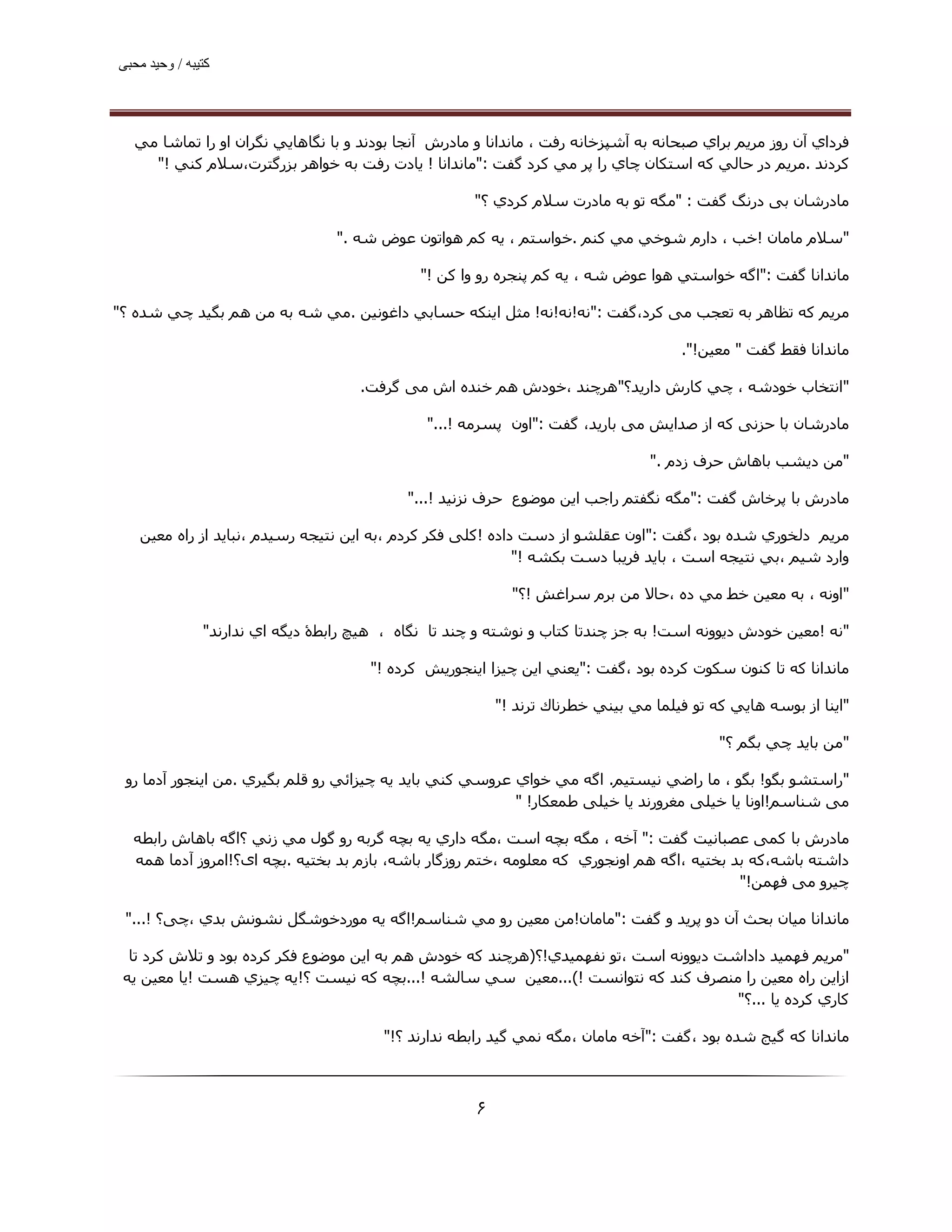 ‫ﮐﺘﯿﺒﮫ / وﺣﯿﺪ ﻣﺤﺒﯽ‬




  ‫ﻓﺮداي آن روز ﻣﺮﻳﻢ ﺑﺮاي ﺻﺒﺤﺎﻧﻪ ﺑﻪ آﺷﭙﺰﺧﺎﻧﻪ رﻓﺖ ، ﻣﺎﻧﺪاﻧﺎ و ﻣﺎدرش آﻧﺠﺎ ﺑﻮدﻧﺪ و ﺑﺎ ﻧﮕﺎھﺎﻳﻲ ﻧﮕﺮان او را ﺗﻤﺎﺷﺎ ﻣﻲ‬
    ‫ﻛﺮدﻧﺪ .ﻣﺮﻳﻢ در ﺣﺎﻟﻲ ﻛﻪ اﺳﺘﻜﺎن ﭼﺎي را ﭘﺮ ﻣﻲ ﻛﺮد ﮔﻔﺖ :"ﻣﺎﻧﺪاﻧﺎ ! ﻳﺎدت رﻓﺖ ﺑﻪ ﺧﻮاھﺮ ﺑﺰرﮔﺘﺮت،ﺳﻼم ﻛﻨﻲ !"‬

                                                      ‫ﻣﺎدرﺷﺎن ﺑﯽ درﻧﮓ ﮔﻔﺖ : "ﻣﮕﻪ ﺗﻮ ﺑﻪ ﻣﺎدرت ﺳﻼم ﻛﺮدي ؟"‬

                                  ‫"ﺳﻼم ﻣﺎﻣﺎن !ﺧﺐ ، دارم ﺷﻮﺧﻲ ﻣﻲ ﻛﻨﻢ .ﺧﻮاﺳﺘﻢ ، ﻳﻪ ﻛﻢ ھﻮاﺗﻮن ﻋﻮض ﺷﻪ ."‬

                                              ‫ﻣﺎﻧﺪاﻧﺎ ﮔﻔﺖ :"اﮔﻪ ﺧﻮاﺳﺘﻲ ھﻮا ﻋﻮض ﺷﻪ ، ﻳﻪ ﻛﻢ ﭘﻨﺠﺮه رو وا ﻛﻦ !"‬

‫ﻣﺮﻳﻢ ﮐﻪ ﺗﻈﺎھﺮ ﺑﻪ ﺗﻌﺠﺐ ﻣﯽ ﮐﺮد،ﮔﻔﺖ :"ﻧﻪ!ﻧﻪ!ﻧﻪ! ﻣﺜﻞ اﻳﻨﻜﻪ ﺣﺴﺎﺑﻲ داﻏﻮﻧﯿﻦ .ﻣﻲ ﺷﻪ ﺑﻪ ﻣﻦ ھﻢ ﺑﮕﯿﺪ ﭼﻲ ﺷﺪه ؟"‬

                                                                                     ‫ﻣﺎﻧﺪاﻧﺎ ﻓﻘﻂ ﮔﻔﺖ " ﻣﻌﯿﻦ!".‬

                                     ‫"اﻧﺘﺨﺎب ﺧﻮدﺷﻪ ، ﭼﻲ ﻛﺎرش دارﻳﺪ؟"ھﺮﭼﻨﺪ ،ﺧﻮدش ھﻢ ﺧﻨﺪه اش ﻣﯽ ﮔﺮﻓﺖ.‬

                                               ‫ﻣﺎدرﺷﺎن ﺑﺎ ﺣﺰﻧﯽ ﮐﻪ از ﺻﺪاﯾﺶ ﻣﯽ ﺑﺎرﯾﺪ، ﮔﻔﺖ :"اون ﭘﺴﺮﻣﻪ !..."‬

                                                                                 ‫"ﻣﻦ دﻳﺸﺐ ﺑﺎھﺎش ﺣﺮف زدم ."‬

                                            ‫ﻣﺎدرش ﺑﺎ ﭘﺮﺧﺎش ﮔﻔﺖ :"ﻣﮕﻪ ﻧﮕﻔﺘﻢ راﺟﺐ اﻳﻦ ﻣﻮﺿﻮع ﺣﺮف ﻧﺰﻧﯿﺪ !..."‬

   ‫ﻣﺮﻳﻢ دﻟﺨﻮري ﺷﺪه ﺑﻮد ،ﮔﻔﺖ :"اون ﻋﻘﻠﺸﻮ از دﺳﺖ داده !ﮐﻠﯽ ﻓﮑﺮ ﮐﺮدم ،ﺑﻪ اﻳﻦ ﻧﺘﯿﺠﻪ رﺳﯿﺪم ،ﻧﺒﺎﯾﺪ از راه ﻣﻌﯿﻦ‬
                                                            ‫وارد ﺷﯿﻢ ،ﺑﻲ ﻧﺘﯿﺠﻪ اﺳﺖ ، ﺑﺎﻳﺪ ﻓﺮﯾﺒﺎ دﺳﺖ ﺑﻜﺸﻪ !"‬

                                                            ‫"اوﻧﻪ ، ﺑﻪ ﻣﻌﯿﻦ ﺧﻂ ﻣﻲ ده ،ﺣﺎﻻ ﻣﻦ ﺑﺮم ﺳﺮاﻏﺶ !؟"‬

               ‫"ﻧﻪ !ﻣﻌﯿﻦ ﺧﻮدش دﻳﻮوﻧﻪ اﺳﺖ! ﺑﻪ ﺟﺰ ﭼﻨﺪﺗﺎ ﻛﺘﺎب و ﻧﻮﺷﺘﻪ و ﭼﻨﺪ ﺗﺎ ﻧﮕﺎه ، ھﯿﭻ راﺑﻄۀ دﻳﮕﻪ اي ﻧﺪارﻧﺪ"‬

                                       ‫ﻣﺎﻧﺪاﻧﺎ ﻛﻪ ﺗﺎ ﻛﻨﻮن ﺳﻜﻮت ﻛﺮده ﺑﻮد ،ﮔﻔﺖ :"ﻳﻌﻨﻲ اﻳﻦ ﭼﯿﺰا اﻳﻨﺠﻮرﻳﺶ ﻛﺮده !"‬

                                                          ‫"اﻳﻨﺎ از ﺑﻮﺳﻪ ھﺎﻳﻲ ﻛﻪ ﺗﻮ ﻓﯿﻠﻤﺎ ﻣﻲ ﺑﯿﻨﻲ ﺧﻄﺮﻧﺎك ﺗﺮﻧﺪ !"‬

                                                                                           ‫"ﻣﻦ ﺑﺎﻳﺪ ﭼﻲ ﺑﮕﻢ ؟"‬

 ‫"راﺳﺘﺸﻮ ﺑﮕﻮ! ﺑﮕﻮ ، ﻣﺎ راﺿﻲ ﻧﯿﺴﺘﯿﻢ. اﮔﻪ ﻣﻲ ﺧﻮاي ﻋﺮوﺳﻲ ﻛﻨﻲ ﺑﺎﻳﺪ ﻳﻪ ﭼﯿﺰاﺋﻲ رو ﻗﻠﻢ ﺑﮕﯿﺮي .ﻣﻦ اﯾﻨﺠﻮر آدﻣﺎ رو‬
                                                          ‫ﻣﯽ ﺷﻨﺎﺳﻢ!اوﻧﺎ ﯾﺎ ﺧﯿﻠﯽ ﻣﻐﺮورﻧﺪ ﯾﺎ ﺧﯿﻠﯽ ﻃﻤﻌﮑﺎر! "‬

  ‫ﻣﺎدرش ﺑﺎ ﮐﻤﯽ ﻋﺼﺒﺎﻧﯿﺖ ﮔﻔﺖ :" آﺧﻪ ، ﻣﮕﻪ ﺑﭽﻪ اﺳﺖ ،ﻣﮕﻪ داري ﻳﻪ ﺑﭽﻪ ﮔﺮﺑﻪ رو ﮔﻮل ﻣﻲ زﻧﻲ ؟اﮔﻪ ﺑﺎھﺎش راﺑﻄﻪ‬
  ‫داﺷﺘﻪ ﺑﺎﺷﻪ،ﻛﻪ ﺑﺪ ﺑﺨﺘﯿﻪ ،اﮔﻪ ھﻢ اوﻧﺠﻮري ﻛﻪ ﻣﻌﻠﻮﻣﻪ ،ﺧﺘﻢ روزﮔﺎر ﺑﺎﺷﻪ، ﺑﺎزم ﺑﺪ ﺑﺨﺘﯿﻪ .ﺑﭽﻪ ای؟!اﻣﺮوز آدﻣﺎ ھﻤﻪ‬
                                                                                           ‫ﭼﯿﺮو ﻣﯽ ﻓﮫﻤﻦ!"‬

 ‫ﻣﺎﻧﺪاﻧﺎ ﻣﯿﺎن ﺑﺤﺚ آن دو ﭘﺮﯾﺪ و ﮔﻔﺖ :"ﻣﺎﻣﺎن!ﻣﻦ ﻣﻌﯿﻦ رو ﻣﻲ ﺷﻨﺎﺳﻢ!اﮔﻪ ﻳﻪ ﻣﻮردﺧﻮﺷﮕﻞ ﻧﺸﻮﻧﺶ ﺑﺪي ،ﭼﯽ؟ !..."‬

  ‫"ﻣﺮﻳﻢ ﻓﮫﻤﯿﺪ داداﺷﺖ دﻳﻮوﻧﻪ اﺳﺖ ،ﺗﻮ ﻧﻔﮫﻤﯿﺪي!؟)ھﺮﭼﻨﺪ ﮐﻪ ﺧﻮدش ھﻢ ﺑﻪ اﯾﻦ ﻣﻮﺿﻮع ﻓﮑﺮ ﮐﺮده ﺑﻮد و ﺗﻼش ﮐﺮد ﺗﺎ‬
 ‫ازاﯾﻦ راه ﻣﻌﯿﻦ را ﻣﻨﺼﺮف ﮐﻨﺪ ﮐﻪ ﻧﺘﻮاﻧﺴﺖ !(...ﻣﻌﯿﻦ ﺳﻲ ﺳﺎﻟﺸﻪ !...ﺑﭽﻪ ﻛﻪ ﻧﯿﺴﺖ ؟!ﻳﻪ ﭼﯿﺰي ھﺴﺖ !ﻳﺎ ﻣﻌﯿﻦ ﻳﻪ‬
                                                                                     ‫ﻛﺎري ﻛﺮده ﻳﺎ ...؟"‬

                                         ‫ﻣﺎﻧﺪاﻧﺎ ﮐﻪ ﮔﯿﺞ ﺷﺪه ﺑﻮد ،ﮔﻔﺖ :"آﺧﻪ ﻣﺎﻣﺎن ،ﻣﮕﻪ ﻧﻤﻲ ﮔﯿﺪ راﺑﻄﻪ ﻧﺪارﻧﺪ ؟!"‬



                                                      ‫۶‬
 