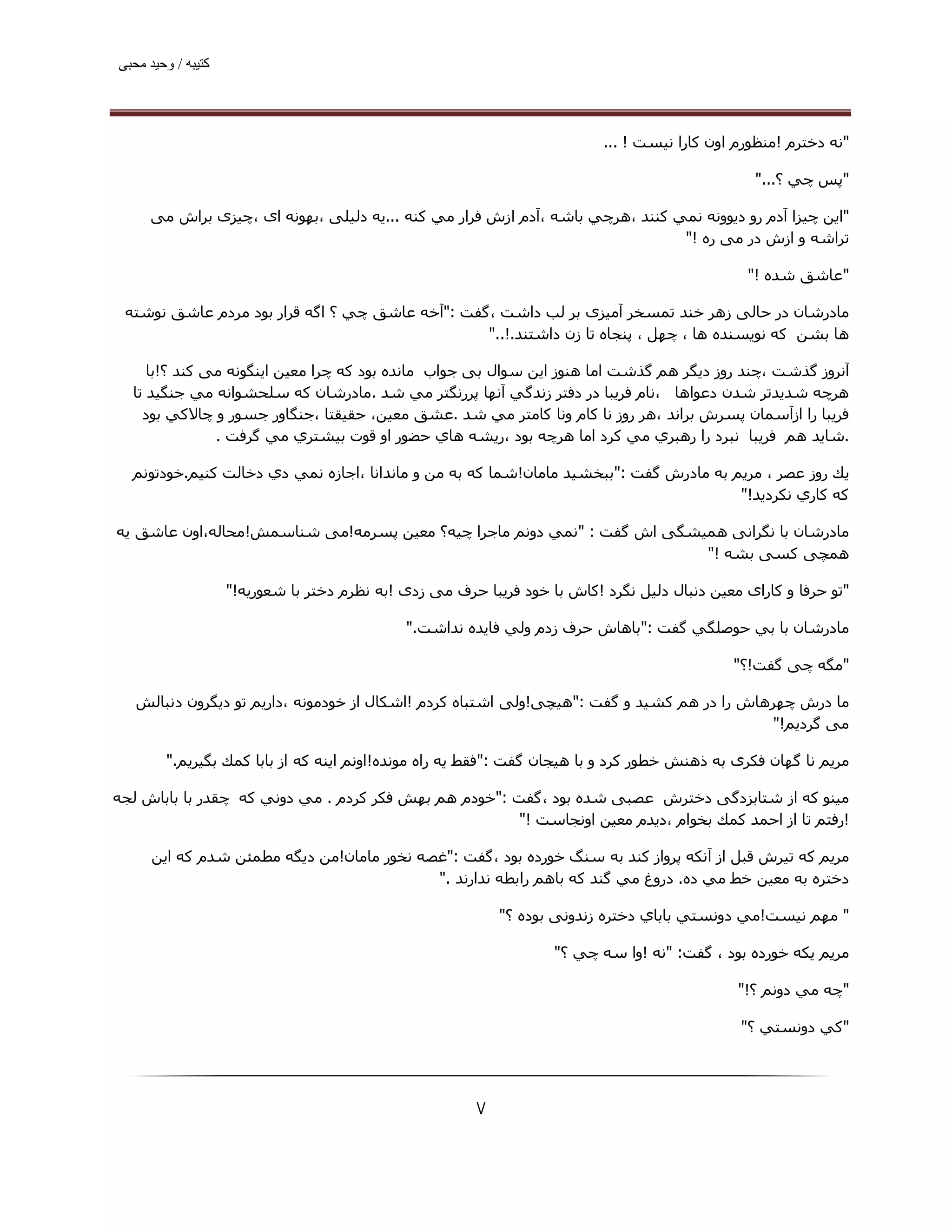 ‫ﮐﺘﯿﺒﮫ / وﺣﯿﺪ ﻣﺤﺒﯽ‬




                                                                           ‫"ﻧﻪ دﺧﺘﺮم !ﻣﻨﻈﻮرم اون ﻛﺎرا ﻧﯿﺴﺖ ! ...‬

                                                                                                  ‫"ﭘﺲ ﭼﻲ ؟..."‬

     ‫"اﻳﻦ ﭼﯿﺰا آدم رو دﻳﻮوﻧﻪ ﻧﻤﻲ ﻛﻨﻨﺪ ،ھﺮﭼﻲ ﺑﺎﺷﻪ ،آدم ازش ﻓﺮار ﻣﻲ ﻛﻨﻪ ...ﯾﻪ دﻟﯿﻠﯽ ،ﺑﮫﻮﻧﻪ ای ،ﭼﯿﺰی ﺑﺮاش ﻣﯽ‬
                                                                               ‫ﺗﺮاﺷﻪ و ازش در ﻣﯽ ره !"‬

                                                                                                 ‫"ﻋﺎﺷﻖ ﺷﺪه !"‬

 ‫ﻣﺎدرﺷﺎن در ﺣﺎﻟﯽ زھﺮ ﺧﻨﺪ ﺗﻤﺴﺨﺮ آﻣﯿﺰی ﺑﺮ ﻟﺐ داﺷﺖ ،ﮔﻔﺖ :"آﺧﻪ ﻋﺎﺷﻖ ﭼﻲ ؟ اﮔﻪ ﻗﺮار ﺑﻮد ﻣﺮدم ﻋﺎﺷﻖ ﻧﻮﺷﺘﻪ‬
                                                 ‫ھﺎ ﺑﺸﻦ ﮐﻪ ﻧﻮﻳﺴﻨﺪه ھﺎ ، ﭼﮫﻞ ، ﭘﻨﺠﺎه ﺗﺎ زن داﺷﺘﻨﺪ.!.."‬

     ‫آﻧﺮوز ﮔﺬﺷﺖ ،ﭼﻨﺪ روز دﯾﮕﺮ ھﻢ ﮔﺬﺷﺖ اﻣﺎ ھﻨﻮز اﯾﻦ ﺳﻮال ﺑﯽ ﺟﻮاب ﻣﺎﻧﺪه ﺑﻮد ﮐﻪ ﭼﺮا ﻣﻌﯿﻦ اﯾﻨﮕﻮﻧﻪ ﻣﯽ ﮐﻨﺪ ؟!ﺑﺎ‬
  ‫ھﺮﭼﻪ ﺷﺪﯾﺪﺗﺮ ﺷﺪن دﻋﻮاھﺎ ،ﻧﺎم ﻓﺮﻳﺒﺎ در دﻓﺘﺮ زﻧﺪﮔﻲ آﻧﮫﺎ ﭘﺮرﻧﮕﺘﺮ ﻣﻲ ﺷﺪ .ﻣﺎدرﺷﺎن ﻛﻪ ﺳﻠﺤﺸﻮاﻧﻪ ﻣﻲ ﺟﻨﮕﯿﺪ ﺗﺎ‬
    ‫ﻓﺮﻳﺒﺎ را ازآﺳﻤﺎن ﭘﺴﺮش ﺑﺮاﻧﺪ ،ھﺮ روز ﻧﺎ ﻛﺎم وﻧﺎ ﻛﺎﻣﺘﺮ ﻣﻲ ﺷﺪ .ﻋﺸﻖ ﻣﻌﯿﻦ، ﺣﻘﯿﻘﺘﺎ ،ﺟﻨﮕﺎور ﺟﺴﻮر و ﭼﺎﻻﻛﻲ ﺑﻮد‬
               ‫.ﺷﺎﻳﺪ ھﻢ ﻓﺮﻳﺒﺎ ﻧﺒﺮد را رھﺒﺮي ﻣﻲ ﻛﺮد اﻣﺎ ھﺮﭼﻪ ﺑﻮد ،رﻳﺸﻪ ھﺎي ﺣﻀﻮر او ﻗﻮت ﺑﯿﺸﺘﺮي ﻣﻲ ﮔﺮﻓﺖ .‬

  ‫ﻳﻚ روز ﻋﺼﺮ ، ﻣﺮﻳﻢ ﺑﻪ ﻣﺎدرش ﮔﻔﺖ :"ﺑﺒﺨﺸﯿﺪ ﻣﺎﻣﺎن!ﺷﻤﺎ ﻛﻪ ﺑﻪ ﻣﻦ و ﻣﺎﻧﺪاﻧﺎ ،اﺟﺎزه ﻧﻤﻲ دي دﺧﺎﻟﺖ ﻛﻨﯿﻢ.ﺧﻮدﺗﻮﻧﻢ‬
                                                                                       ‫ﻛﻪ ﻛﺎري ﻧﻜﺮدﻳﺪ!"‬

‫ﻣﺎدرﺷﺎن ﺑﺎ ﻧﮕﺮاﻧﯽ ھﻤﯿﺸﮕﯽ اش ﮔﻔﺖ : "ﻧﻤﻲ دوﻧﻢ ﻣﺎﺟﺮا ﭼﯿﻪ؟ ﻣﻌﯿﻦ ﭘﺴﺮﻣﻪ!ﻣﯽ ﺷﻨﺎﺳﻤﺶ!ﻣﺤﺎﻟﻪ،اون ﻋﺎﺷﻖ ﯾﻪ‬
                                                                         ‫ھﻤﭽﯽ ﮐﺴﯽ ﺑﺸﻪ !"‬

                    ‫"ﺗﻮ ﺣﺮﻓﺎ و ﮐﺎرای ﻣﻌﯿﻦ دﻧﺒﺎل دﻟﯿﻞ ﻧﮕﺮد !ﮐﺎش ﺑﺎ ﺧﻮد ﻓﺮﯾﺒﺎ ﺣﺮف ﻣﯽ زدی !ﺑﻪ ﻧﻈﺮم دﺧﺘﺮ ﺑﺎ ﺷﻌﻮرﯾﻪ!"‬

                                              ‫ﻣﺎدرﺷﺎن ﺑﺎ ﺑﻲ ﺣﻮﺻﻠﮕﻲ ﮔﻔﺖ :"ﺑﺎھﺎش ﺣﺮف زدم وﻟﻲ ﻓﺎﯾﺪه ﻧﺪاﺷﺖ."‬

                                                                                              ‫"ﻣﮕﻪ ﭼﯽ ﮔﻔﺖ!؟"‬

   ‫ﻣﺎ درش ﭼﮫﺮھﺎش را در ھﻢ ﮐﺸﯿﺪ و ﮔﻔﺖ :"ھﯿﭽﯽ!وﻟﯽ اﺷﺘﺒﺎه ﮐﺮدم !اﺷﮑﺎل از ﺧﻮدﻣﻮﻧﻪ ،دارﯾﻢ ﺗﻮ دﯾﮕﺮون دﻧﺒﺎﻟﺶ‬
                                                                                           ‫ﻣﯽ ﮔﺮدﯾﻢ!"‬

        ‫ﻣﺮﻳﻢ ﻧﺎ ﮔﮫﺎن ﻓﮑﺮی ﺑﻪ ذھﻨﺶ ﺧﻄﻮر ﮐﺮد و ﺑﺎ ھﯿﺠﺎن ﮔﻔﺖ :"ﻓﻘﻂ ﻳﻪ راه ﻣﻮﻧﺪه!اوﻧﻢ اﻳﻨﻪ ﻛﻪ از ﺑﺎﺑﺎ ﻛﻤﻚ ﺑﮕﯿﺮﻳﻢ."‬

‫ﻣﯿﻨﻮ ﮐﻪ از ﺷﺘﺎﺑﺰدﮔﯽ دﺧﺘﺮش ﻋﺼﺒﯽ ﺷﺪه ﺑﻮد ،ﮔﻔﺖ :"ﺧﻮدم ھﻢ ﺑﮫﺶ ﻓﻜﺮ ﻛﺮدم . ﻣﻲ دوﻧﻲ ﻛﻪ ﭼﻘﺪر ﺑﺎ ﺑﺎﺑﺎش ﻟﺠﻪ‬
                                                       ‫!رﻓﺘﻢ ﺗﺎ از اﺣﻤﺪ ﻛﻤﻚ ﺑﺨﻮام ،دﻳﺪم ﻣﻌﯿﻦ اوﻧﺠﺎﺳﺖ !"‬

      ‫ﻣﺮﻳﻢ ﮐﻪ ﺗﯿﺮش ﻗﺒﻞ از آﻧﮑﻪ ﭘﺮواز ﮐﻨﺪ ﺑﻪ ﺳﻨﮓ ﺧﻮرده ﺑﻮد ،ﮔﻔﺖ :"ﻏﺼﻪ ﻧﺨﻮر ﻣﺎﻣﺎن!ﻣﻦ دﻳﮕﻪ ﻣﻄﻤﺌﻦ ﺷﺪم ﻛﻪ اﻳﻦ‬
                                            ‫دﺧﺘﺮه ﺑﻪ ﻣﻌﯿﻦ ﺧﻂ ﻣﻲ ده. دروغ ﻣﻲ ﮔﻨﺪ ﻛﻪ ﺑﺎھﻢ راﺑﻄﻪ ﻧﺪارﻧﺪ ."‬

                                                            ‫" ﻣﮫﻢ ﻧﯿﺴﺖ!ﻣﻲ دوﻧﺴﺘﻲ ﺑﺎﺑﺎي دﺧﺘﺮه زﻧﺪوﻧﯽ ﺑﻮده ؟"‬

                                                                    ‫ﻣﺮﻳﻢ ﯾﮑﻪ ﺧﻮرده ﺑﻮد ، ﮔﻔﺖ: "ﻧﻪ !وا ﺳﻪ ﭼﻲ ؟"‬

                                                                                               ‫"ﭼﻪ ﻣﻲ دوﻧﻢ ؟!"‬

                                                                                                ‫"ﻛﻲ دوﻧﺴﺘﻲ ؟"‬




                                                        ‫۷‬
 