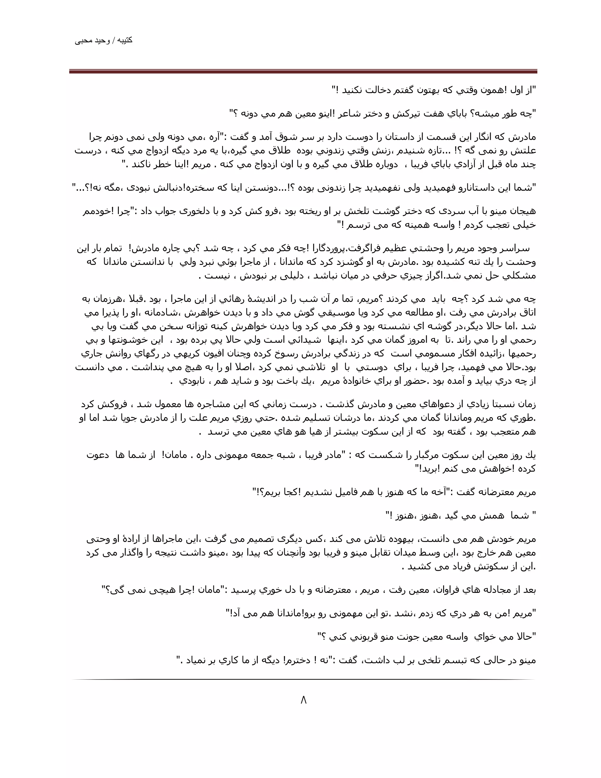 ‫ﮐﺘﯿﺒﮫ / وﺣﯿﺪ ﻣﺤﺒﯽ‬




                                                              ‫"از اول !ھﻤﻮن وﻗﺘﻲ ﻛﻪ ﺑﮫﺘﻮن ﮔﻔﺘﻢ دﺧﺎﻟﺖ ﻧﻜﻨﯿﺪ !"‬

                                     ‫"ﭼﻪ ﻃﻮر ﻣﯿﺸﻪ؟ ﺑﺎﺑﺎي ھﻔﺖ ﺗﯿﺮﻛﺶ و دﺧﺘﺮ ﺷﺎﻋﺮ !اﻳﻨﻮ ﻣﻌﯿﻦ ھﻢ ﻣﻲ دوﻧﻪ ؟"‬

  ‫ﻣﺎدرش ﮐﻪ اﻧﮕﺎر اﯾﻦ ﻗﺴﻤﺖ از داﺳﺘﺎن را دوﺳﺖ دارد ﺑﺮ ﺳﺮ ﺷﻮق آﻣﺪ و ﮔﻔﺖ :"آره ،ﻣﻲ دوﻧﻪ وﻟﯽ ﻧﻤﯽ دوﻧﻢ ﭼﺮا‬
‫ﻋﻠﺘﺶ رو ﻧﻤﯽ ﮔﻪ ؟! ...ﺗﺎزه ﺷﻨﯿﺪم ،زﻧﺶ وﻗﺘﻲ زﻧﺪوﻧﻲ ﺑﻮده ﻃﻼق ﻣﻲ ﮔﯿﺮه،ﺑﺎ ﻳﻪ ﻣﺮد دﻳﮕﻪ ازدواج ﻣﻲ ﻛﻨﻪ ، درﺳﺖ‬
          ‫ﭼﻨﺪ ﻣﺎه ﻗﺒﻞ از آزادي ﺑﺎﺑﺎي ﻓﺮﻳﺒﺎ ، دوﺑﺎره ﻃﻼق ﻣﻲ ﮔﯿﺮه و ﺑﺎ اون ازدواج ﻣﻲ ﻛﻨﻪ . ﻣﺮﻳﻢ !اﻳﻨﺎ ﺧﻄﺮ ﻧﺎﻛﻨﺪ ."‬

‫"ﺷﻤﺎ اﯾﻦ داﺳﺘﺎﻧﺎرو ﻓﮫﻤﯿﺪﯾﺪ وﻟﯽ ﻧﻔﮫﻤﯿﺪﯾﺪ ﭼﺮا زﻧﺪوﻧﯽ ﺑﻮده ؟!...دوﻧﺴﺘﻦ اﯾﻨﺎ ﮐﻪ ﺳﺨﺘﺮه!دﻧﺒﺎﻟﺶ ﻧﺒﻮدی ،ﻣﮕﻪ ﻧﻪ!؟..."‬

  ‫ھﯿﺠﺎن ﻣﯿﻨﻮ ﺑﺎ آب ﺳﺮدی ﮐﻪ دﺧﺘﺮ ﮔﻮﺷﺖ ﺗﻠﺨﺶ ﺑﺮ او رﯾﺨﺘﻪ ﺑﻮد ،ﻓﺮو ﮐﺶ ﮐﺮد و ﺑﺎ دﻟﺨﻮری ﺟﻮاب داد :"ﭼﺮا !ﺧﻮدﻣﻢ‬
                                                              ‫ﺧﯿﻠﯽ ﺗﻌﺠﺐ ﮐﺮدم ! واﺳﻪ ھﻤﯿﻨﻪ ﮐﻪ ﻣﯽ ﺗﺮﺳﻢ !"‬

 ‫ﺳﺮاﺳﺮ وﺟﻮد ﻣﺮﯾﻢ را وﺣﺸﺘﻲ ﻋﻈﯿﻢ ﻓﺮاﮔﺮﻓﺖ.ﭘﺮوردﮔﺎرا !ﭼﻪ ﻓﻜﺮ ﻣﻲ ﻛﺮد ، ﭼﻪ ﺷﺪ ؟ﺑﻲ ﭼﺎره ﻣﺎدرش! ﺗﻤﺎم ﺑﺎر اﻳﻦ‬
   ‫وﺣﺸﺖ را ﻳﻚ ﺗﻨﻪ ﻛﺸﯿﺪه ﺑﻮد .ﻣﺎدرش ﺑﻪ او ﮔﻮﺷﺰد ﻛﺮد ﻛﻪ ﻣﺎﻧﺪاﻧﺎ ، از ﻣﺎﺟﺮا ﺑﻮﺋﻲ ﻧﺒﺮد وﻟﻲ ﺑﺎ ﻧﺪاﻧﺴﺘﻦ ﻣﺎﻧﺪاﻧﺎ ﮐﻪ‬
                             ‫ﻣﺸﻜﻠﻲ ﺣﻞ ﻧﻤﻲ ﺷﺪ.اﮔﺮاز ﭼﯿﺰي ﺣﺮﻓﻲ در ﻣﯿﺎن ﻧﺒﺎﺷﺪ ، دﻟﯿﻠﯽ ﺑﺮ ﻧﺒﻮدش ، ﻧﯿﺴﺖ .‬

 ‫ﭼﻪ ﻣﻲ ﺷﺪ ﻛﺮد ؟ﭼﻪ ﺑﺎﻳﺪ ﻣﻲ ﻛﺮدﻧﺪ ؟ﻣﺮﻳﻢ، ﺗﻤﺎ م آن ﺷﺐ را در اﻧﺪﻳﺸۀ رھﺎﺋﻲ از اﻳﻦ ﻣﺎﺟﺮا ، ﺑﻮد .ﻗﺒﻼ ،ھﺮزﻣﺎن ﺑﻪ‬
 ‫اﺗﺎق ﺑﺮادرش ﻣﻲ رﻓﺖ ،او ﻣﻄﺎﻟﻌﻪ ﻣﻲ ﻛﺮد وﻳﺎ ﻣﻮﺳﯿﻘﻲ ﮔﻮش ﻣﻲ داد و ﺑﺎ دﻳﺪن ﺧﻮاھﺮش ،ﺷﺎدﻣﺎﻧﻪ ،او را ﭘﺬﻳﺮا ﻣﻲ‬
   ‫ﺷﺪ .اﻣﺎ ﺣﺎﻻ دﻳﮕﺮ،در ﮔﻮﺷﻪ اي ﻧﺸﺴﺘﻪ ﺑﻮد و ﻓﻜﺮ ﻣﻲ ﻛﺮد وﺑﺎ دﻳﺪن ﺧﻮاھﺮش ﻛﯿﻨﻪ ﺗﻮزاﻧﻪ ﺳﺨﻦ ﻣﻲ ﮔﻔﺖ وﺑﺎ ﺑﻲ‬
  ‫رﺣﻤﻲ او را ﻣﻲ راﻧﺪ .ﺗﺎ ﺑﻪ اﻣﺮوز ﮔﻤﺎن ﻣﻲ ﻛﺮد ،اﻳﻨﮫﺎ ﺷﯿﺪاﺋﻲ اﺳﺖ وﻟﻲ ﺣﺎﻻ ﭘﻲ ﺑﺮده ﺑﻮد ، اﻳﻦ ﺧﻮﺷﻮﻧﺘﮫﺎ و ﺑﻲ‬
 ‫رﺣﻤﯿﮫﺎ ،زاﺋﯿﺪه اﻓﻜﺎر ﻣﺴﻤﻮﻣﻲ اﺳﺖ ﻛﻪ در زﻧﺪﮔﻲ ﺑﺮادرش رﺳﻮخ ﻛﺮده وﭼﻨﺎن اﻓﯿﻮن ﻛﺮﻳﮫﻲ در رﮔﮫﺎي رواﻧﺶ ﺟﺎري‬
‫ﺑﻮد.ﺣﺎﻻ ﻣﻲ ﻓﮫﻤﯿﺪ، ﭼﺮا ﻓﺮﻳﺒﺎ ، ﺑﺮاي دوﺳﺘﻲ ﺑﺎ او ﺗﻼﺷﻲ ﻧﻤﻲ ﻛﺮد ،اﺻﻼ او را ﺑﻪ ھﯿﭻ ﻣﻲ ﭘﻨﺪاﺷﺖ . ﻣﻲ داﻧﺴﺖ‬
                       ‫از ﭼﻪ دري ﺑﯿﺎﻳﺪ و آﻣﺪه ﺑﻮد .ﺣﻀﻮر او ﺑﺮاي ﺧﺎﻧﻮادۀ ﻣﺮﻳﻢ ،ﻳﻚ ﺑﺎﺧﺖ ﺑﻮد و ﺷﺎﻳﺪ ھﻢ ، ﻧﺎﺑﻮدي .‬

 ‫زﻣﺎن ﻧﺴﺒﺘﺎ زﻳﺎدي از دﻋﻮاھﺎي ﻣﻌﯿﻦ و ﻣﺎدرش ﮔﺬﺷﺖ . درﺳﺖ زﻣﺎﻧﻲ ﻛﻪ اﻳﻦ ﻣﺸﺎﺟﺮه ھﺎ ﻣﻌﻤﻮل ﺷﺪ ، ﻓﺮوﻛﺶ ﻛﺮد‬
 ‫.ﻃﻮري ﻛﻪ ﻣﺮﻳﻢ وﻣﺎﻧﺪاﻧﺎ ﮔﻤﺎن ﻣﻲ ﻛﺮدﻧﺪ ،ﻣﺎ درﺷﺎن ﺗﺴﻠﯿﻢ ﺷﺪه .ﺣﺘﻲ روزي ﻣﺮﻳﻢ ﻋﻠﺖ را از ﻣﺎدرش ﺟﻮﻳﺎ ﺷﺪ اﻣﺎ او‬
                             ‫ھﻢ ﻣﺘﻌﺠﺐ ﺑﻮد ، ﮔﻔﺘﻪ ﺑﻮد ﻛﻪ از اﻳﻦ ﺳﻜﻮت ﺑﯿﺸﺘﺮ از ھﯿﺎ ھﻮ ھﺎي ﻣﻌﯿﻦ ﻣﻲ ﺗﺮﺳﺪ .‬

   ‫ﻳﻚ روز ﻣﻌﯿﻦ اﻳﻦ ﺳﻜﻮت ﻣﺮﮔﺒﺎر را ﺷﻜﺴﺖ ﻛﻪ : "ﻣﺎدر ﻓﺮﻳﺒﺎ ، ﺷﺒﻪ ﺟﻤﻌﻪ ﻣﮫﻤﻮﻧﯽ داره . ﻣﺎﻣﺎن! از ﺷﻤﺎ ھﺎ دﻋﻮت‬
                                                                           ‫ﻛﺮده !ﺧﻮاھﺶ ﻣﯽ ﮐﻨﻢ !ﺑﺮﯾﺪ!"‬

                                           ‫ﻣﺮﻳﻢ ﻣﻌﺘﺮﺿﺎﻧﻪ ﮔﻔﺖ :"آﺧﻪ ﻣﺎ ﻛﻪ ھﻨﻮز ﺑﺎ ھﻢ ﻓﺎﻣﯿﻞ ﻧﺸﺪﻳﻢ !ﮐﺠﺎ ﺑﺮﯾﻢ؟!"‬

                                                                           ‫" ﺷﻤﺎ ھﻤﺶ ﻣﻲ ﮔﯿﺪ ،ھﻨﻮز ،ھﻨﻮز !"‬

   ‫ﻣﺮﻳﻢ ﺧﻮدش ھﻢ ﻣﯽ داﻧﺴﺖ، ﺑﯿﮫﻮده ﺗﻼش ﻣﯽ ﮐﻨﺪ ،ﮐﺲ دﯾﮕﺮی ﺗﺼﻤﯿﻢ ﻣﯽ ﮔﺮﻓﺖ ،اﯾﻦ ﻣﺎﺟﺮاھﺎ از ارادۀ او وﺣﺘﯽ‬
   ‫ﻣﻌﯿﻦ ھﻢ ﺧﺎرج ﺑﻮد ،اﯾﻦ وﺳﻂ ﻣﯿﺪان ﺗﻘﺎﺑﻞ ﻣﯿﻨﻮ و ﻓﺮﯾﺒﺎ ﺑﻮد وآﻧﭽﻨﺎن ﮐﻪ ﭘﯿﺪا ﺑﻮد ،ﻣﯿﻨﻮ داﺷﺖ ﻧﺘﯿﺠﻪ را واﮔﺬار ﻣﯽ ﮐﺮد‬
                                                                                  ‫.اﯾﻦ از ﺳﮑﻮﺗﺶ ﻓﺮﯾﺎد ﻣﯽ ﮐﺸﯿﺪ .‬

       ‫ﺑﻌﺪ از ﻣﺠﺎدﻟﻪ ھﺎي ﻓﺮاوان، ﻣﻌﯿﻦ رﻓﺖ ، ﻣﺮﻳﻢ ، ﻣﻌﺘﺮﺿﺎﻧﻪ و ﺑﺎ دل ﺧﻮري ﭘﺮﺳﯿﺪ :"ﻣﺎﻣﺎن !ﭼﺮا ھﯿﭽﯽ ﻧﻤﯽ ﮔﯽ؟"‬

                                    ‫"ﻣﺮﻳﻢ !ﻣﻦ ﺑﻪ ھﺮ دري ﻛﻪ زدم ،ﻧﺸﺪ .ﺗﻮ اﯾﻦ ﻣﮫﻤﻮﻧﯽ رو ﺑﺮو!ﻣﺎﻧﺪاﻧﺎ ھﻢ ﻣﯽ آد!"‬

                                                          ‫"ﺣﺎﻻ ﻣﻲ ﺧﻮاي واﺳﻪ ﻣﻌﯿﻦ ﺟﻮﻧﺖ ﻣﻨﻮ ﻗﺮﺑﻮﻧﻲ ﻛﻨﻲ ؟"‬

                        ‫ﻣﯿﻨﻮ در ﺣﺎﻟﯽ ﮐﻪ ﺗﺒﺴﻢ ﺗﻠﺨﯽ ﺑﺮ ﻟﺐ داﺷﺖ، ﮔﻔﺖ :"ﻧﻪ ! دﺧﺘﺮم! دﻳﮕﻪ از ﻣﺎ ﻛﺎري ﺑﺮ ﻧﻤﯿﺎد ."‬



                                                      ‫۸‬
 