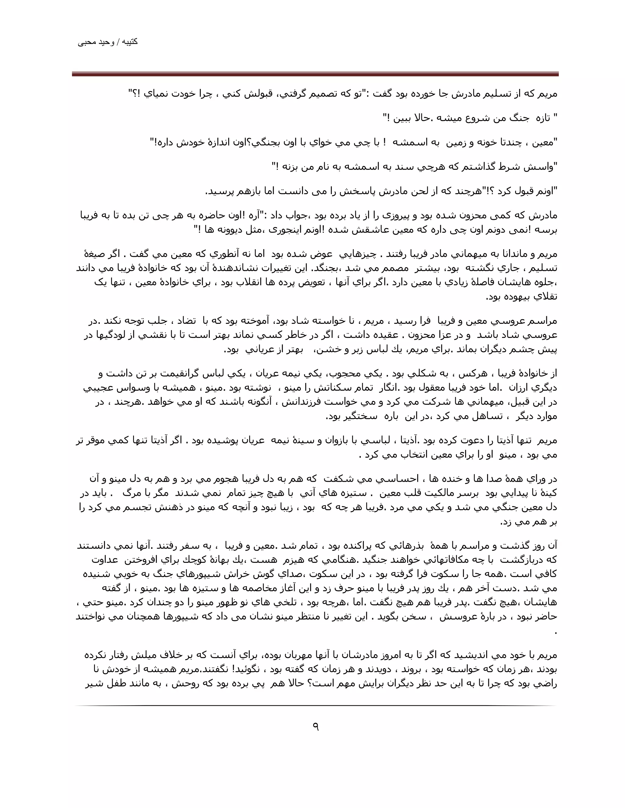 ‫ﮐﺘﯿﺒﮫ / وﺣﯿﺪ ﻣﺤﺒﯽ‬




              ‫ﻣﺮﻳﻢ ﮐﻪ از ﺗﺴﻠﯿﻢ ﻣﺎدرش ﺟﺎ ﺧﻮرده ﺑﻮد ﮔﻔﺖ :"ﺗﻮ ﻛﻪ ﺗﺼﻤﯿﻢ ﮔﺮﻓﺘﻲ، ﻗﺒﻮﻟﺶ ﻛﻨﻲ ، ﭼﺮا ﺧﻮدت ﻧﻤﯿﺎي !؟"‬

                                                                         ‫" ﺗﺎزه ﺟﻨﮓ ﻣﻦ ﺷﺮوع ﻣﯿﺸﻪ .ﺣﺎﻻ ﺑﺒﯿﻦ !"‬

                    ‫"ﻣﻌﯿﻦ ، ﭼﻨﺪﺗﺎ ﺧﻮﻧﻪ و زﻣﯿﻦ ﺑﻪ اﺳﻤﺸﻪ ! ﺑﺎ ﭼﻲ ﻣﻲ ﺧﻮاي ﺑﺎ اون ﺑﺠﻨﮕﻲ؟اون اﻧﺪازۀ ﺧﻮدش داره!"‬

                                              ‫"واﺳﺶ ﺷﺮط ﮔﺬاﺷﺘﻢ ﮐﻪ ھﺮﭼﻲ ﺳﻨﺪ ﺑﻪ اﺳﻤﺸﻪ ﺑﻪ ﻧﺎم ﻣﻦ ﺑﺰﻧﻪ !"‬

                               ‫"اوﻧﻢ ﻗﺒﻮل ﻛﺮد ؟!"ھﺮﭼﻨﺪ ﮐﻪ از ﻟﺤﻦ ﻣﺎدرش ﭘﺎﺳﺨﺶ را ﻣﯽ داﻧﺴﺖ اﻣﺎ ﺑﺎزھﻢ ﭘﺮﺳﯿﺪ.‬

‫ﻣﺎدرش ﮐﻪ ﮐﻤﯽ ﻣﺤﺰون ﺷﺪه ﺑﻮد و ﭘﯿﺮوزی را از ﯾﺎد ﺑﺮده ﺑﻮد ،ﺟﻮاب داد :"آره !اون ﺣﺎﺿﺮه ﺑﻪ ھﺮ ﭼﯽ ﺗﻦ ﺑﺪه ﺗﺎ ﺑﻪ ﻓﺮﯾﺒﺎ‬
                          ‫ﺑﺮﺳﻪ !ﻧﻤﯽ دوﻧﻢ اون ﭼﯽ داره ﮐﻪ ﻣﻌﯿﻦ ﻋﺎﺷﻘﺶ ﺷﺪه !اوﻧﻢ اﯾﻨﺠﻮری ،ﻣﺜﻞ دﯾﻮوﻧﻪ ھﺎ !"‬

  ‫ﻣﺮﻳﻢ و ﻣﺎﻧﺪاﻧﺎ ﺑﻪ ﻣﯿﮫﻤﺎﻧﻲ ﻣﺎدر ﻓﺮﻳﺒﺎ رﻓﺘﻨﺪ . ﭼﯿﺰھﺎﻳﻲ ﻋﻮض ﺷﺪه ﺑﻮد اﻣﺎ ﻧﻪ آﻧﻄﻮري ﻛﻪ ﻣﻌﯿﻦ ﻣﻲ ﮔﻔﺖ . اﮔﺮ ﺻﯿﻐۀ‬
‫ﺗﺴﻠﯿﻢ ، ﺟﺎري ﻧﮕﺸﺘﻪ ﺑﻮد، ﺑﯿﺸﺘﺮ ﻣﺼﻤﻢ ﻣﻲ ﺷﺪ ،ﺑﺠﻨﮕﺪ. اﻳﻦ ﺗﻐﯿﯿﺮات ﻧﺸﺎﻧﺪھﻨﺪۀ آن ﺑﻮد ﻛﻪ ﺧﺎﻧﻮادۀ ﻓﺮﻳﺒﺎ ﻣﻲ داﻧﻨﺪ‬
     ‫،ﺟﻠﻮه ھﺎﻳﺸﺎن ﻓﺎﺻﻠۀ زﻳﺎدي ﺑﺎ ﻣﻌﯿﻦ دارد .اﮔﺮ ﺑﺮاي آﻧﮫﺎ ، ﺗﻌﻮﻳﺾ ﭘﺮده ھﺎ اﻧﻘﻼب ﺑﻮد ، ﺑﺮاي ﺧﺎﻧﻮادۀ ﻣﻌﯿﻦ ، ﺗﻨﮫﺎ ﯾﮏ‬
                                                                                                  ‫ﺗﻘﻼي ﺑﯿﮫﻮده ﺑﻮد.‬

  ‫ﻣﺮاﺳﻢ ﻋﺮوﺳﻲ ﻣﻌﯿﻦ و ﻓﺮﻳﺒﺎ ﻓﺮا رﺳﯿﺪ ، ﻣﺮﻳﻢ ، ﻧﺎ ﺧﻮاﺳﺘﻪ ﺷﺎد ﺑﻮد، آﻣﻮﺧﺘﻪ ﺑﻮد ﻛﻪ ﺑﺎ ﺗﻀﺎد ، ﺟﻠﺐ ﺗﻮﺟﻪ ﻧﻜﻨﺪ .در‬
 ‫ﻋﺮوﺳﻲ ﺷﺎد ﺑﺎﺷﺪ و در ﻋﺰا ﻣﺤﺰون . ﻋﻘﯿﺪه داﺷﺖ ، اﮔﺮ در ﺧﺎﻃﺮ ﻛﺴﻲ ﻧﻤﺎﻧﺪ ﺑﮫﺘﺮ اﺳﺖ ﺗﺎ ﺑﺎ ﻧﻘﺸﻲ از ﻟﻮدﮔﯿﮫﺎ در‬
                                ‫ﭘﯿﺶ ﭼﺸﻢ دﻳﮕﺮان ﺑﻤﺎﻧﺪ .ﺑﺮاي ﻣﺮﻳﻢ، ﻳﻚ ﻟﺒﺎس زﺑﺮ و ﺧﺸﻦ، ﺑﮫﺘﺮ از ﻋﺮﻳﺎﻧﻲ ﺑﻮد.‬

    ‫از ﺧﺎﻧﻮادۀ ﻓﺮﻳﺒﺎ ، ھﺮﻛﺲ ، ﺑﻪ ﺷﻜﻠﻲ ﺑﻮد . ﻳﻜﻲ ﻣﺤﺠﻮب، ﻳﻜﻲ ﻧﯿﻤﻪ ﻋﺮﻳﺎن ، ﻳﻜﻲ ﻟﺒﺎس ﮔﺮاﻧﻘﯿﻤﺖ ﺑﺮ ﺗﻦ داﺷﺖ و‬
 ‫دﻳﮕﺮي ارزان .اﻣﺎ ﺧﻮد ﻓﺮﻳﺒﺎ ﻣﻌﻘﻮل ﺑﻮد .اﻧﮕﺎر ﺗﻤﺎم ﺳﻜﻨﺎﺗﺶ را ﻣﯿﻨﻮ ، ﻧﻮﺷﺘﻪ ﺑﻮد .ﻣﯿﻨﻮ ، ھﻤﯿﺸﻪ ﺑﺎ وﺳﻮاس ﻋﺠﯿﺒﻲ‬
   ‫در اﻳﻦ ﻗﺒﯿﻞ، ﻣﯿﮫﻤﺎﻧﻲ ھﺎ ﺷﺮﻛﺖ ﻣﻲ ﻛﺮد و ﻣﻲ ﺧﻮاﺳﺖ ﻓﺮزﻧﺪاﻧﺶ ، آﻧﮕﻮﻧﻪ ﺑﺎﺷﻨﺪ ﻛﻪ او ﻣﻲ ﺧﻮاھﺪ .ھﺮﭼﻨﺪ ، در‬
                                                      ‫ﻣﻮارد دﻳﮕﺮ ، ﺗﺴﺎھﻞ ﻣﻲ ﻛﺮد ،در اﻳﻦ ﺑﺎره ﺳﺨﺘﮕﯿﺮ ﺑﻮد.‬

‫ﻣﺮﻳﻢ ﺗﻨﮫﺎ آذﻳﺘﺎ را دﻋﻮت ﻛﺮده ﺑﻮد .آذﻳﺘﺎ ، ﻟﺒﺎﺳﻲ ﺑﺎ ﺑﺎزوان و ﺳﯿﻨۀ ﻧﯿﻤﻪ ﻋﺮﻳﺎن ﭘﻮﺷﯿﺪه ﺑﻮد . اﮔﺮ آذﻳﺘﺎ ﺗﻨﮫﺎ ﻛﻤﻲ ﻣﻮﻗﺮ ﺗﺮ‬
                                                                   ‫ﻣﻲ ﺑﻮد ، ﻣﯿﻨﻮ او را ﺑﺮاي ﻣﻌﯿﻦ اﻧﺘﺨﺎب ﻣﻲ ﻛﺮد .‬

   ‫در وراي ھﻤۀ ﺻﺪا ھﺎ و ﺧﻨﺪه ھﺎ ، اﺣﺴﺎﺳﻲ ﻣﻲ ﺷﻜﻔﺖ ﻛﻪ ھﻢ ﺑﻪ دل ﻓﺮﻳﺒﺎ ھﺠﻮم ﻣﻲ ﺑﺮد و ھﻢ ﺑﻪ دل ﻣﯿﻨﻮ و آن‬
 ‫ﻛﯿﻨۀ ﻧﺎ ﭘﯿﺪاﻳﻲ ﺑﻮد ﺑﺮﺳﺮ ﻣﺎﻟﻜﯿﺖ ﻗﻠﺐ ﻣﻌﯿﻦ . ﺳﺘﯿﺰه ھﺎي آﺗﻲ ﺑﺎ ھﯿﭻ ﭼﯿﺰ ﺗﻤﺎم ﻧﻤﻲ ﺷﺪﻧﺪ ﻣﮕﺮ ﺑﺎ ﻣﺮگ . ﺑﺎﻳﺪ در‬
‫دل ﻣﻌﯿﻦ ﺟﻨﮕﻲ ﻣﻲ ﺷﺪ و ﻳﻜﻲ ﻣﻲ ﻣﺮد .ﻓﺮﻳﺒﺎ ھﺮ ﭼﻪ ﻛﻪ ﺑﻮد ، زﻳﺒﺎ ﻧﺒﻮد و آﻧﭽﻪ ﮐﻪ ﻣﯿﻨﻮ در ذھﻨﺶ ﺗﺠﺴﻢ ﻣﻲ ﻛﺮد را‬
                                                                                          ‫ﺑﺮ ھﻢ ﻣﻲ زد.‬

‫آن روز ﮔﺬﺷﺖ و ﻣﺮاﺳﻢ ﺑﺎ ھﻤۀ ﺑﺬرھﺎﺋﻲ ﻛﻪ ﭘﺮاﻛﻨﺪه ﺑﻮد ، ﺗﻤﺎم ﺷﺪ .ﻣﻌﯿﻦ و ﻓﺮﻳﺒﺎ ، ﺑﻪ ﺳﻔﺮ رﻓﺘﻨﺪ .آﻧﮫﺎ ﻧﻤﻲ داﻧﺴﺘﻨﺪ‬
    ‫ﻛﻪ درﺑﺎزﮔﺸﺖ ﺑﺎ ﭼﻪ ﻣﻜﺎﻓﺎﺗﮫﺎﺋﻲ ﺧﻮاھﻨﺪ ﺟﻨﮕﯿﺪ .ھﻨﮕﺎﻣﻲ ﻛﻪ ھﯿﺰم ھﺴﺖ ،ﻳﻚ ﺑﮫﺎﻧۀ ﻛﻮﭼﻚ ﺑﺮاي اﻓﺮوﺧﺘﻦ ﻋﺪاوت‬
  ‫ﻛﺎﻓﻲ اﺳﺖ . ھﻤﻪ ﺟﺎ را ﺳﻜﻮت ﻓﺮا ﮔﺮﻓﺘﻪ ﺑﻮد ، در اﻳﻦ ﺳﻜﻮت ،ﺻﺪاي ﮔﻮش ﺧﺮاش ﺷﯿﭙﻮرھﺎي ﺟﻨﮓ ﺑﻪ ﺧﻮﺑﻲ ﺷﻨﯿﺪه‬
      ‫ﻣﻲ ﺷﺪ .دﺳﺖ آﺧﺮ ھﻢ ، ﻳﻚ روز ﭘﺪر ﻓﺮﻳﺒﺎ ﺑﺎ ﻣﯿﻨﻮ ﺣﺮف زد و اﻳﻦ آﻏﺎز ﻣﺨﺎﺻﻤﻪ ھﺎ و ﺳﺘﯿﺰه ھﺎ ﺑﻮد .ﻣﯿﻨﻮ ، از ﮔﻔﺘﻪ‬
‫ھﺎﻳﺸﺎن ،ھﯿﭻ ﻧﮕﻔﺖ .ﭘﺪر ﻓﺮﻳﺒﺎ ھﻢ ھﯿﭻ ﻧﮕﻔﺖ .اﻣﺎ ،ھﺮﭼﻪ ﺑﻮد ، ﺗﻠﺨﻲ ھﺎي ﻧﻮ ﻇﮫﻮر ﻣﯿﻨﻮ را دو ﭼﻨﺪان ﻛﺮد .ﻣﯿﻨﻮ ﺣﺘﻲ ،‬
‫ﺣﺎﺿﺮ ﻧﺒﻮد ، در ﺑﺎرۀ ﻋﺮوﺳﺶ ، ﺳﺨﻦ ﺑﮕﻮﻳﺪ . اﻳﻦ ﺗﻐﯿﯿﺮ ﻧﺎ ﻣﻨﺘﻈﺮ ﻣﯿﻨﻮ ﻧﺸﺎن ﻣﯽ داد ﻛﻪ ﺷﯿﭙﻮرھﺎ ھﻤﭽﻨﺎن ﻣﻲ ﻧﻮاﺧﺘﻨﺪ‬
                                                                                                            ‫.‬

 ‫ﻣﺮﻳﻢ ﺑﺎ ﺧﻮد ﻣﻲ اﻧﺪﻳﺸﯿﺪ ﻛﻪ اﮔﺮ ﺗﺎ ﺑﻪ اﻣﺮوز ﻣﺎدرﺷﺎن ﺑﺎ آﻧﮫﺎ ﻣﮫﺮﺑﺎن ﺑﻮده، ﺑﺮاي آﻧﺴﺖ ﻛﻪ ﺑﺮ ﺧﻼف ﻣﯿﻠﺶ رﻓﺘﺎر ﻧﻜﺮده‬
   ‫ﺑﻮدﻧﺪ ،ھﺮ زﻣﺎن ﻛﻪ ﺧﻮاﺳﺘﻪ ﺑﻮد ، ﺑﺮوﻧﺪ ، دوﻳﺪﻧﺪ و ھﺮ زﻣﺎن ﻛﻪ ﮔﻔﺘﻪ ﺑﻮد ، ﻧﮕﻮﺋﯿﺪ! ﻧﮕﻔﺘﻨﺪ.ﻣﺮﻳﻢ ھﻤﯿﺸﻪ از ﺧﻮدش ﻧﺎ‬
 ‫راﺿﻲ ﺑﻮد ﻛﻪ ﭼﺮا ﺗﺎ ﺑﻪ اﯾﻦ ﺣﺪ ﻧﻈﺮ دﻳﮕﺮان ﺑﺮاﻳﺶ ﻣﮫﻢ اﺳﺖ؟ ﺣﺎﻻ ھﻢ ﭘﻲ ﺑﺮده ﺑﻮد ﻛﻪ روﺣﺶ ، ﺑﻪ ﻣﺎﻧﻨﺪ ﻃﻔﻞ ﺷﯿﺮ‬



                                                        ‫۹‬
 