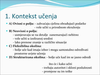 1. Kontekst učenja A) Ovisni o polju : - zahvaćaju cjelinu obrađujući podatke - vole učiti u prirodnom okruženju B) Neovisni o polju :  - usmjeravaju se na detalje  zanemarujući nebitno - vole učiti u izoliranoj sredini - lako prenose znanje u različite situacije C) Fleksibilna okolina :  - bolje uče kad imaju izbor i mogu samostalno određivati  prostorne uvjete učenja D) Strukturirana okolina : - bolje uče kad im se jasno odredi  što će i kako učiti - trebaju autoritet i skloni poslušnosti - promjene su im teške 