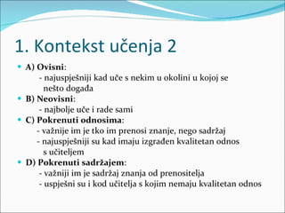 1. Kontekst učenja 2 A) Ovisni :  - najuspješniji kad uče s nekim u okolini u kojoj se  nešto događa B) Neovisni : - najbolje uče i rade sami C) Pokrenuti odnosima : - važnije im je tko im prenosi znanje, nego sadržaj - najuspješniji su kad imaju izgrađen kvalitetan odnos  s učiteljem D) Pokrenuti sadržajem : - važniji im je sadržaj znanja od prenositelja - uspješni su i kod učitelja s kojim nemaju kvalitetan odnos 