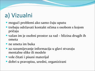 a) Vizualni mogući problemi ako samo čuju uputu trebaju održavati kontakt očima s osobom s kojom pričaju važan im je osobni prostor za rad – blizina drugih ih ometa ne smeta im buka za razumijevanje informacija u glavi stvaraju mentalne slike ili modele vole čitati i pisani materijal dobri u pravopisu, uredni, organizirani 