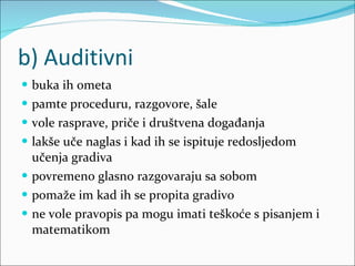 b) Auditivni buka ih ometa pamte proceduru, razgovore, šale vole rasprave, priče i društvena događanja lakše uče naglas i kad ih se ispituje redosljedom učenja gradiva povremeno glasno razgovaraju sa sobom pomaže im kad ih se propita gradivo ne vole pravopis pa mogu imati teškoće s pisanjem i matematikom 