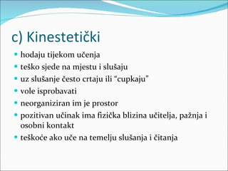 c) Kinestetički hodaju tijekom učenja teško sjede na mjestu i slušaju uz slušanje često crtaju ili “cupkaju” vole isprobavati neorganiziran im je prostor pozitivan učinak ima fizička blizina učitelja, pažnja i osobni kontakt teškoće ako uče na temelju slušanja i čitanja 