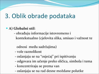 3. Oblik obrade podataka A) Globalni stil :  - obrađuju informacije istovremeno i  kontekstualno (cjelovita slika, smisao i važnost te  odnosi  među sadržajima) - vole raznolikost - oslanjaju se na “osjećaj” pri ispitivanju - odgovara im učenje preko sličica, simbola i tema - koncentriraju se prema van - oslanjaju se na rad desne moždane polutke 