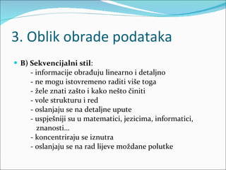 3. Oblik obrade podataka B) Sekvencijalni stil :  - informacije obrađuju linearno i detaljno - ne mogu istovremeno raditi više toga - žele znati zašto i kako nešto činiti - vole strukturu i red - oslanjaju se na detaljne upute - uspješniji su u matematici, jezicima, informatici,  znanosti… - koncentriraju se iznutra - oslanjaju se na rad lijeve moždane polutke  