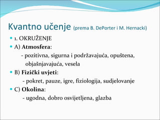 Kvantno učenje  (prema B. DePorter i M. Hernacki) 1. OKRUŽENJE A)  Atmosfera :  - pozitivna, sigurna i podržavajuća, opuštena,  objašnjavajuća, vesela B)  Fizički uvjeti :  - pokret, pauze, igre, fiziologija, sudjelovanje C)  Okolina :  - ugodna, dobro osvijetljena, glazba 