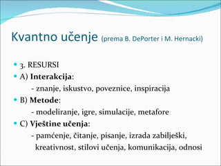 Kvantno učenje  (prema B. DePorter i M. Hernacki) 3. RESURSI A)  Interakcija :  - znanje, iskustvo, poveznice, inspiracija B)  Metode :  - modeliranje, igre, simulacije, metafore C)  Vještine učenja :  - pamćenje, čitanje, pisanje, izrada zabilješki,  kreativnost, stilovi učenja, komunikacija, odnosi 
