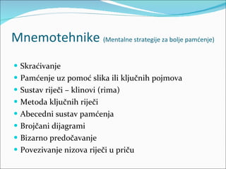 Mnemotehnike  (Mentalne strategije za bolje pamćenje) Skraćivanje Pamćenje uz pomoć slika ili ključnih pojmova Sustav riječi – klinovi (rima) Metoda ključnih riječi Abecedni sustav pamćenja Brojčani dijagrami Bizarno predočavanje Povezivanje nizova riječi u priču 