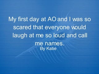 My first day at AO and I was so scared that everyone would laugh at me so loud and call me names. By Katie 