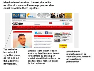 The website
has a tabloid
style the same
as the one on
the Gazette’s
newspaper.
Different icons inform readers
which section they want to read
for example by clicking on
sports icon will be transferred to
sports section, makes it easier
for the audience
Identical mastheads on the website to the
masthead shown on the newspaper, readers
could associate them together.
More forms of
promotions such as
Facebook and twitter to
give audience
participation
 