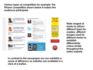 Various types of competition for example’ the
iPhone competition shown below it makes the
audience participate.
In contrast to the newspaper we can establish a
sense of efficiency as websites are available in a
click of a button.
Wide ranged of
stories to attract
different types for
readers, different
images used for
different stories to
establish
differentiate,
colour similar
throughout the
entire website.
 