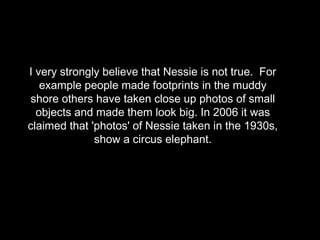 I very strongly believe that Nessie is not true. For
example people made footprints in the muddy
shore others have taken close up photos of small
objects and made them look big. In 2006 it was
claimed that 'photos' of Nessie taken in the 1930s,
show a circus elephant.