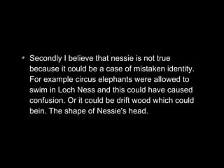 Secondly I believe that nessie is not true
because it could be a case of mistaken identity.
For example circus elephants were allowed to
swim in Loch Ness and this could have caused
confusion. Or it could be drift wood which could
bein. The shape of Nessie's head.