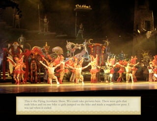 This is the Flying Acrobatic Show. We could take pictures here. There were girls that
rode bikes and on one bike 12 girls jumped on the bike and made a magniﬁcent pose. I
was sad when it ended.
 