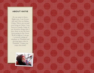 ABOUT KATIE

  Hi, my name is Katie.
 Right now, I am 8 years
 old, and I live in Dalian,
China. This is my second
year living in China, I was
born in Canada. Some of
my favourite things that I
have done in my life have
 been going to the Great
 Wall as high as I can go,
   ! 4 towers", riding an
elephant in Thailand and
   petting tigers, also in
  Thailand. I hope you
      enjoy this book!
 
