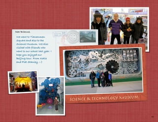 Dear Brianna,

We went to Tiananmen
Square and also to the
Science Museum. We also
visited with friends who
went to our school last year. I
hope you enjoyed our
Beijing tour. From Katie
and Flat Stanley. :-)




                                                             m
                                  Science & Technology Museu


                                                                 19
 
