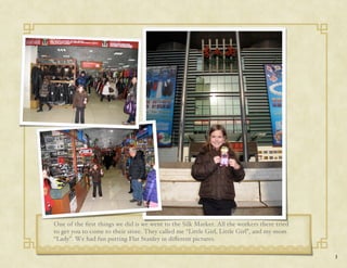 One of the ﬁrst things we did is we went to the Silk Market. All the workers there tried
to get you to come to their store. They called me “Little Girl, Little Girl”, and my mom
“Lady”. We had fun putting Flat Stanley in di#erent pictures.

                                                                                           3
 