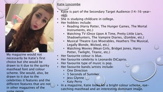 Katie Loscombe
• Katie is part of the Secondary Target Audience (14-16-year-
old).
• She is studying childcare in college.
• Her hobbies include:
• Reading (Harry Potter, The Hunger Games, The Mortal
Instruments, etc.)
• Watching TV (Once Upon A Time, Pretty Little Liars,
Shadowhunters, The Vampire Diaries, iZombie, etc.)
• Musical Theatre (Les Miserables, Heathers The Musical,
Legally Blonde, Wicked, etc.)
• Watching Movies (Mean Girls, Bridget Jones, Harry
Potter, Twilight, Titanic, etc.)
• Her favourite colour is blue.
• Her favourite celebrity is Leonardo DiCaprio.
• Her favourite type of music is pop.
• Her favourite bands/artists include:
• One Direction
• 5 Seconds of Summer
• Jess Glynne
• Katy Perry
• In a magazine, Katie looks for a bright colour scheme, eye-
catching masthead and an interesting dominant image.
My magazine would not
necessarily be Katie’s first
choice but she would be
drawn to it due to the quirky
masthead font and colour
scheme. She would, also, be
drawn to it due to the
celebrities it features and the
different features that are not
in other magazines of the
 
