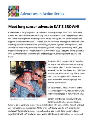Advocates In Action Series


Meet lung cancer advocate KATIE BROWN!
Katie Brown is the youngest of six and was a former paralegal from Texas before she
turned into a full-time inspirational lung cancer advocate in 2002. In September 2002
her father was diagnosed with lung cancer. Frustrated by the lack of information and
support she could find online, “I tried to look for resources and support and I didn’t find
anything local or online available specifically for people affected by lung cancer, ”she
and her husband co-founded the online Lung Cancer Support Community (LCSC), the
first online lung cancer support network in November 2002.Today the online group has
over 10,000 members who offer one another support, encouragement, advice, and
hope.

                                                   But Katie didn’t stop with LCSC. She also
                                                   became active with the Lance Armstrong
                                                   Foundation, GRACE, Research Advocacy
                                                   Network, Smoke Free Texas, and CPRIT and
                                                   is still active with them today. She actively
                                                   seeks out any opportunity to train and
                                                   learn from other advocacy groups and
                                                   medical professionals.

                                                   On November 5, 2006 a member of the
                                                   LCSC message boards, Heather Saler, who
                                                   had been diagnosed in her 30’s with lung

  Figure 1 Katie Brown and her dad, Jessee Deweycancer, coordinated the very first lung
                                                cancer walk. Heather wanted to raise
funds to go toward lung cancer research to find out why someone like herself, without
any risk factors, got lung cancer. At the time, LUNGevity was the only organization
exclusively funding lung cancer research. And so as a result, Katie supported and
volunteered with LUNGevity for many years, later became a consultant for them, and
 