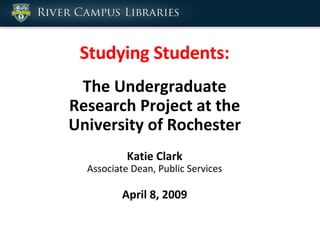 Studying Students: The Undergraduate Research Project at the University of Rochester Katie Clark Associate Dean, Public Services April 8, 2009 