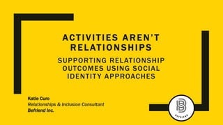 AC TIVITIES A R E N’ T
R E L ATIO N SHIP S
Katie Curo
Relationships & Inclusion Consultant
Befriend Inc.
SUPPORTING RELATIONSHIP
OUTCOMES USING SOCIAL
IDENTITY APPROACHES
 