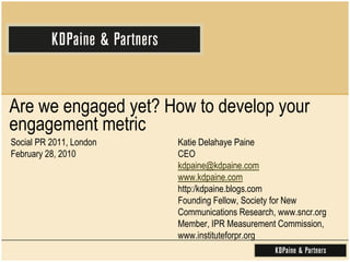 Are we engaged yet? How to develop your engagement metric   Social PR 2011, London  February 28, 2010Katie Delahaye PaineCEOkdpaine@kdpaine.comwww.kdpaine.comhttp:/kdpaine.blogs.comFounding Fellow, Society for New Communications Research, www.sncr.orgMember, IPR Measurement Commission, www.instituteforpr.org 