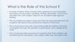 What is the Role of this School ?
• In these modern times schools often appear to have forgotten
the basics of education: reading, writing, arithmetic. Our school
provides the core subject areas in an academically-rigorous
setting.
• The foundational subject areas provide the essential elements all
students will need to be productive citizens in their lives.
• The school serves the role of providing skills all children will need
to progress through the grades to graduation and college level
work.
• Our school provides assurance to parents that their children will
be learning the necessary core subject skills they will need in life.
 