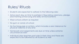 Rules/ Rituals
• Students are expected to adhere to the following rules:
• Arrive each day on time to partake in flag raising ceremony, pledge,
and morning school song and daily announcements
• Wear school uniform as required
• No gum or candy at school
• No foul language or actions, which includes a zero tolerance for
physical violence of any kind
• Homework and assignments are due on time unless extreme
circumstances exist
• Individual class teachers post rules in their class and these are
expected to be followed by all students as well
 